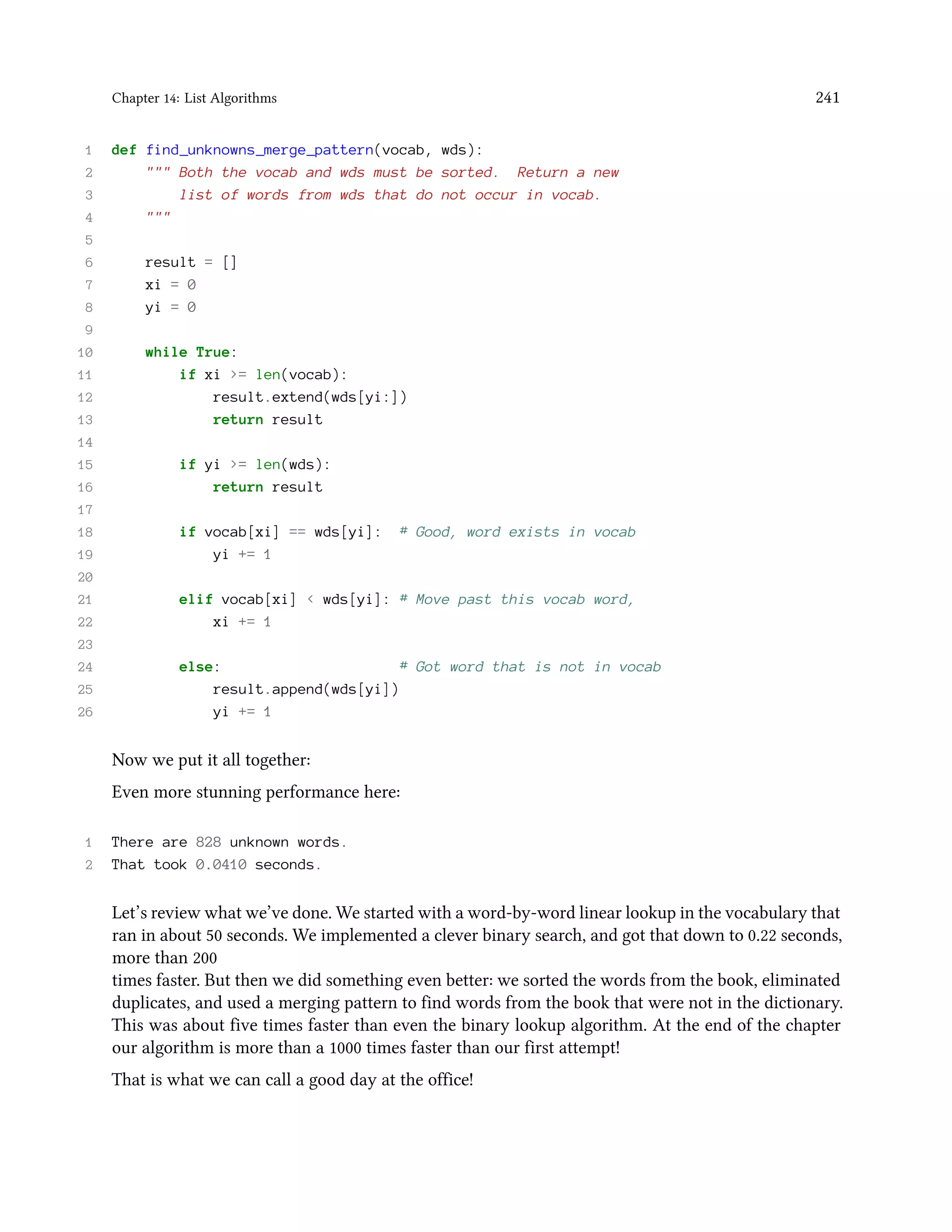 Chapter 14: List Algorithms 241 1 def find_unknowns_merge_pattern(vocab, wds): 2 """ Both the vocab and wds must be sorted. Return a new 3 list of words from wds that do not occur in vocab. 4 """ 5 6 result = [] 7 xi = 0 8 yi = 0 9 10 while True: 11 if xi >= len(vocab): 12 result.extend(wds[yi:]) 13 return result 14 15 if yi >= len(wds): 16 return result 17 18 if vocab[xi] == wds[yi]: # Good, word exists in vocab 19 yi += 1 20 21 elif vocab[xi] < wds[yi]: # Move past this vocab word, 22 xi += 1 23 24 else: # Got word that is not in vocab 25 result.append(wds[yi]) 26 yi += 1 Now we put it all together: Even more stunning performance here: 1 There are 828 unknown words. 2 That took 0.0410 seconds. Let’s review what we’ve done. We started with a word-by-word linear lookup in the vocabulary that ran in about 50 seconds. We implemented a clever binary search, and got that down to 0.22 seconds, more than 200 times faster. But then we did something even better: we sorted the words from the book, eliminated duplicates, and used a merging pattern to find words from the book that were not in the dictionary. This was about five times faster than even the binary lookup algorithm. At the end of the chapter our algorithm is more than a 1000 times faster than our first attempt! That is what we can call a good day at the office! 