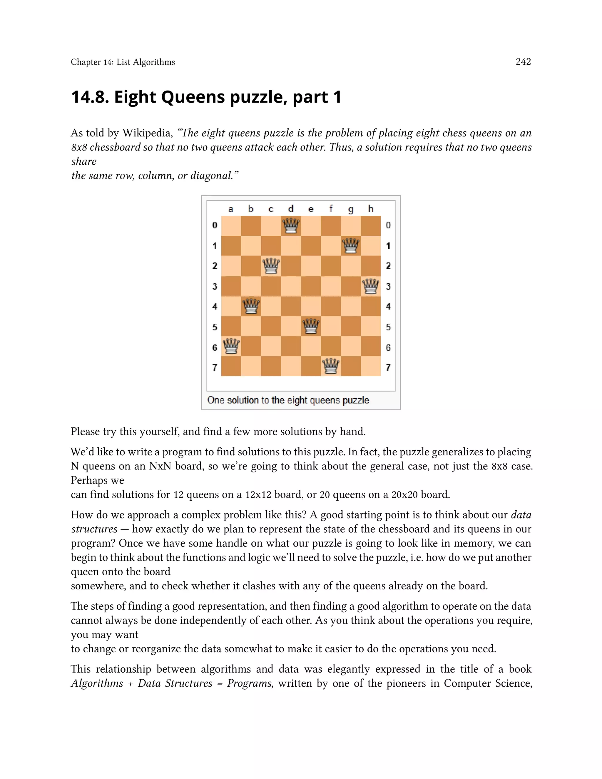 Chapter 14: List Algorithms 242 14.8. Eight Queens puzzle, part 1 As told by Wikipedia, “The eight queens puzzle is the problem of placing eight chess queens on an 8x8 chessboard so that no two queens attack each other. Thus, a solution requires that no two queens share the same row, column, or diagonal.” Please try this yourself, and find a few more solutions by hand. We’d like to write a program to find solutions to this puzzle. In fact, the puzzle generalizes to placing N queens on an NxN board, so we’re going to think about the general case, not just the 8x8 case. Perhaps we can find solutions for 12 queens on a 12x12 board, or 20 queens on a 20x20 board. How do we approach a complex problem like this? A good starting point is to think about our data structures — how exactly do we plan to represent the state of the chessboard and its queens in our program? Once we have some handle on what our puzzle is going to look like in memory, we can begin to think about the functions and logic we’ll need to solve the puzzle, i.e. how do we put another queen onto the board somewhere, and to check whether it clashes with any of the queens already on the board. The steps of finding a good representation, and then finding a good algorithm to operate on the data cannot always be done independently of each other. As you think about the operations you require, you may want to change or reorganize the data somewhat to make it easier to do the operations you need. This relationship between algorithms and data was elegantly expressed in the title of a book Algorithms + Data Structures = Programs, written by one of the pioneers in Computer Science, 