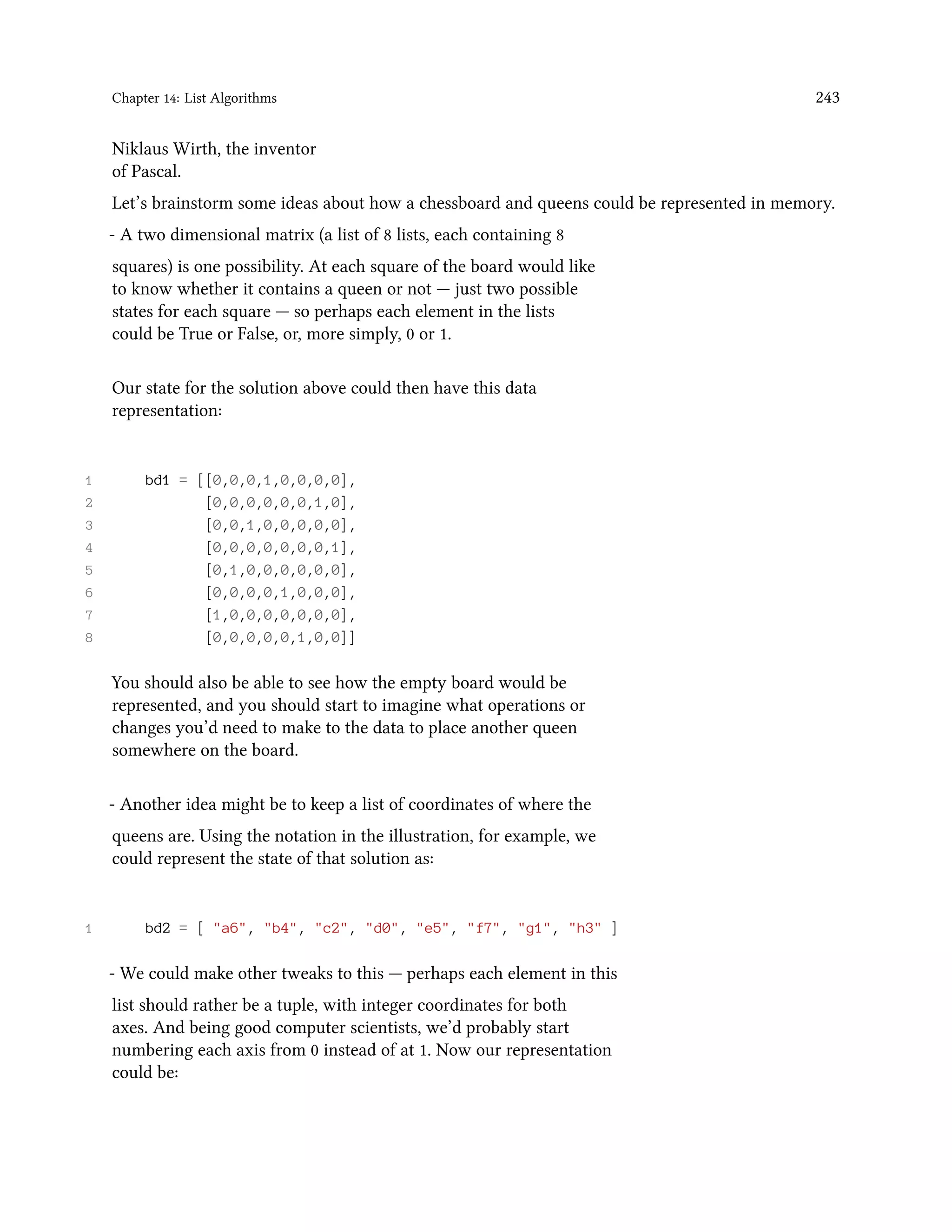Chapter 14: List Algorithms 243 Niklaus Wirth, the inventor of Pascal. Let’s brainstorm some ideas about how a chessboard and queens could be represented in memory. - A two dimensional matrix (a list of 8 lists, each containing 8 squares) is one possibility. At each square of the board would like to know whether it contains a queen or not — just two possible states for each square — so perhaps each element in the lists could be True or False, or, more simply, 0 or 1. Our state for the solution above could then have this data representation: 1 bd1 = [[0,0,0,1,0,0,0,0], 2 [0,0,0,0,0,0,1,0], 3 [0,0,1,0,0,0,0,0], 4 [0,0,0,0,0,0,0,1], 5 [0,1,0,0,0,0,0,0], 6 [0,0,0,0,1,0,0,0], 7 [1,0,0,0,0,0,0,0], 8 [0,0,0,0,0,1,0,0]] You should also be able to see how the empty board would be represented, and you should start to imagine what operations or changes you’d need to make to the data to place another queen somewhere on the board. - Another idea might be to keep a list of coordinates of where the queens are. Using the notation in the illustration, for example, we could represent the state of that solution as: 1 bd2 = [ "a6", "b4", "c2", "d0", "e5", "f7", "g1", "h3" ] - We could make other tweaks to this — perhaps each element in this list should rather be a tuple, with integer coordinates for both axes. And being good computer scientists, we’d probably start numbering each axis from 0 instead of at 1. Now our representation could be: 