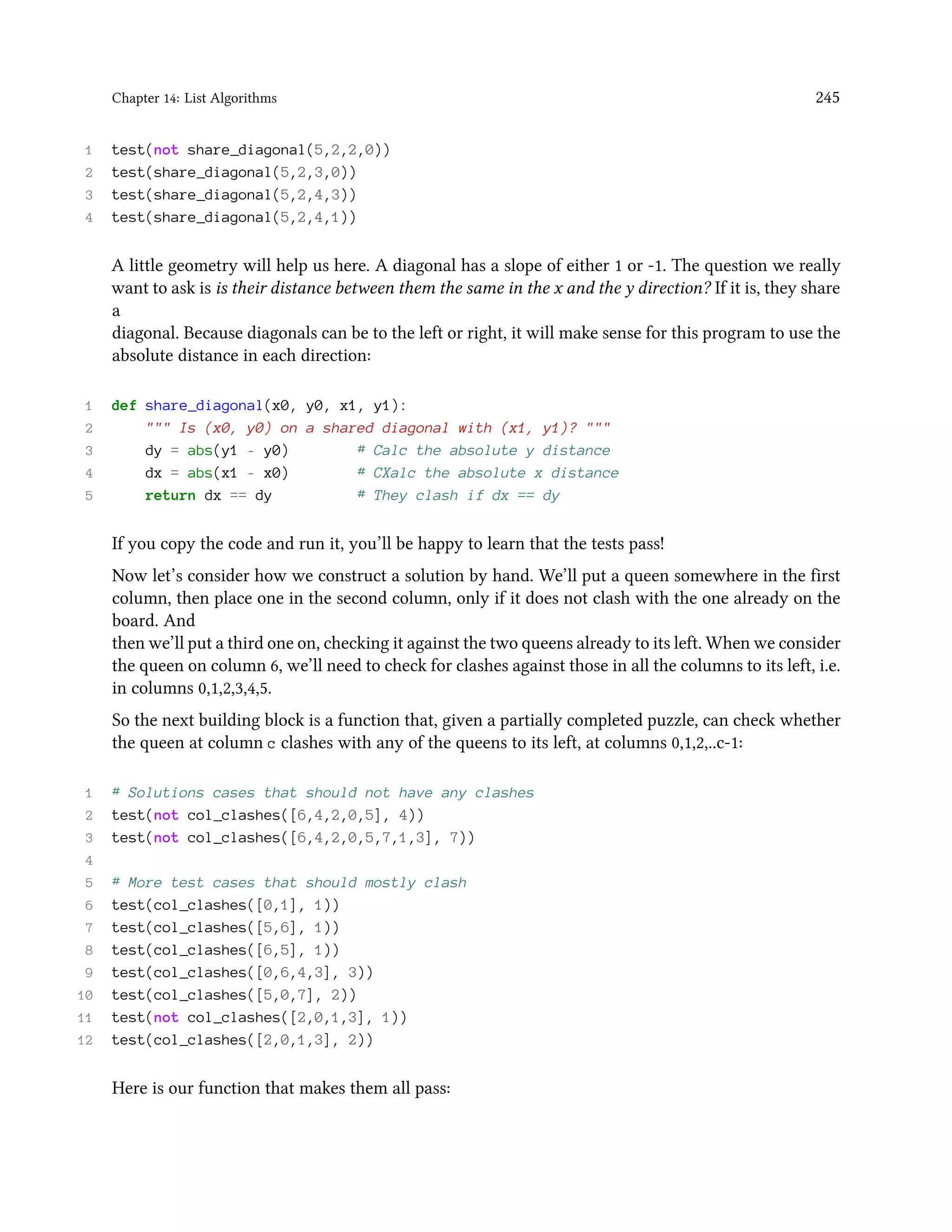 Chapter 14: List Algorithms 245 1 test(not share_diagonal(5,2,2,0)) 2 test(share_diagonal(5,2,3,0)) 3 test(share_diagonal(5,2,4,3)) 4 test(share_diagonal(5,2,4,1)) A little geometry will help us here. A diagonal has a slope of either 1 or -1. The question we really want to ask is is their distance between them the same in the x and the y direction? If it is, they share a diagonal. Because diagonals can be to the left or right, it will make sense for this program to use the absolute distance in each direction: 1 def share_diagonal(x0, y0, x1, y1): 2 """ Is (x0, y0) on a shared diagonal with (x1, y1)? """ 3 dy = abs(y1 - y0) # Calc the absolute y distance 4 dx = abs(x1 - x0) # CXalc the absolute x distance 5 return dx == dy # They clash if dx == dy If you copy the code and run it, you’ll be happy to learn that the tests pass! Now let’s consider how we construct a solution by hand. We’ll put a queen somewhere in the first column, then place one in the second column, only if it does not clash with the one already on the board. And then we’ll put a third one on, checking it against the two queens already to its left. When we consider the queen on column 6, we’ll need to check for clashes against those in all the columns to its left, i.e. in columns 0,1,2,3,4,5. So the next building block is a function that, given a partially completed puzzle, can check whether the queen at column c clashes with any of the queens to its left, at columns 0,1,2,..c-1: 1 # Solutions cases that should not have any clashes 2 test(not col_clashes([6,4,2,0,5], 4)) 3 test(not col_clashes([6,4,2,0,5,7,1,3], 7)) 4 5 # More test cases that should mostly clash 6 test(col_clashes([0,1], 1)) 7 test(col_clashes([5,6], 1)) 8 test(col_clashes([6,5], 1)) 9 test(col_clashes([0,6,4,3], 3)) 10 test(col_clashes([5,0,7], 2)) 11 test(not col_clashes([2,0,1,3], 1)) 12 test(col_clashes([2,0,1,3], 2)) Here is our function that makes them all pass: 