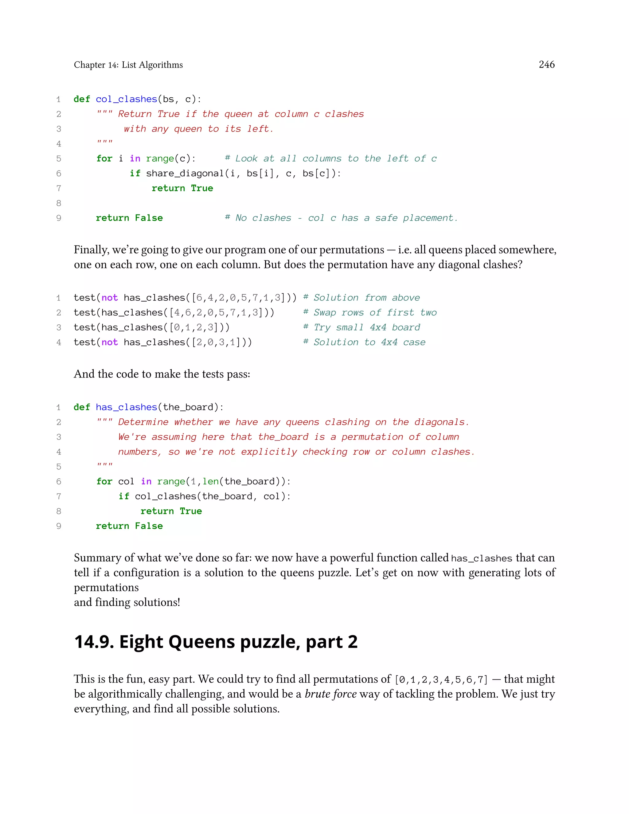 Chapter 14: List Algorithms 246 1 def col_clashes(bs, c): 2 """ Return True if the queen at column c clashes 3 with any queen to its left. 4 """ 5 for i in range(c): # Look at all columns to the left of c 6 if share_diagonal(i, bs[i], c, bs[c]): 7 return True 8 9 return False # No clashes - col c has a safe placement. Finally, we’re going to give our program one of our permutations — i.e. all queens placed somewhere, one on each row, one on each column. But does the permutation have any diagonal clashes? 1 test(not has_clashes([6,4,2,0,5,7,1,3])) # Solution from above 2 test(has_clashes([4,6,2,0,5,7,1,3])) # Swap rows of first two 3 test(has_clashes([0,1,2,3])) # Try small 4x4 board 4 test(not has_clashes([2,0,3,1])) # Solution to 4x4 case And the code to make the tests pass: 1 def has_clashes(the_board): 2 """ Determine whether we have any queens clashing on the diagonals. 3 We're assuming here that the_board is a permutation of column 4 numbers, so we're not explicitly checking row or column clashes. 5 """ 6 for col in range(1,len(the_board)): 7 if col_clashes(the_board, col): 8 return True 9 return False Summary of what we’ve done so far: we now have a powerful function called has_clashes that can tell if a configuration is a solution to the queens puzzle. Let’s get on now with generating lots of permutations and finding solutions! 14.9. Eight Queens puzzle, part 2 This is the fun, easy part. We could try to find all permutations of [0,1,2,3,4,5,6,7] — that might be algorithmically challenging, and would be a brute force way of tackling the problem. We just try everything, and find all possible solutions. 