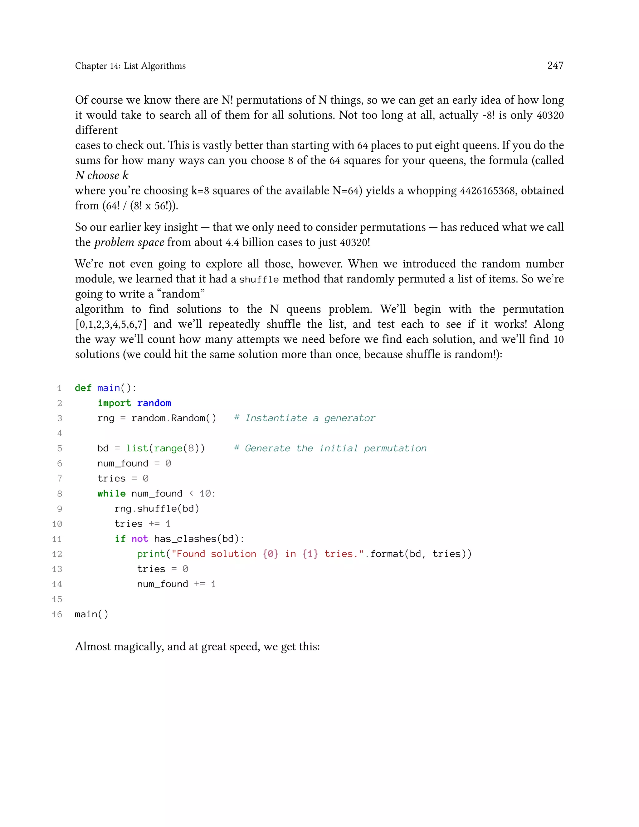 Chapter 14: List Algorithms 247 Of course we know there are N! permutations of N things, so we can get an early idea of how long it would take to search all of them for all solutions. Not too long at all, actually -8! is only 40320 different cases to check out. This is vastly better than starting with 64 places to put eight queens. If you do the sums for how many ways can you choose 8 of the 64 squares for your queens, the formula (called N choose k where you’re choosing k=8 squares of the available N=64) yields a whopping 4426165368, obtained from (64! / (8! x 56!)). So our earlier key insight — that we only need to consider permutations — has reduced what we call the problem space from about 4.4 billion cases to just 40320! We’re not even going to explore all those, however. When we introduced the random number module, we learned that it had a shuffle method that randomly permuted a list of items. So we’re going to write a “random” algorithm to find solutions to the N queens problem. We’ll begin with the permutation [0,1,2,3,4,5,6,7] and we’ll repeatedly shuffle the list, and test each to see if it works! Along the way we’ll count how many attempts we need before we find each solution, and we’ll find 10 solutions (we could hit the same solution more than once, because shuffle is random!): 1 def main(): 2 import random 3 rng = random.Random() # Instantiate a generator 4 5 bd = list(range(8)) # Generate the initial permutation 6 num_found = 0 7 tries = 0 8 while num_found < 10: 9 rng.shuffle(bd) 10 tries += 1 11 if not has_clashes(bd): 12 print("Found solution {0} in {1} tries.".format(bd, tries)) 13 tries = 0 14 num_found += 1 15 16 main() Almost magically, and at great speed, we get this: 