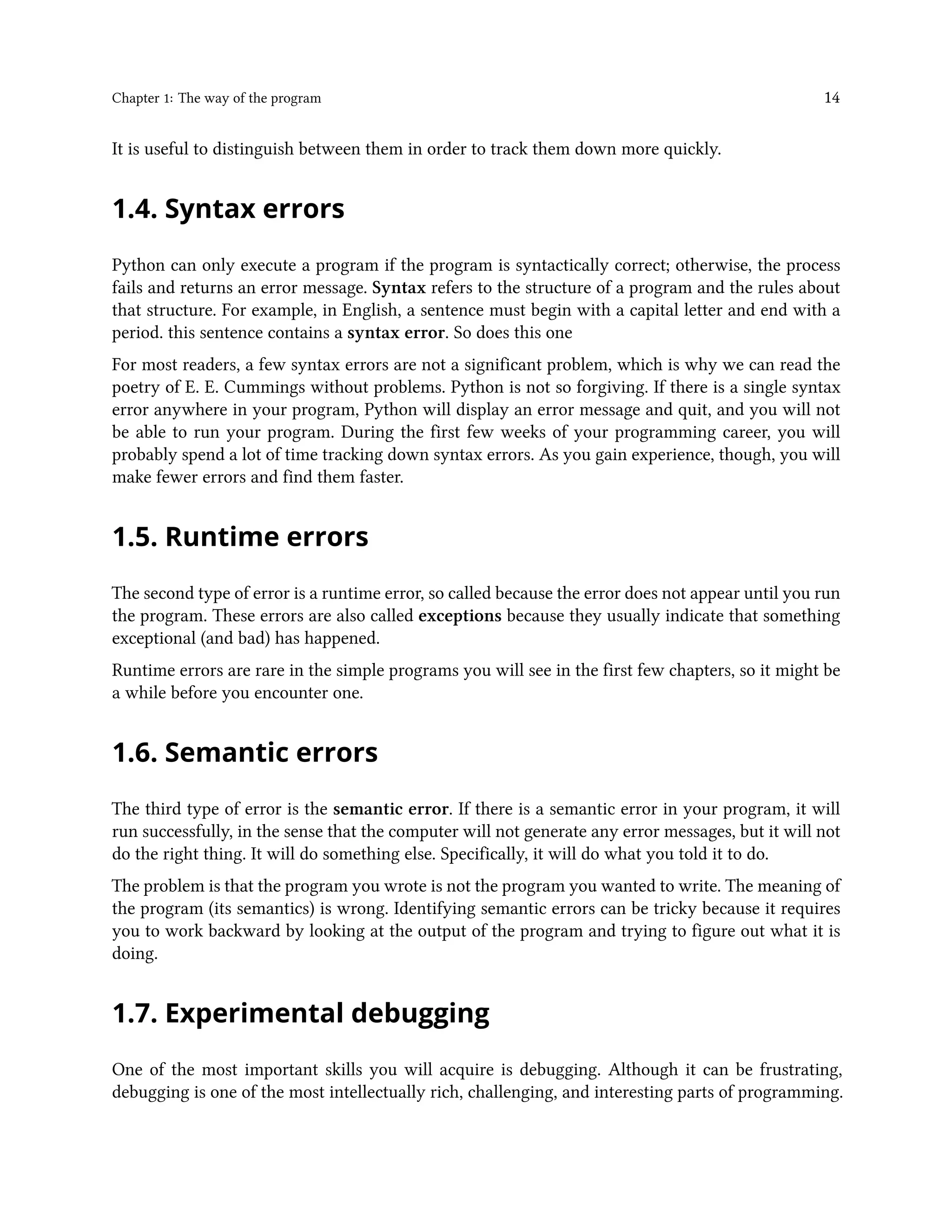 Chapter 1: The way of the program 14 It is useful to distinguish between them in order to track them down more quickly. 1.4. Syntax errors Python can only execute a program if the program is syntactically correct; otherwise, the process fails and returns an error message. Syntax refers to the structure of a program and the rules about that structure. For example, in English, a sentence must begin with a capital letter and end with a period. this sentence contains a syntax error. So does this one For most readers, a few syntax errors are not a significant problem, which is why we can read the poetry of E. E. Cummings without problems. Python is not so forgiving. If there is a single syntax error anywhere in your program, Python will display an error message and quit, and you will not be able to run your program. During the first few weeks of your programming career, you will probably spend a lot of time tracking down syntax errors. As you gain experience, though, you will make fewer errors and find them faster. 1.5. Runtime errors The second type of error is a runtime error, so called because the error does not appear until you run the program. These errors are also called exceptions because they usually indicate that something exceptional (and bad) has happened. Runtime errors are rare in the simple programs you will see in the first few chapters, so it might be a while before you encounter one. 1.6. Semantic errors The third type of error is the semantic error. If there is a semantic error in your program, it will run successfully, in the sense that the computer will not generate any error messages, but it will not do the right thing. It will do something else. Specifically, it will do what you told it to do. The problem is that the program you wrote is not the program you wanted to write. The meaning of the program (its semantics) is wrong. Identifying semantic errors can be tricky because it requires you to work backward by looking at the output of the program and trying to figure out what it is doing. 1.7. Experimental debugging One of the most important skills you will acquire is debugging. Although it can be frustrating, debugging is one of the most intellectually rich, challenging, and interesting parts of programming. 
