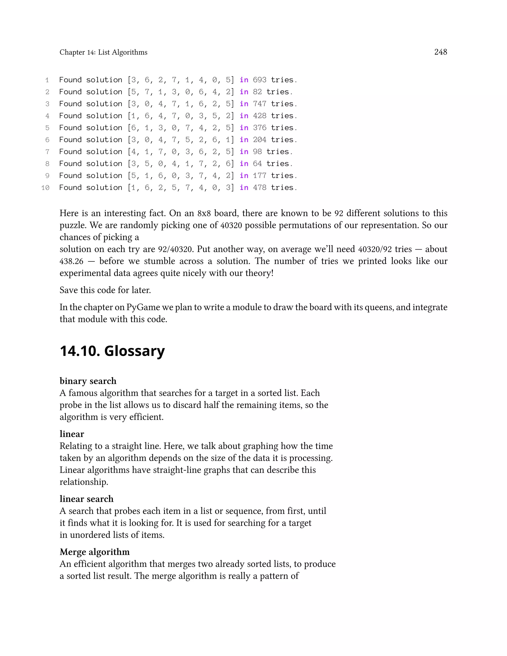Chapter 14: List Algorithms 248 1 Found solution [3, 6, 2, 7, 1, 4, 0, 5] in 693 tries. 2 Found solution [5, 7, 1, 3, 0, 6, 4, 2] in 82 tries. 3 Found solution [3, 0, 4, 7, 1, 6, 2, 5] in 747 tries. 4 Found solution [1, 6, 4, 7, 0, 3, 5, 2] in 428 tries. 5 Found solution [6, 1, 3, 0, 7, 4, 2, 5] in 376 tries. 6 Found solution [3, 0, 4, 7, 5, 2, 6, 1] in 204 tries. 7 Found solution [4, 1, 7, 0, 3, 6, 2, 5] in 98 tries. 8 Found solution [3, 5, 0, 4, 1, 7, 2, 6] in 64 tries. 9 Found solution [5, 1, 6, 0, 3, 7, 4, 2] in 177 tries. 10 Found solution [1, 6, 2, 5, 7, 4, 0, 3] in 478 tries. Here is an interesting fact. On an 8x8 board, there are known to be 92 different solutions to this puzzle. We are randomly picking one of 40320 possible permutations of our representation. So our chances of picking a solution on each try are 92/40320. Put another way, on average we’ll need 40320/92 tries — about 438.26 — before we stumble across a solution. The number of tries we printed looks like our experimental data agrees quite nicely with our theory! Save this code for later. In the chapter on PyGame we plan to write a module to draw the board with its queens, and integrate that module with this code. 14.10. Glossary binary search A famous algorithm that searches for a target in a sorted list. Each probe in the list allows us to discard half the remaining items, so the algorithm is very efficient. linear Relating to a straight line. Here, we talk about graphing how the time taken by an algorithm depends on the size of the data it is processing. Linear algorithms have straight-line graphs that can describe this relationship. linear search A search that probes each item in a list or sequence, from first, until it finds what it is looking for. It is used for searching for a target in unordered lists of items. Merge algorithm An efficient algorithm that merges two already sorted lists, to produce a sorted list result. The merge algorithm is really a pattern of 