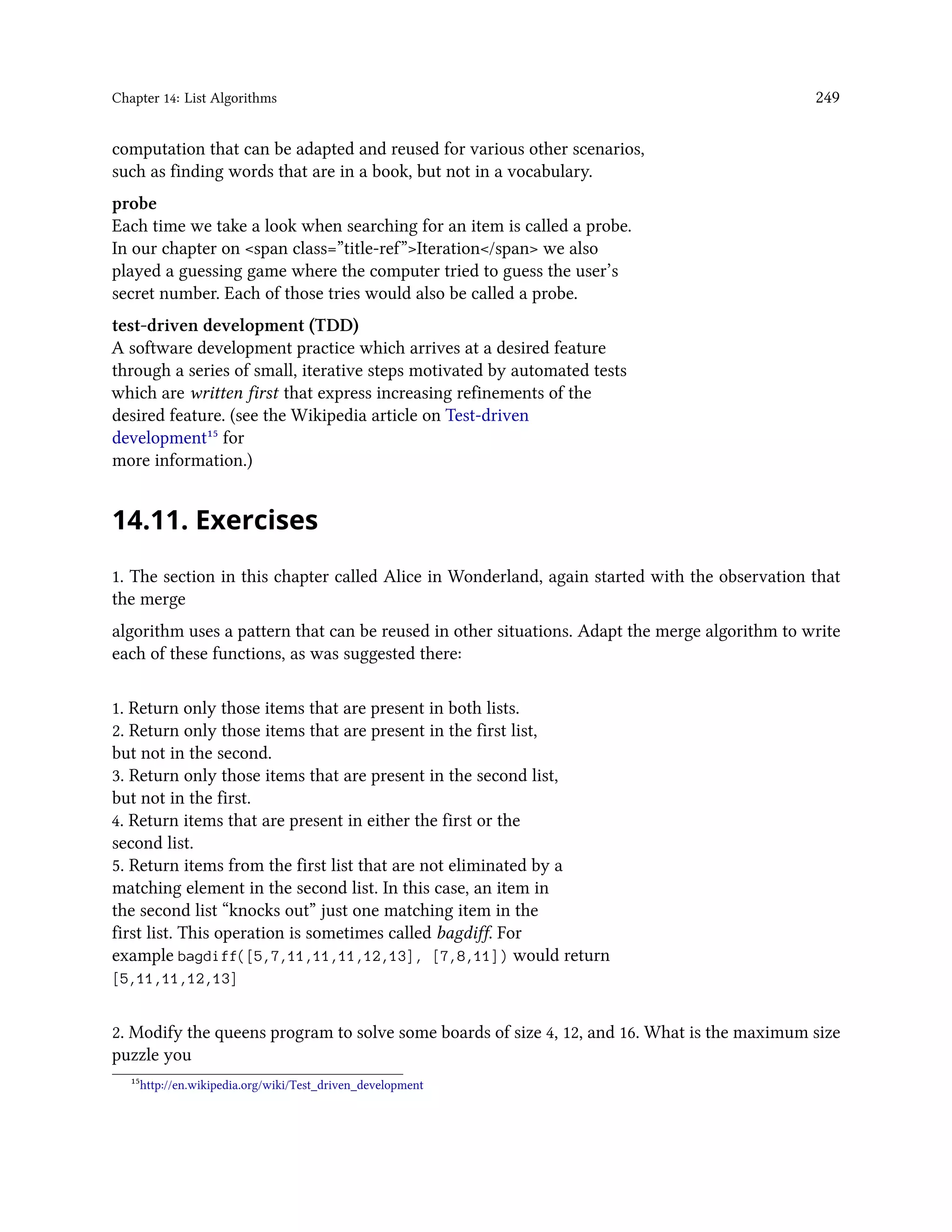 Chapter 14: List Algorithms 249 computation that can be adapted and reused for various other scenarios, such as finding words that are in a book, but not in a vocabulary. probe Each time we take a look when searching for an item is called a probe. In our chapter on <span class=”title-ref”>Iteration</span> we also played a guessing game where the computer tried to guess the user’s secret number. Each of those tries would also be called a probe. test-driven development (TDD) A software development practice which arrives at a desired feature through a series of small, iterative steps motivated by automated tests which are written first that express increasing refinements of the desired feature. (see the Wikipedia article on Test-driven development¹⁵ for more information.) 14.11. Exercises 1. The section in this chapter called Alice in Wonderland, again started with the observation that the merge algorithm uses a pattern that can be reused in other situations. Adapt the merge algorithm to write each of these functions, as was suggested there: 1. Return only those items that are present in both lists. 2. Return only those items that are present in the first list, but not in the second. 3. Return only those items that are present in the second list, but not in the first. 4. Return items that are present in either the first or the second list. 5. Return items from the first list that are not eliminated by a matching element in the second list. In this case, an item in the second list “knocks out” just one matching item in the first list. This operation is sometimes called bagdiff. For example bagdiff([5,7,11,11,11,12,13], [7,8,11]) would return [5,11,11,12,13] 2. Modify the queens program to solve some boards of size 4, 12, and 16. What is the maximum size puzzle you ¹⁵http://en.wikipedia.org/wiki/Test_driven_development 