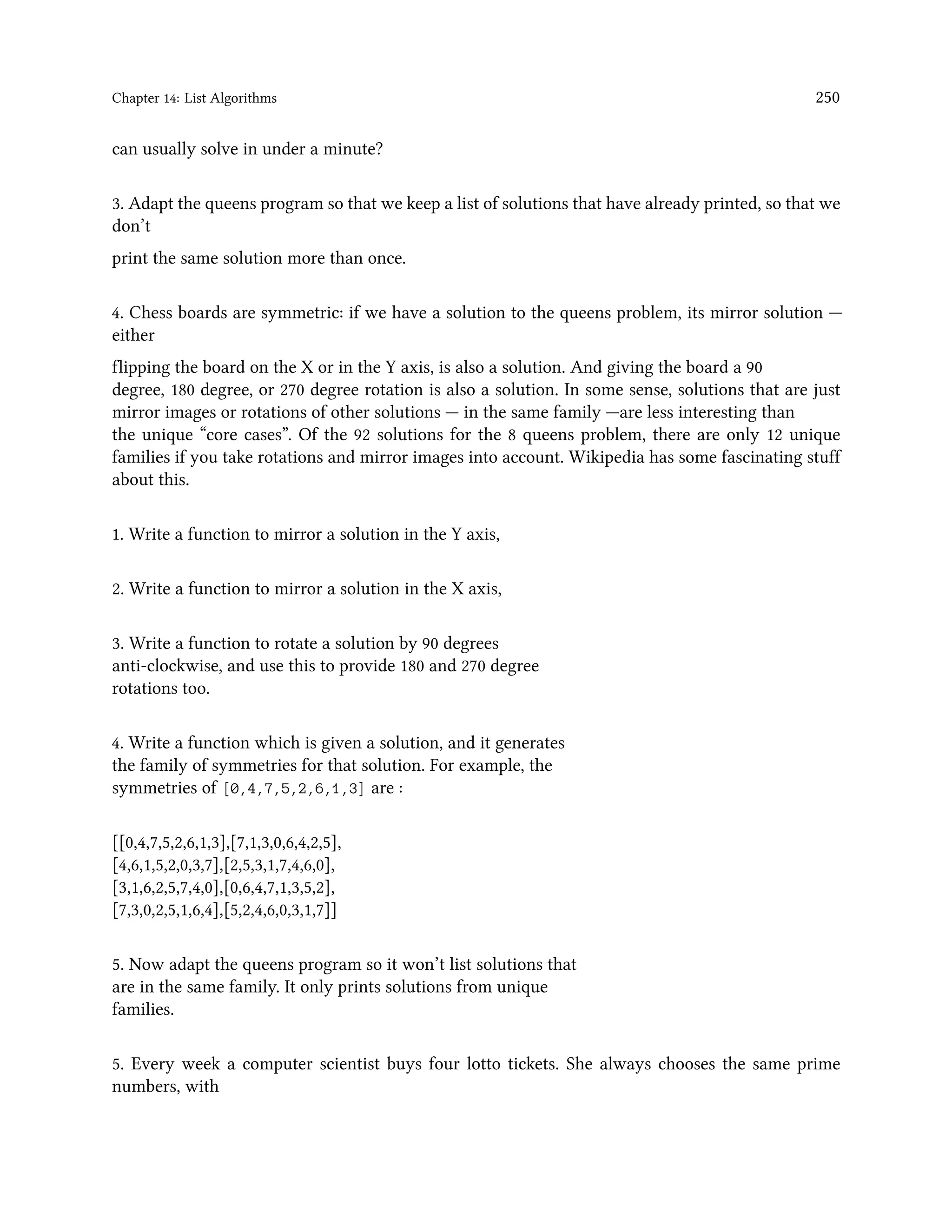 Chapter 14: List Algorithms 250 can usually solve in under a minute? 3. Adapt the queens program so that we keep a list of solutions that have already printed, so that we don’t print the same solution more than once. 4. Chess boards are symmetric: if we have a solution to the queens problem, its mirror solution — either flipping the board on the X or in the Y axis, is also a solution. And giving the board a 90 degree, 180 degree, or 270 degree rotation is also a solution. In some sense, solutions that are just mirror images or rotations of other solutions — in the same family —are less interesting than the unique “core cases”. Of the 92 solutions for the 8 queens problem, there are only 12 unique families if you take rotations and mirror images into account. Wikipedia has some fascinating stuff about this. 1. Write a function to mirror a solution in the Y axis, 2. Write a function to mirror a solution in the X axis, 3. Write a function to rotate a solution by 90 degrees anti-clockwise, and use this to provide 180 and 270 degree rotations too. 4. Write a function which is given a solution, and it generates the family of symmetries for that solution. For example, the symmetries of [0,4,7,5,2,6,1,3] are : [[0,4,7,5,2,6,1,3],[7,1,3,0,6,4,2,5], [4,6,1,5,2,0,3,7],[2,5,3,1,7,4,6,0], [3,1,6,2,5,7,4,0],[0,6,4,7,1,3,5,2], [7,3,0,2,5,1,6,4],[5,2,4,6,0,3,1,7]] 5. Now adapt the queens program so it won’t list solutions that are in the same family. It only prints solutions from unique families. 5. Every week a computer scientist buys four lotto tickets. She always chooses the same prime numbers, with 
