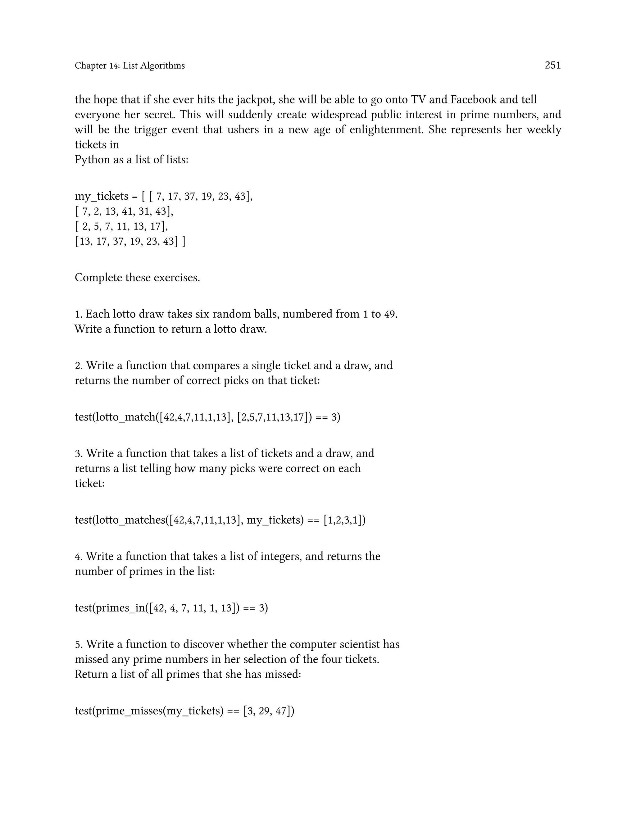 Chapter 14: List Algorithms 251 the hope that if she ever hits the jackpot, she will be able to go onto TV and Facebook and tell everyone her secret. This will suddenly create widespread public interest in prime numbers, and will be the trigger event that ushers in a new age of enlightenment. She represents her weekly tickets in Python as a list of lists: my_tickets = [ [ 7, 17, 37, 19, 23, 43], [ 7, 2, 13, 41, 31, 43], [ 2, 5, 7, 11, 13, 17], [13, 17, 37, 19, 23, 43] ] Complete these exercises. 1. Each lotto draw takes six random balls, numbered from 1 to 49. Write a function to return a lotto draw. 2. Write a function that compares a single ticket and a draw, and returns the number of correct picks on that ticket: test(lotto_match([42,4,7,11,1,13], [2,5,7,11,13,17]) == 3) 3. Write a function that takes a list of tickets and a draw, and returns a list telling how many picks were correct on each ticket: test(lotto_matches([42,4,7,11,1,13], my_tickets) == [1,2,3,1]) 4. Write a function that takes a list of integers, and returns the number of primes in the list: test(primes_in([42, 4, 7, 11, 1, 13]) == 3) 5. Write a function to discover whether the computer scientist has missed any prime numbers in her selection of the four tickets. Return a list of all primes that she has missed: test(prime_misses(my_tickets) == [3, 29, 47]) 