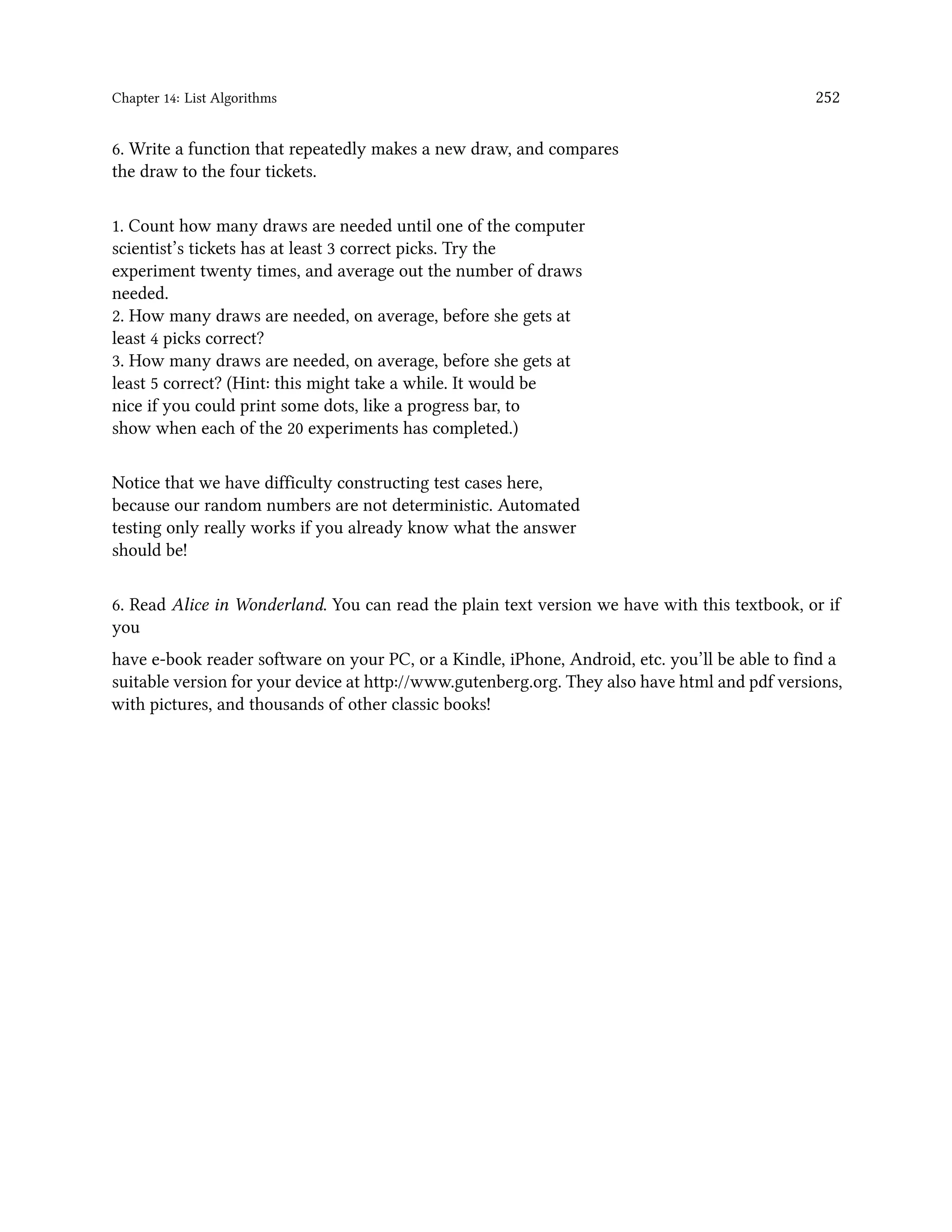 Chapter 14: List Algorithms 252 6. Write a function that repeatedly makes a new draw, and compares the draw to the four tickets. 1. Count how many draws are needed until one of the computer scientist’s tickets has at least 3 correct picks. Try the experiment twenty times, and average out the number of draws needed. 2. How many draws are needed, on average, before she gets at least 4 picks correct? 3. How many draws are needed, on average, before she gets at least 5 correct? (Hint: this might take a while. It would be nice if you could print some dots, like a progress bar, to show when each of the 20 experiments has completed.) Notice that we have difficulty constructing test cases here, because our random numbers are not deterministic. Automated testing only really works if you already know what the answer should be! 6. Read Alice in Wonderland. You can read the plain text version we have with this textbook, or if you have e-book reader software on your PC, or a Kindle, iPhone, Android, etc. you’ll be able to find a suitable version for your device at http://www.gutenberg.org. They also have html and pdf versions, with pictures, and thousands of other classic books! 