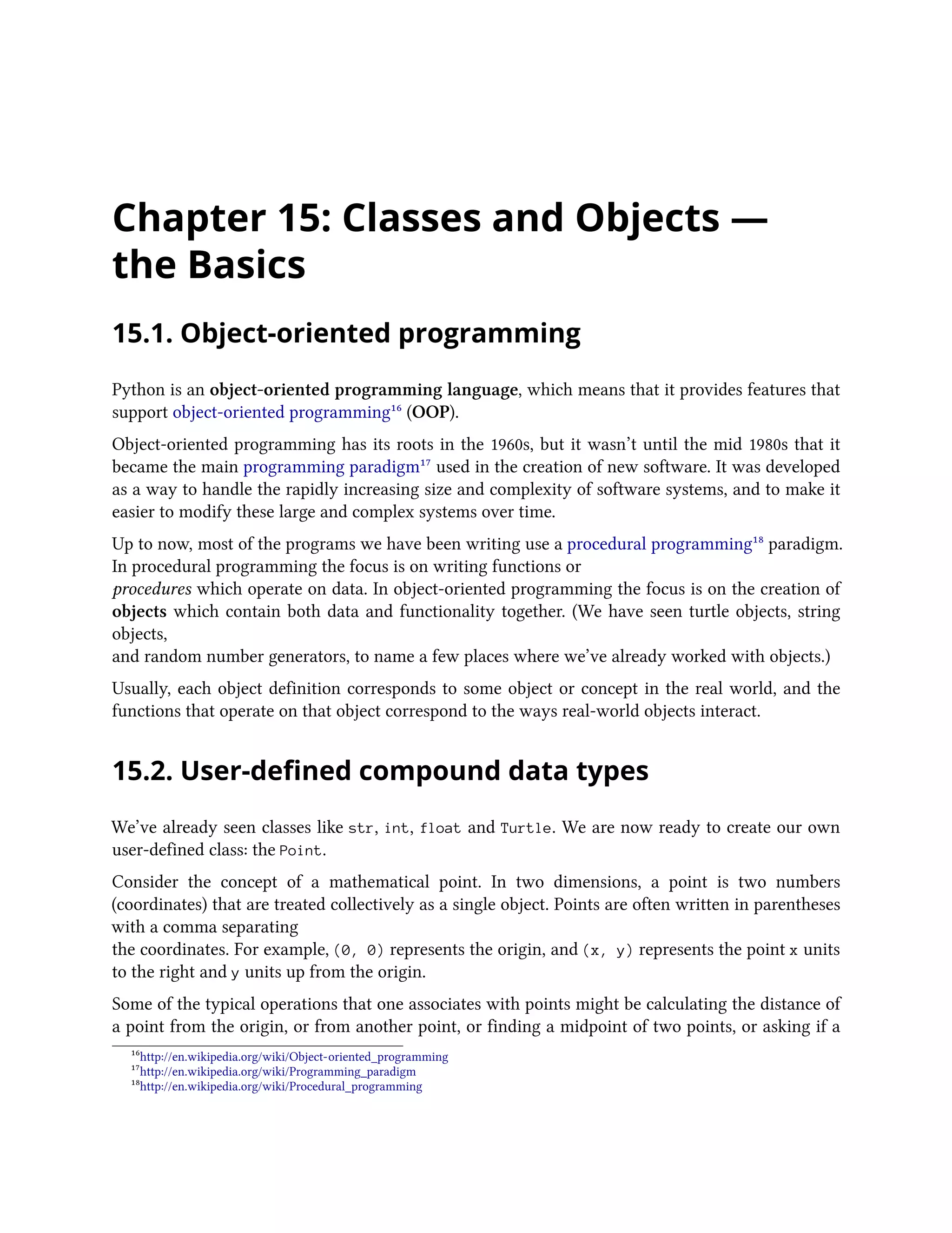 Chapter 15: Classes and Objects — the Basics 15.1. Object-oriented programming Python is an object-oriented programming language, which means that it provides features that support object-oriented programming¹⁶ (OOP). Object-oriented programming has its roots in the 1960s, but it wasn’t until the mid 1980s that it became the main programming paradigm¹⁷ used in the creation of new software. It was developed as a way to handle the rapidly increasing size and complexity of software systems, and to make it easier to modify these large and complex systems over time. Up to now, most of the programs we have been writing use a procedural programming¹⁸ paradigm. In procedural programming the focus is on writing functions or procedures which operate on data. In object-oriented programming the focus is on the creation of objects which contain both data and functionality together. (We have seen turtle objects, string objects, and random number generators, to name a few places where we’ve already worked with objects.) Usually, each object definition corresponds to some object or concept in the real world, and the functions that operate on that object correspond to the ways real-world objects interact. 15.2. User-defined compound data types We’ve already seen classes like str, int, float and Turtle. We are now ready to create our own user-defined class: the Point. Consider the concept of a mathematical point. In two dimensions, a point is two numbers (coordinates) that are treated collectively as a single object. Points are often written in parentheses with a comma separating the coordinates. For example, (0, 0) represents the origin, and (x, y) represents the point x units to the right and y units up from the origin. Some of the typical operations that one associates with points might be calculating the distance of a point from the origin, or from another point, or finding a midpoint of two points, or asking if a ¹⁶http://en.wikipedia.org/wiki/Object-oriented_programming ¹⁷http://en.wikipedia.org/wiki/Programming_paradigm ¹⁸http://en.wikipedia.org/wiki/Procedural_programming 