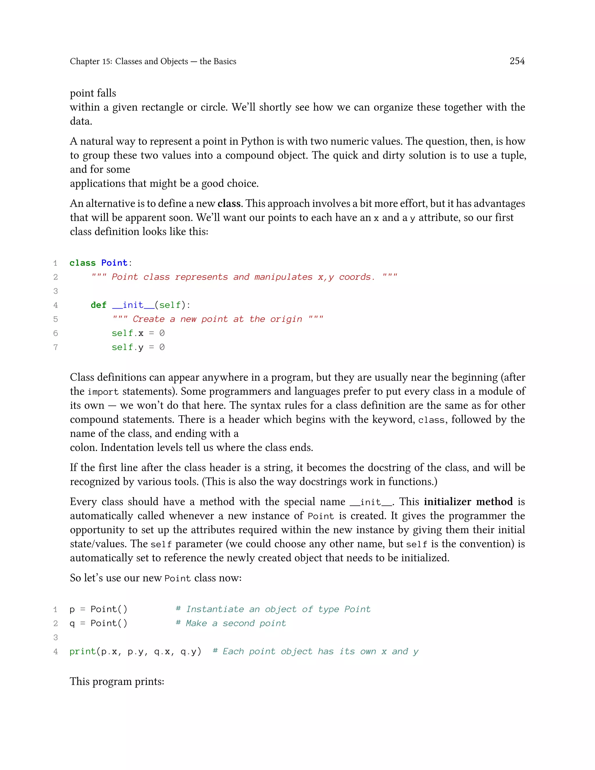 Chapter 15: Classes and Objects — the Basics 254 point falls within a given rectangle or circle. We’ll shortly see how we can organize these together with the data. A natural way to represent a point in Python is with two numeric values. The question, then, is how to group these two values into a compound object. The quick and dirty solution is to use a tuple, and for some applications that might be a good choice. An alternative is to define a new class. This approach involves a bit more effort, but it has advantages that will be apparent soon. We’ll want our points to each have an x and a y attribute, so our first class definition looks like this: 1 class Point: 2 """ Point class represents and manipulates x,y coords. """ 3 4 def __init__(self): 5 """ Create a new point at the origin """ 6 self.x = 0 7 self.y = 0 Class definitions can appear anywhere in a program, but they are usually near the beginning (after the import statements). Some programmers and languages prefer to put every class in a module of its own — we won’t do that here. The syntax rules for a class definition are the same as for other compound statements. There is a header which begins with the keyword, class, followed by the name of the class, and ending with a colon. Indentation levels tell us where the class ends. If the first line after the class header is a string, it becomes the docstring of the class, and will be recognized by various tools. (This is also the way docstrings work in functions.) Every class should have a method with the special name __init__. This initializer method is automatically called whenever a new instance of Point is created. It gives the programmer the opportunity to set up the attributes required within the new instance by giving them their initial state/values. The self parameter (we could choose any other name, but self is the convention) is automatically set to reference the newly created object that needs to be initialized. So let’s use our new Point class now: 1 p = Point() # Instantiate an object of type Point 2 q = Point() # Make a second point 3 4 print(p.x, p.y, q.x, q.y) # Each point object has its own x and y This program prints: 