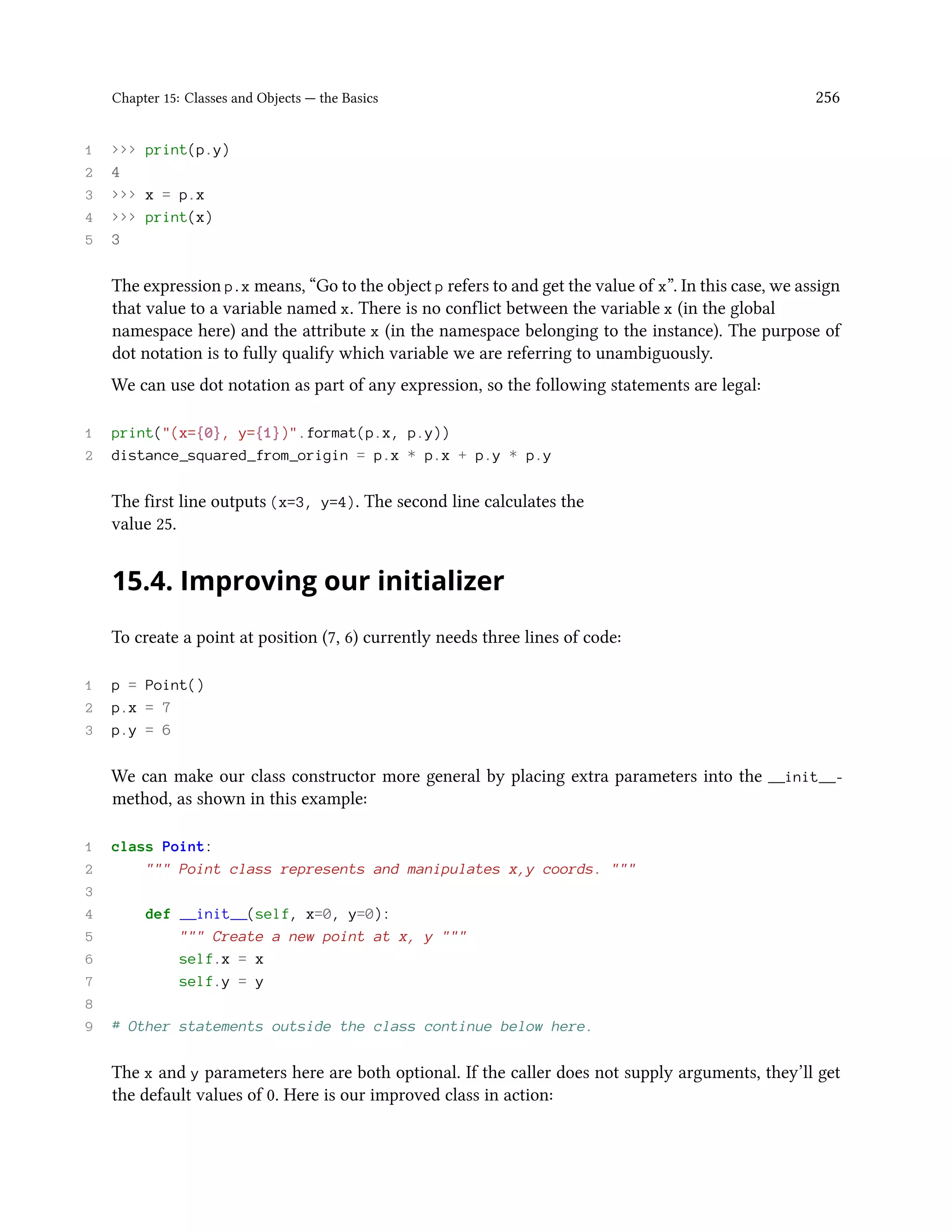 Chapter 15: Classes and Objects — the Basics 256 1 >>> print(p.y) 2 4 3 >>> x = p.x 4 >>> print(x) 5 3 The expression p.x means, “Go to the object p refers to and get the value of x”. In this case, we assign that value to a variable named x. There is no conflict between the variable x (in the global namespace here) and the attribute x (in the namespace belonging to the instance). The purpose of dot notation is to fully qualify which variable we are referring to unambiguously. We can use dot notation as part of any expression, so the following statements are legal: 1 print("(x={0}, y={1})".format(p.x, p.y)) 2 distance_squared_from_origin = p.x * p.x + p.y * p.y The first line outputs (x=3, y=4). The second line calculates the value 25. 15.4. Improving our initializer To create a point at position (7, 6) currently needs three lines of code: 1 p = Point() 2 p.x = 7 3 p.y = 6 We can make our class constructor more general by placing extra parameters into the __init__- method, as shown in this example: 1 class Point: 2 """ Point class represents and manipulates x,y coords. """ 3 4 def __init__(self, x=0, y=0): 5 """ Create a new point at x, y """ 6 self.x = x 7 self.y = y 8 9 # Other statements outside the class continue below here. The x and y parameters here are both optional. If the caller does not supply arguments, they’ll get the default values of 0. Here is our improved class in action: 