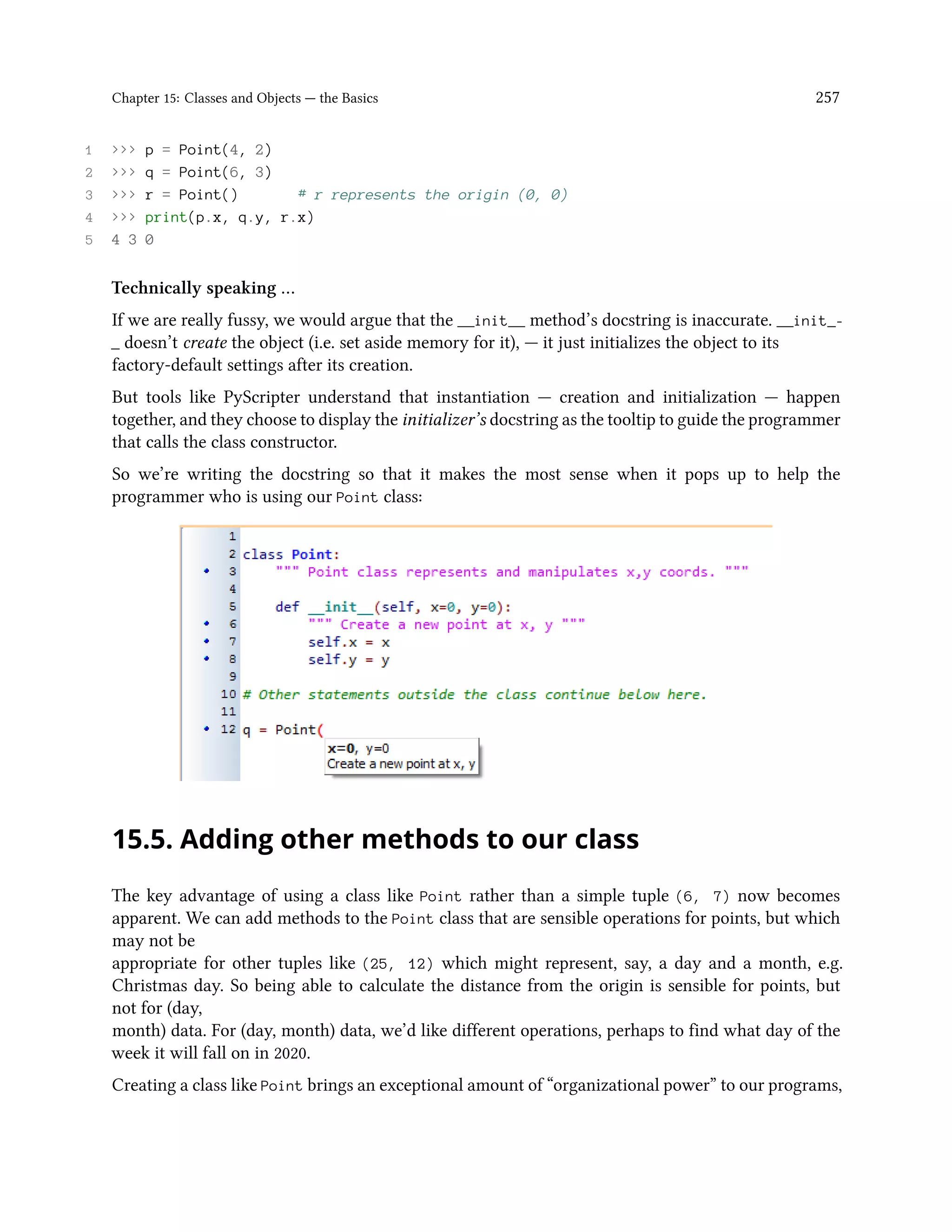 Chapter 15: Classes and Objects — the Basics 257 1 >>> p = Point(4, 2) 2 >>> q = Point(6, 3) 3 >>> r = Point() # r represents the origin (0, 0) 4 >>> print(p.x, q.y, r.x) 5 4 3 0 Technically speaking … If we are really fussy, we would argue that the __init__ method’s docstring is inaccurate. __init_- _ doesn’t create the object (i.e. set aside memory for it), — it just initializes the object to its factory-default settings after its creation. But tools like PyScripter understand that instantiation — creation and initialization — happen together, and they choose to display the initializer’s docstring as the tooltip to guide the programmer that calls the class constructor. So we’re writing the docstring so that it makes the most sense when it pops up to help the programmer who is using our Point class: 15.5. Adding other methods to our class The key advantage of using a class like Point rather than a simple tuple (6, 7) now becomes apparent. We can add methods to the Point class that are sensible operations for points, but which may not be appropriate for other tuples like (25, 12) which might represent, say, a day and a month, e.g. Christmas day. So being able to calculate the distance from the origin is sensible for points, but not for (day, month) data. For (day, month) data, we’d like different operations, perhaps to find what day of the week it will fall on in 2020. Creating a class like Point brings an exceptional amount of “organizational power” to our programs, 