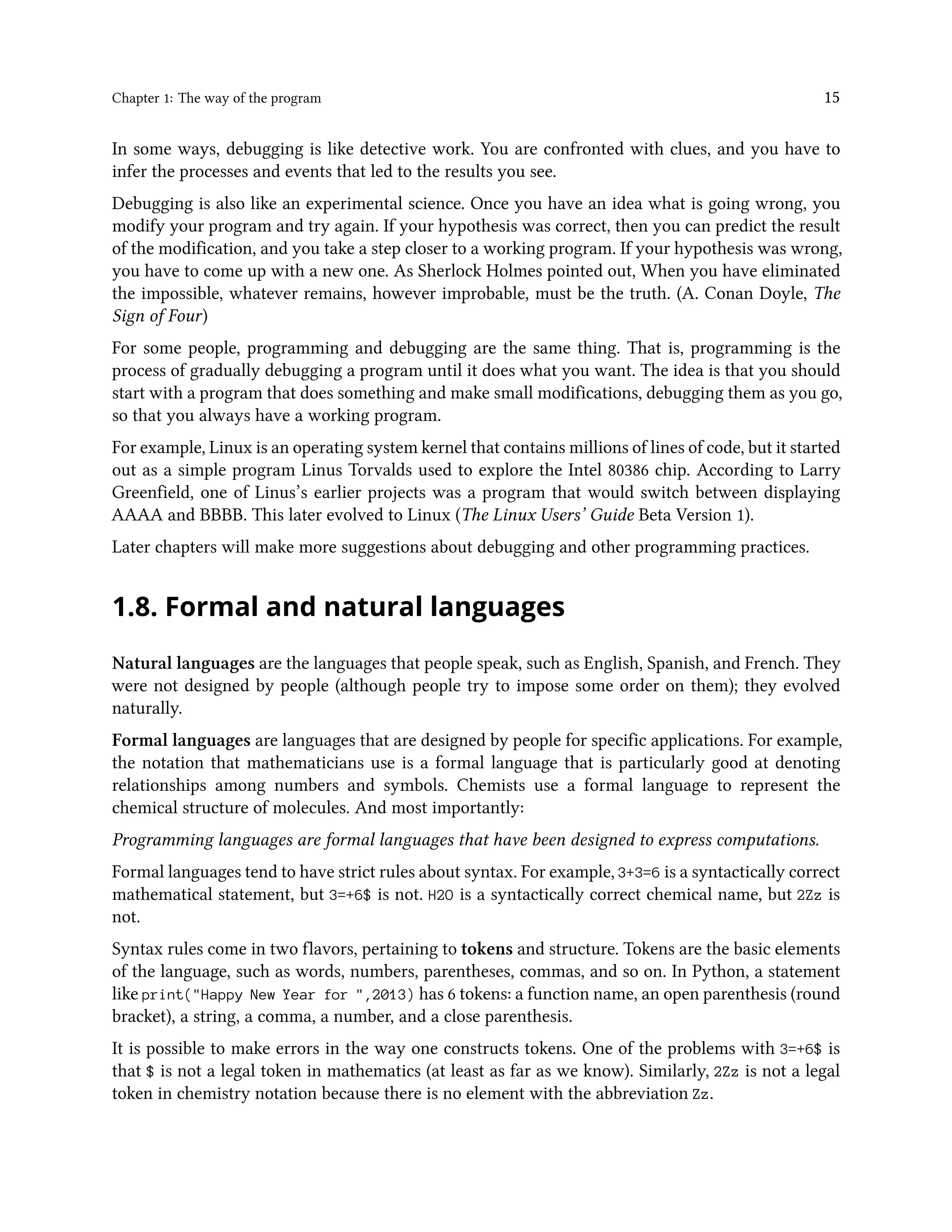 Chapter 1: The way of the program 15 In some ways, debugging is like detective work. You are confronted with clues, and you have to infer the processes and events that led to the results you see. Debugging is also like an experimental science. Once you have an idea what is going wrong, you modify your program and try again. If your hypothesis was correct, then you can predict the result of the modification, and you take a step closer to a working program. If your hypothesis was wrong, you have to come up with a new one. As Sherlock Holmes pointed out, When you have eliminated the impossible, whatever remains, however improbable, must be the truth. (A. Conan Doyle, The Sign of Four) For some people, programming and debugging are the same thing. That is, programming is the process of gradually debugging a program until it does what you want. The idea is that you should start with a program that does something and make small modifications, debugging them as you go, so that you always have a working program. For example, Linux is an operating system kernel that contains millions of lines of code, but it started out as a simple program Linus Torvalds used to explore the Intel 80386 chip. According to Larry Greenfield, one of Linus’s earlier projects was a program that would switch between displaying AAAA and BBBB. This later evolved to Linux (The Linux Users’ Guide Beta Version 1). Later chapters will make more suggestions about debugging and other programming practices. 1.8. Formal and natural languages Natural languages are the languages that people speak, such as English, Spanish, and French. They were not designed by people (although people try to impose some order on them); they evolved naturally. Formal languages are languages that are designed by people for specific applications. For example, the notation that mathematicians use is a formal language that is particularly good at denoting relationships among numbers and symbols. Chemists use a formal language to represent the chemical structure of molecules. And most importantly: Programming languages are formal languages that have been designed to express computations. Formal languages tend to have strict rules about syntax. For example, 3+3=6 is a syntactically correct mathematical statement, but 3=+6$ is not. H2O is a syntactically correct chemical name, but 2Zz is not. Syntax rules come in two flavors, pertaining to tokens and structure. Tokens are the basic elements of the language, such as words, numbers, parentheses, commas, and so on. In Python, a statement like print("Happy New Year for ",2013) has 6 tokens: a function name, an open parenthesis (round bracket), a string, a comma, a number, and a close parenthesis. It is possible to make errors in the way one constructs tokens. One of the problems with 3=+6$ is that $ is not a legal token in mathematics (at least as far as we know). Similarly, 2Zz is not a legal token in chemistry notation because there is no element with the abbreviation Zz. 