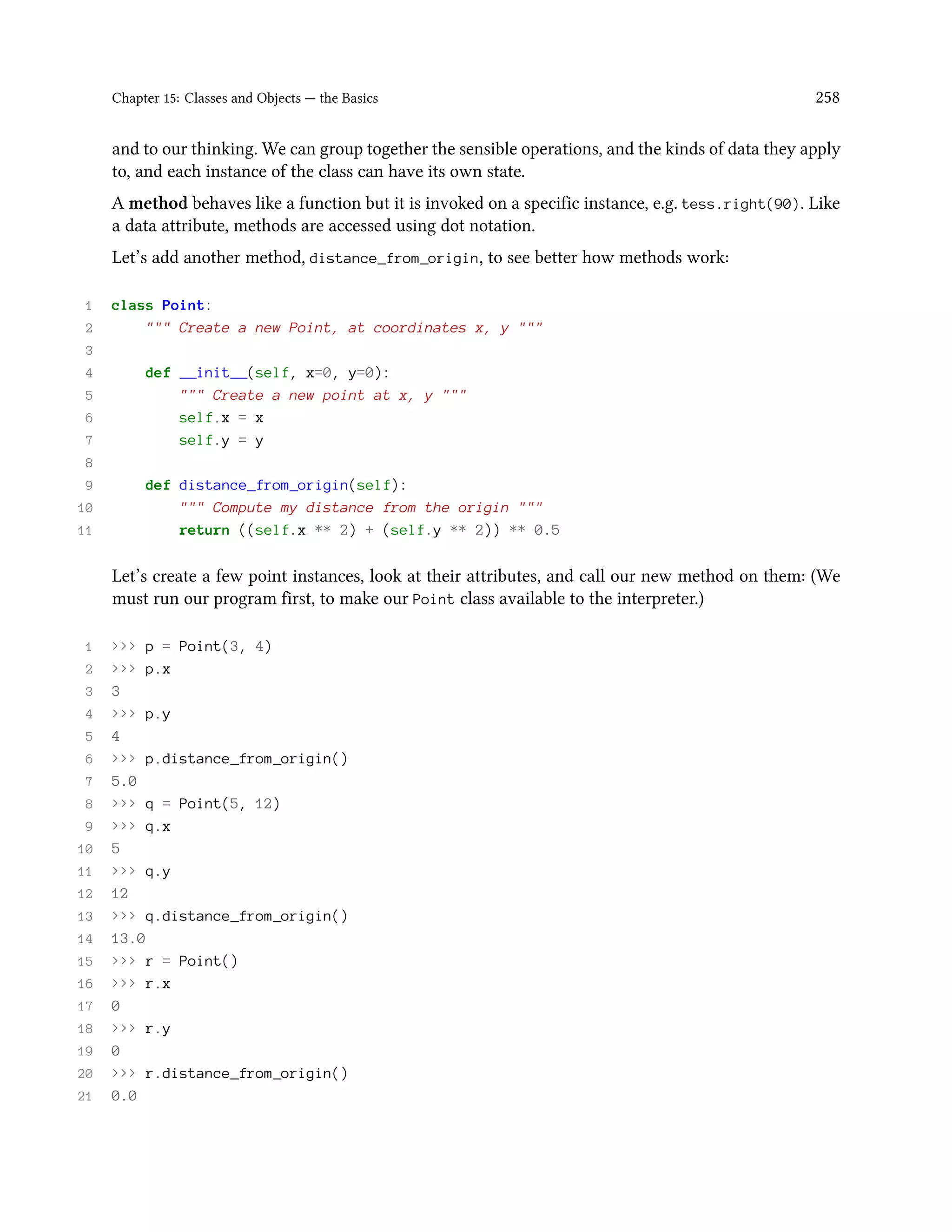 Chapter 15: Classes and Objects — the Basics 258 and to our thinking. We can group together the sensible operations, and the kinds of data they apply to, and each instance of the class can have its own state. A method behaves like a function but it is invoked on a specific instance, e.g. tess.right(90). Like a data attribute, methods are accessed using dot notation. Let’s add another method, distance_from_origin, to see better how methods work: 1 class Point: 2 """ Create a new Point, at coordinates x, y """ 3 4 def __init__(self, x=0, y=0): 5 """ Create a new point at x, y """ 6 self.x = x 7 self.y = y 8 9 def distance_from_origin(self): 10 """ Compute my distance from the origin """ 11 return ((self.x ** 2) + (self.y ** 2)) ** 0.5 Let’s create a few point instances, look at their attributes, and call our new method on them: (We must run our program first, to make our Point class available to the interpreter.) 1 >>> p = Point(3, 4) 2 >>> p.x 3 3 4 >>> p.y 5 4 6 >>> p.distance_from_origin() 7 5.0 8 >>> q = Point(5, 12) 9 >>> q.x 10 5 11 >>> q.y 12 12 13 >>> q.distance_from_origin() 14 13.0 15 >>> r = Point() 16 >>> r.x 17 0 18 >>> r.y 19 0 20 >>> r.distance_from_origin() 21 0.0 