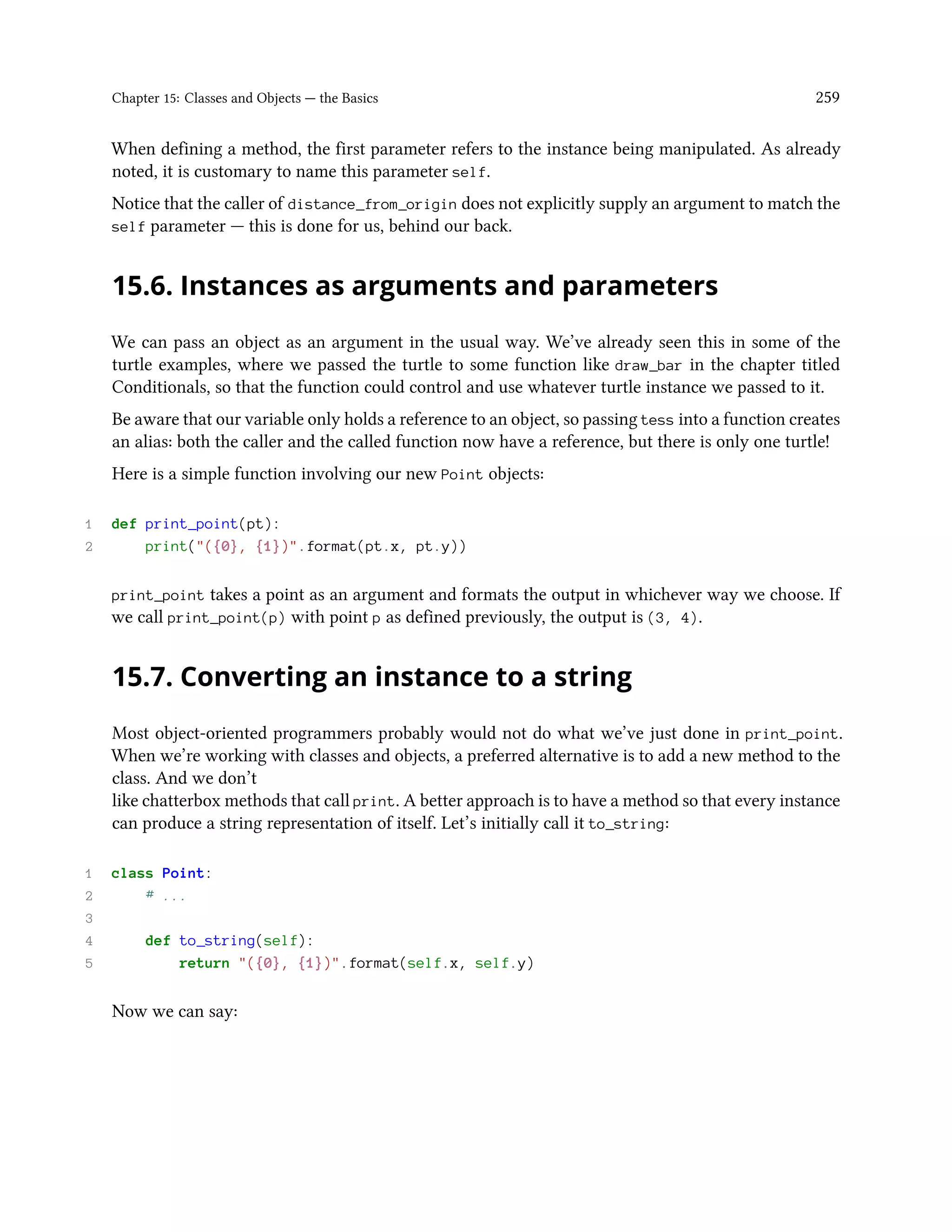 Chapter 15: Classes and Objects — the Basics 259 When defining a method, the first parameter refers to the instance being manipulated. As already noted, it is customary to name this parameter self. Notice that the caller of distance_from_origin does not explicitly supply an argument to match the self parameter — this is done for us, behind our back. 15.6. Instances as arguments and parameters We can pass an object as an argument in the usual way. We’ve already seen this in some of the turtle examples, where we passed the turtle to some function like draw_bar in the chapter titled Conditionals, so that the function could control and use whatever turtle instance we passed to it. Be aware that our variable only holds a reference to an object, so passing tess into a function creates an alias: both the caller and the called function now have a reference, but there is only one turtle! Here is a simple function involving our new Point objects: 1 def print_point(pt): 2 print("({0}, {1})".format(pt.x, pt.y)) print_point takes a point as an argument and formats the output in whichever way we choose. If we call print_point(p) with point p as defined previously, the output is (3, 4). 15.7. Converting an instance to a string Most object-oriented programmers probably would not do what we’ve just done in print_point. When we’re working with classes and objects, a preferred alternative is to add a new method to the class. And we don’t like chatterbox methods that call print. A better approach is to have a method so that every instance can produce a string representation of itself. Let’s initially call it to_string: 1 class Point: 2 # ... 3 4 def to_string(self): 5 return "({0}, {1})".format(self.x, self.y) Now we can say: 