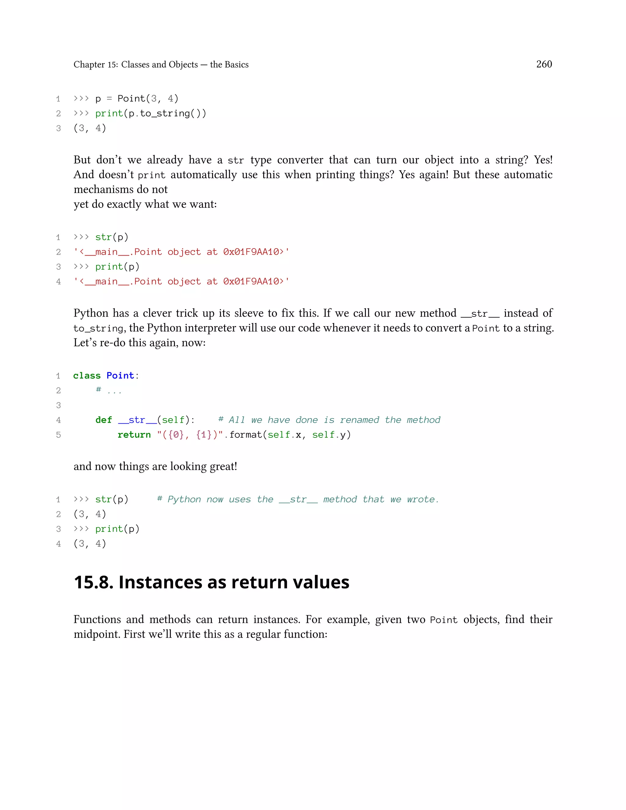 Chapter 15: Classes and Objects — the Basics 260 1 >>> p = Point(3, 4) 2 >>> print(p.to_string()) 3 (3, 4) But don’t we already have a str type converter that can turn our object into a string? Yes! And doesn’t print automatically use this when printing things? Yes again! But these automatic mechanisms do not yet do exactly what we want: 1 >>> str(p) 2 '<__main__.Point object at 0x01F9AA10>' 3 >>> print(p) 4 '<__main__.Point object at 0x01F9AA10>' Python has a clever trick up its sleeve to fix this. If we call our new method __str__ instead of to_string, the Python interpreter will use our code whenever it needs to convert a Point to a string. Let’s re-do this again, now: 1 class Point: 2 # ... 3 4 def __str__(self): # All we have done is renamed the method 5 return "({0}, {1})".format(self.x, self.y) and now things are looking great! 1 >>> str(p) # Python now uses the __str__ method that we wrote. 2 (3, 4) 3 >>> print(p) 4 (3, 4) 15.8. Instances as return values Functions and methods can return instances. For example, given two Point objects, find their midpoint. First we’ll write this as a regular function: 
