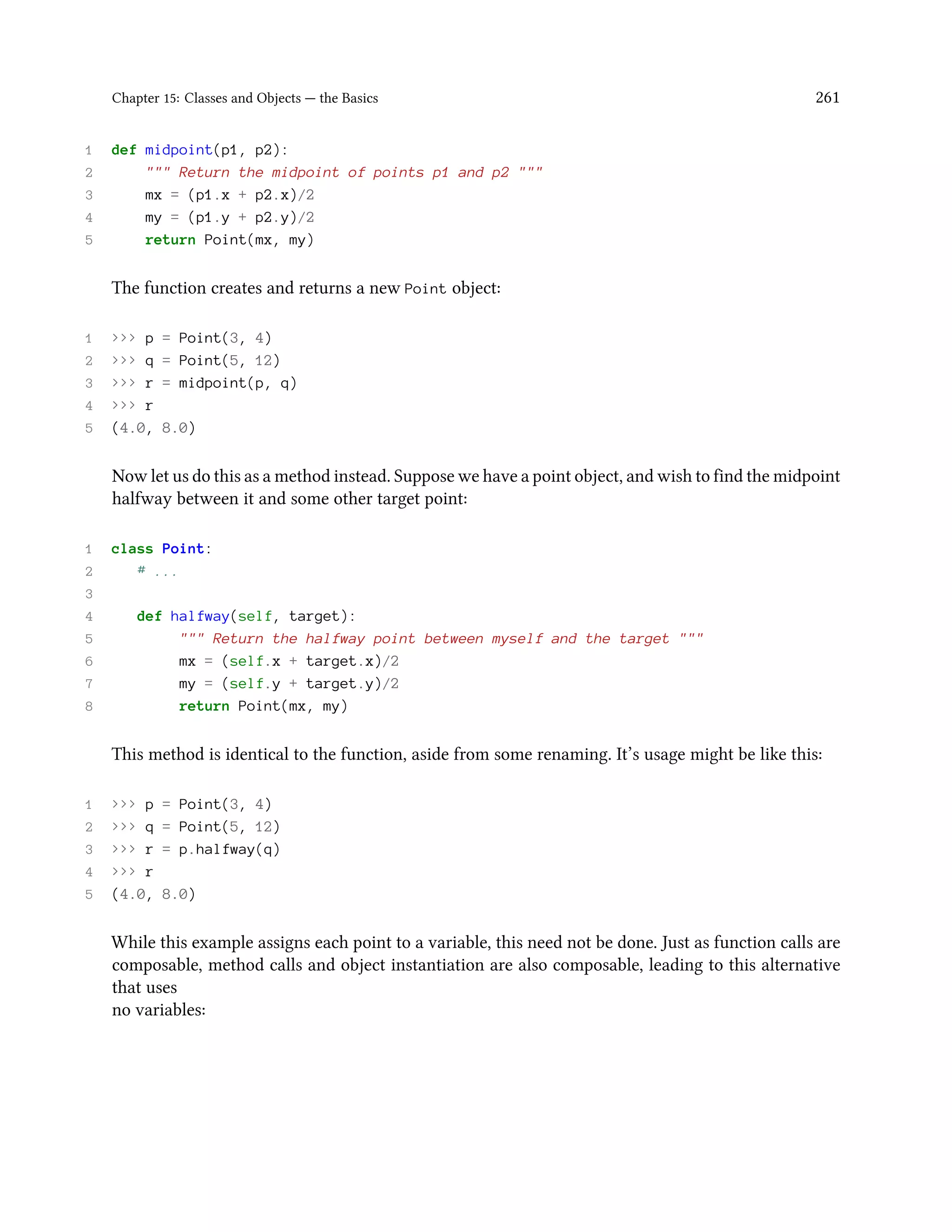 Chapter 15: Classes and Objects — the Basics 261 1 def midpoint(p1, p2): 2 """ Return the midpoint of points p1 and p2 """ 3 mx = (p1.x + p2.x)/2 4 my = (p1.y + p2.y)/2 5 return Point(mx, my) The function creates and returns a new Point object: 1 >>> p = Point(3, 4) 2 >>> q = Point(5, 12) 3 >>> r = midpoint(p, q) 4 >>> r 5 (4.0, 8.0) Now let us do this as a method instead. Suppose we have a point object, and wish to find the midpoint halfway between it and some other target point: 1 class Point: 2 # ... 3 4 def halfway(self, target): 5 """ Return the halfway point between myself and the target """ 6 mx = (self.x + target.x)/2 7 my = (self.y + target.y)/2 8 return Point(mx, my) This method is identical to the function, aside from some renaming. It’s usage might be like this: 1 >>> p = Point(3, 4) 2 >>> q = Point(5, 12) 3 >>> r = p.halfway(q) 4 >>> r 5 (4.0, 8.0) While this example assigns each point to a variable, this need not be done. Just as function calls are composable, method calls and object instantiation are also composable, leading to this alternative that uses no variables: 