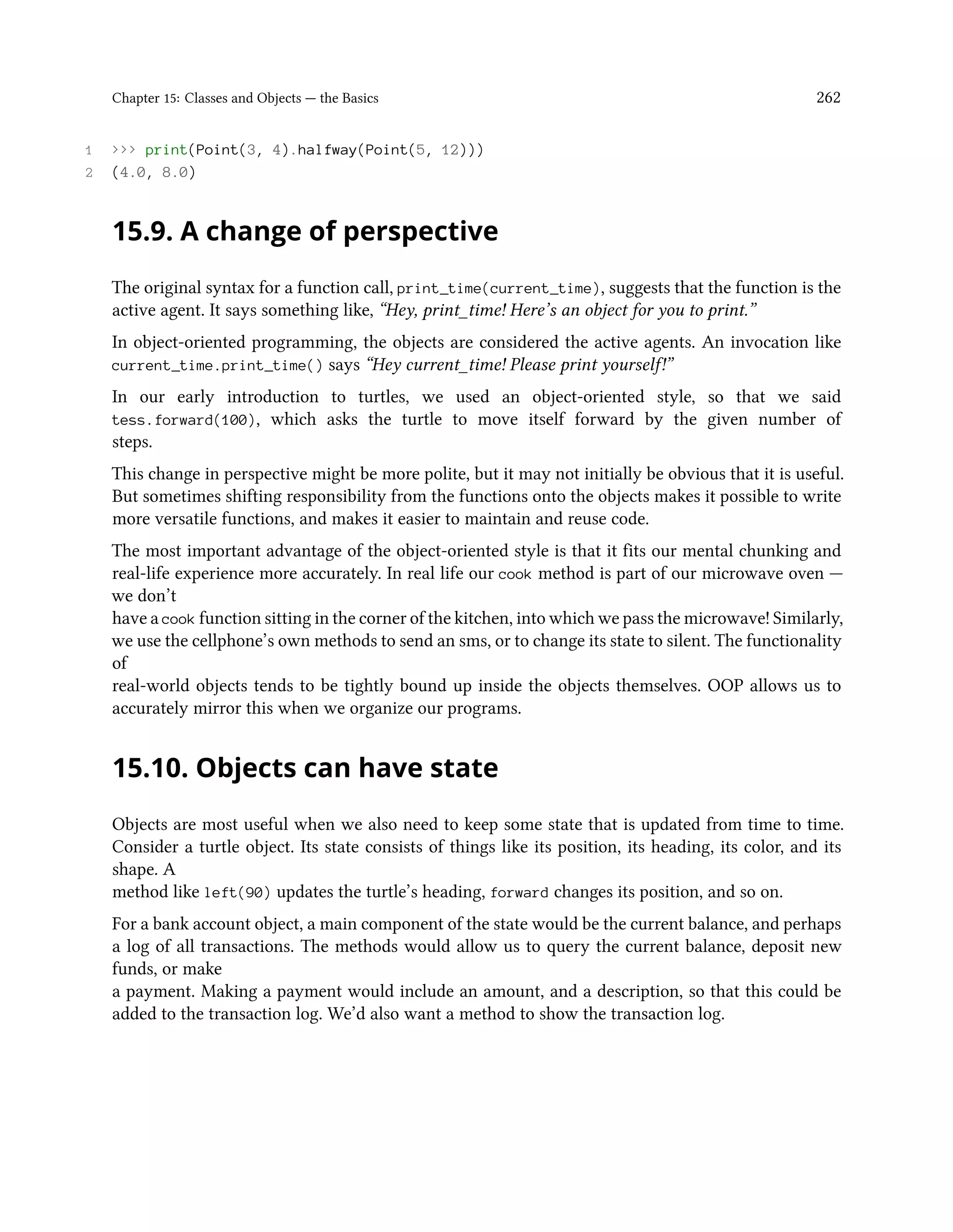Chapter 15: Classes and Objects — the Basics 262 1 >>> print(Point(3, 4).halfway(Point(5, 12))) 2 (4.0, 8.0) 15.9. A change of perspective The original syntax for a function call, print_time(current_time), suggests that the function is the active agent. It says something like, “Hey, print_time! Here’s an object for you to print.” In object-oriented programming, the objects are considered the active agents. An invocation like current_time.print_time() says “Hey current_time! Please print yourself!” In our early introduction to turtles, we used an object-oriented style, so that we said tess.forward(100), which asks the turtle to move itself forward by the given number of steps. This change in perspective might be more polite, but it may not initially be obvious that it is useful. But sometimes shifting responsibility from the functions onto the objects makes it possible to write more versatile functions, and makes it easier to maintain and reuse code. The most important advantage of the object-oriented style is that it fits our mental chunking and real-life experience more accurately. In real life our cook method is part of our microwave oven — we don’t have a cook function sitting in the corner of the kitchen, into which we pass the microwave! Similarly, we use the cellphone’s own methods to send an sms, or to change its state to silent. The functionality of real-world objects tends to be tightly bound up inside the objects themselves. OOP allows us to accurately mirror this when we organize our programs. 15.10. Objects can have state Objects are most useful when we also need to keep some state that is updated from time to time. Consider a turtle object. Its state consists of things like its position, its heading, its color, and its shape. A method like left(90) updates the turtle’s heading, forward changes its position, and so on. For a bank account object, a main component of the state would be the current balance, and perhaps a log of all transactions. The methods would allow us to query the current balance, deposit new funds, or make a payment. Making a payment would include an amount, and a description, so that this could be added to the transaction log. We’d also want a method to show the transaction log. 