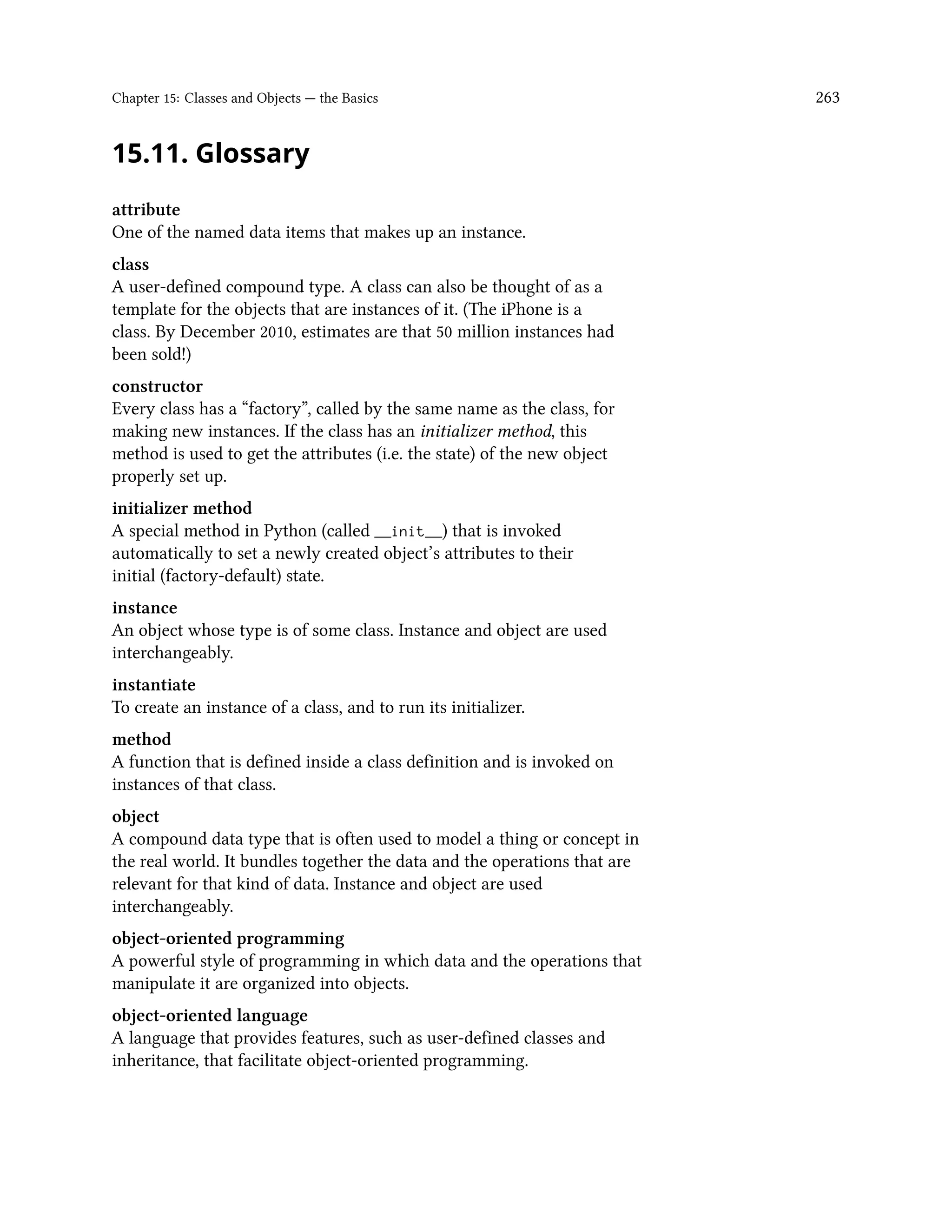 Chapter 15: Classes and Objects — the Basics 263 15.11. Glossary attribute One of the named data items that makes up an instance. class A user-defined compound type. A class can also be thought of as a template for the objects that are instances of it. (The iPhone is a class. By December 2010, estimates are that 50 million instances had been sold!) constructor Every class has a “factory”, called by the same name as the class, for making new instances. If the class has an initializer method, this method is used to get the attributes (i.e. the state) of the new object properly set up. initializer method A special method in Python (called __init__) that is invoked automatically to set a newly created object’s attributes to their initial (factory-default) state. instance An object whose type is of some class. Instance and object are used interchangeably. instantiate To create an instance of a class, and to run its initializer. method A function that is defined inside a class definition and is invoked on instances of that class. object A compound data type that is often used to model a thing or concept in the real world. It bundles together the data and the operations that are relevant for that kind of data. Instance and object are used interchangeably. object-oriented programming A powerful style of programming in which data and the operations that manipulate it are organized into objects. object-oriented language A language that provides features, such as user-defined classes and inheritance, that facilitate object-oriented programming. 