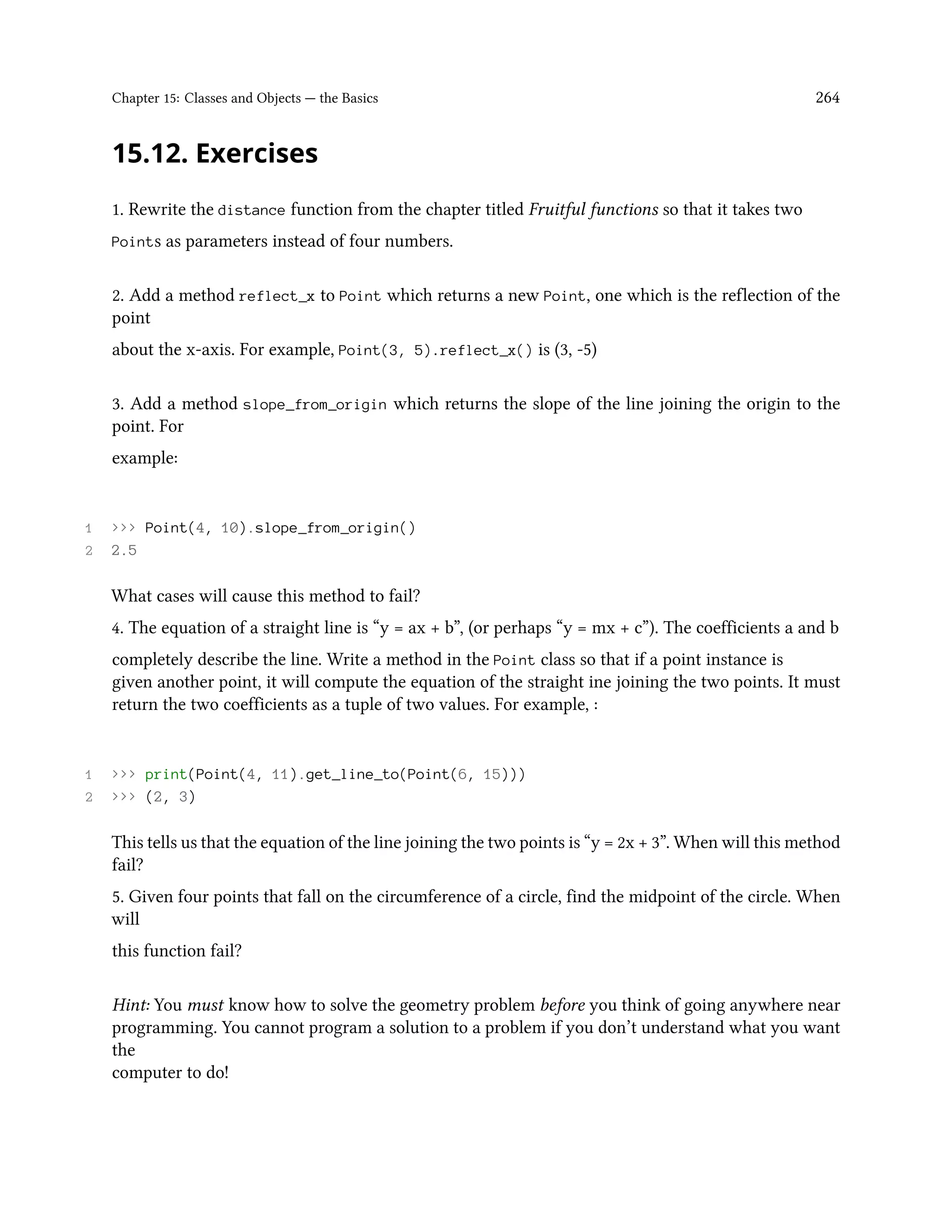 Chapter 15: Classes and Objects — the Basics 264 15.12. Exercises 1. Rewrite the distance function from the chapter titled Fruitful functions so that it takes two Points as parameters instead of four numbers. 2. Add a method reflect_x to Point which returns a new Point, one which is the reflection of the point about the x-axis. For example, Point(3, 5).reflect_x() is (3, -5) 3. Add a method slope_from_origin which returns the slope of the line joining the origin to the point. For example: 1 >>> Point(4, 10).slope_from_origin() 2 2.5 What cases will cause this method to fail? 4. The equation of a straight line is “y = ax + b”, (or perhaps “y = mx + c”). The coefficients a and b completely describe the line. Write a method in the Point class so that if a point instance is given another point, it will compute the equation of the straight ine joining the two points. It must return the two coefficients as a tuple of two values. For example, : 1 >>> print(Point(4, 11).get_line_to(Point(6, 15))) 2 >>> (2, 3) This tells us that the equation of the line joining the two points is “y = 2x + 3”. When will this method fail? 5. Given four points that fall on the circumference of a circle, find the midpoint of the circle. When will this function fail? Hint: You must know how to solve the geometry problem before you think of going anywhere near programming. You cannot program a solution to a problem if you don’t understand what you want the computer to do! 