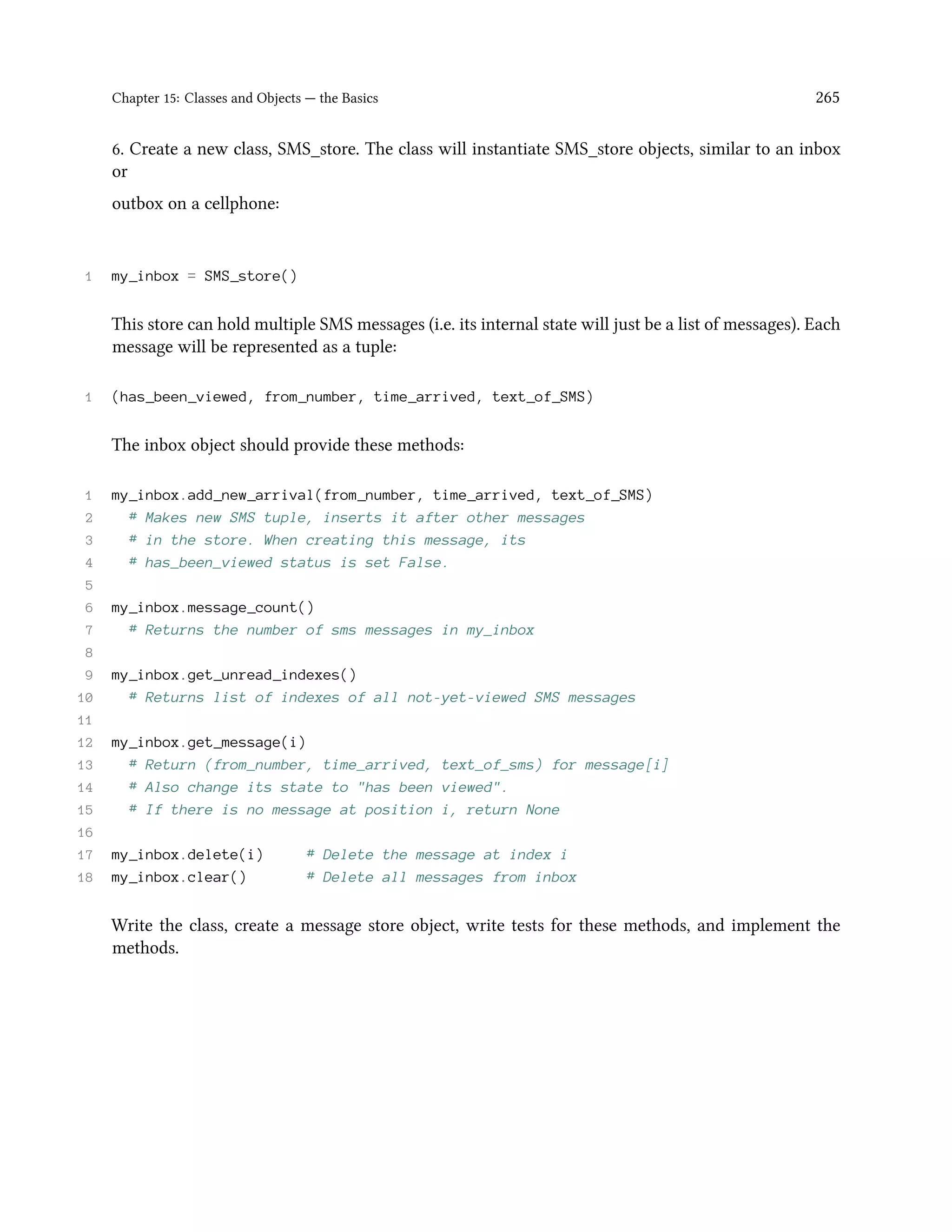 Chapter 15: Classes and Objects — the Basics 265 6. Create a new class, SMS_store. The class will instantiate SMS_store objects, similar to an inbox or outbox on a cellphone: 1 my_inbox = SMS_store() This store can hold multiple SMS messages (i.e. its internal state will just be a list of messages). Each message will be represented as a tuple: 1 (has_been_viewed, from_number, time_arrived, text_of_SMS) The inbox object should provide these methods: 1 my_inbox.add_new_arrival(from_number, time_arrived, text_of_SMS) 2 # Makes new SMS tuple, inserts it after other messages 3 # in the store. When creating this message, its 4 # has_been_viewed status is set False. 5 6 my_inbox.message_count() 7 # Returns the number of sms messages in my_inbox 8 9 my_inbox.get_unread_indexes() 10 # Returns list of indexes of all not-yet-viewed SMS messages 11 12 my_inbox.get_message(i) 13 # Return (from_number, time_arrived, text_of_sms) for message[i] 14 # Also change its state to "has been viewed". 15 # If there is no message at position i, return None 16 17 my_inbox.delete(i) # Delete the message at index i 18 my_inbox.clear() # Delete all messages from inbox Write the class, create a message store object, write tests for these methods, and implement the methods. 