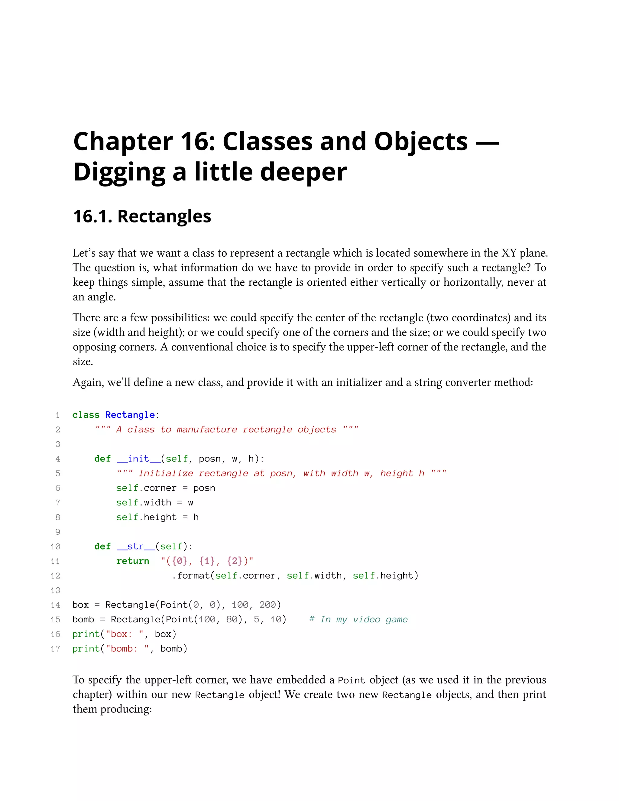 Chapter 16: Classes and Objects — Digging a little deeper 16.1. Rectangles Let’s say that we want a class to represent a rectangle which is located somewhere in the XY plane. The question is, what information do we have to provide in order to specify such a rectangle? To keep things simple, assume that the rectangle is oriented either vertically or horizontally, never at an angle. There are a few possibilities: we could specify the center of the rectangle (two coordinates) and its size (width and height); or we could specify one of the corners and the size; or we could specify two opposing corners. A conventional choice is to specify the upper-left corner of the rectangle, and the size. Again, we’ll define a new class, and provide it with an initializer and a string converter method: 1 class Rectangle: 2 """ A class to manufacture rectangle objects """ 3 4 def __init__(self, posn, w, h): 5 """ Initialize rectangle at posn, with width w, height h """ 6 self.corner = posn 7 self.width = w 8 self.height = h 9 10 def __str__(self): 11 return "({0}, {1}, {2})" 12 .format(self.corner, self.width, self.height) 13 14 box = Rectangle(Point(0, 0), 100, 200) 15 bomb = Rectangle(Point(100, 80), 5, 10) # In my video game 16 print("box: ", box) 17 print("bomb: ", bomb) To specify the upper-left corner, we have embedded a Point object (as we used it in the previous chapter) within our new Rectangle object! We create two new Rectangle objects, and then print them producing: 