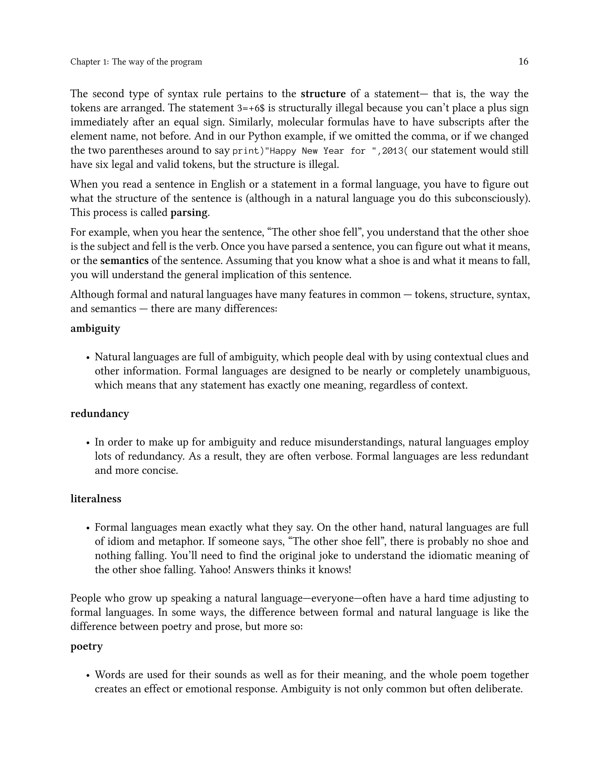 Chapter 1: The way of the program 16 The second type of syntax rule pertains to the structure of a statement— that is, the way the tokens are arranged. The statement 3=+6$ is structurally illegal because you can’t place a plus sign immediately after an equal sign. Similarly, molecular formulas have to have subscripts after the element name, not before. And in our Python example, if we omitted the comma, or if we changed the two parentheses around to say print)"Happy New Year for ",2013( our statement would still have six legal and valid tokens, but the structure is illegal. When you read a sentence in English or a statement in a formal language, you have to figure out what the structure of the sentence is (although in a natural language you do this subconsciously). This process is called parsing. For example, when you hear the sentence, “The other shoe fell”, you understand that the other shoe is the subject and fell is the verb. Once you have parsed a sentence, you can figure out what it means, or the semantics of the sentence. Assuming that you know what a shoe is and what it means to fall, you will understand the general implication of this sentence. Although formal and natural languages have many features in common — tokens, structure, syntax, and semantics — there are many differences: ambiguity • Natural languages are full of ambiguity, which people deal with by using contextual clues and other information. Formal languages are designed to be nearly or completely unambiguous, which means that any statement has exactly one meaning, regardless of context. redundancy • In order to make up for ambiguity and reduce misunderstandings, natural languages employ lots of redundancy. As a result, they are often verbose. Formal languages are less redundant and more concise. literalness • Formal languages mean exactly what they say. On the other hand, natural languages are full of idiom and metaphor. If someone says, “The other shoe fell”, there is probably no shoe and nothing falling. You’ll need to find the original joke to understand the idiomatic meaning of the other shoe falling. Yahoo! Answers thinks it knows! People who grow up speaking a natural language—everyone—often have a hard time adjusting to formal languages. In some ways, the difference between formal and natural language is like the difference between poetry and prose, but more so: poetry • Words are used for their sounds as well as for their meaning, and the whole poem together creates an effect or emotional response. Ambiguity is not only common but often deliberate. 