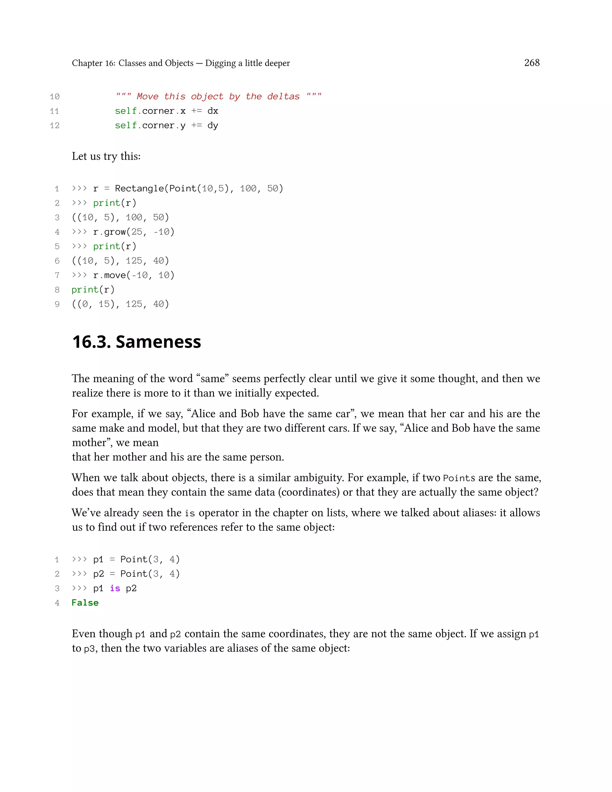 Chapter 16: Classes and Objects — Digging a little deeper 268 10 """ Move this object by the deltas """ 11 self.corner.x += dx 12 self.corner.y += dy Let us try this: 1 >>> r = Rectangle(Point(10,5), 100, 50) 2 >>> print(r) 3 ((10, 5), 100, 50) 4 >>> r.grow(25, -10) 5 >>> print(r) 6 ((10, 5), 125, 40) 7 >>> r.move(-10, 10) 8 print(r) 9 ((0, 15), 125, 40) 16.3. Sameness The meaning of the word “same” seems perfectly clear until we give it some thought, and then we realize there is more to it than we initially expected. For example, if we say, “Alice and Bob have the same car”, we mean that her car and his are the same make and model, but that they are two different cars. If we say, “Alice and Bob have the same mother”, we mean that her mother and his are the same person. When we talk about objects, there is a similar ambiguity. For example, if two Points are the same, does that mean they contain the same data (coordinates) or that they are actually the same object? We’ve already seen the is operator in the chapter on lists, where we talked about aliases: it allows us to find out if two references refer to the same object: 1 >>> p1 = Point(3, 4) 2 >>> p2 = Point(3, 4) 3 >>> p1 is p2 4 False Even though p1 and p2 contain the same coordinates, they are not the same object. If we assign p1 to p3, then the two variables are aliases of the same object: 