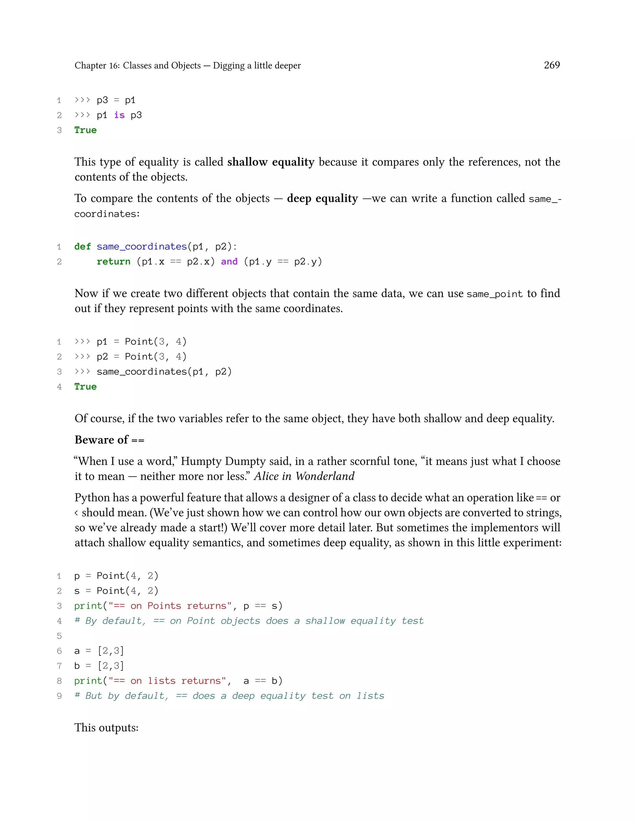 Chapter 16: Classes and Objects — Digging a little deeper 269 1 >>> p3 = p1 2 >>> p1 is p3 3 True This type of equality is called shallow equality because it compares only the references, not the contents of the objects. To compare the contents of the objects — deep equality —we can write a function called same_- coordinates: 1 def same_coordinates(p1, p2): 2 return (p1.x == p2.x) and (p1.y == p2.y) Now if we create two different objects that contain the same data, we can use same_point to find out if they represent points with the same coordinates. 1 >>> p1 = Point(3, 4) 2 >>> p2 = Point(3, 4) 3 >>> same_coordinates(p1, p2) 4 True Of course, if the two variables refer to the same object, they have both shallow and deep equality. Beware of == “When I use a word,” Humpty Dumpty said, in a rather scornful tone, “it means just what I choose it to mean — neither more nor less.” Alice in Wonderland Python has a powerful feature that allows a designer of a class to decide what an operation like == or < should mean. (We’ve just shown how we can control how our own objects are converted to strings, so we’ve already made a start!) We’ll cover more detail later. But sometimes the implementors will attach shallow equality semantics, and sometimes deep equality, as shown in this little experiment: 1 p = Point(4, 2) 2 s = Point(4, 2) 3 print("== on Points returns", p == s) 4 # By default, == on Point objects does a shallow equality test 5 6 a = [2,3] 7 b = [2,3] 8 print("== on lists returns", a == b) 9 # But by default, == does a deep equality test on lists This outputs: 