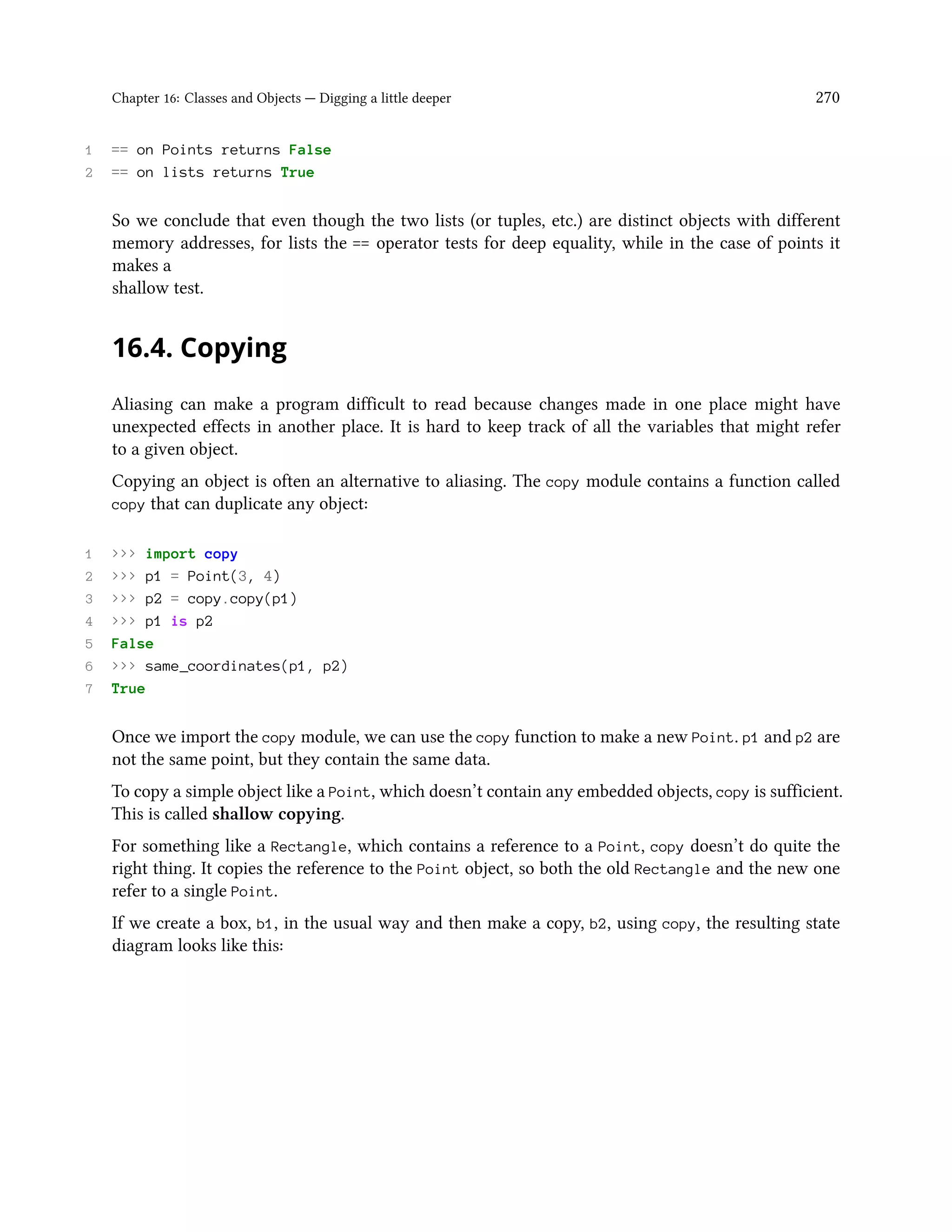 Chapter 16: Classes and Objects — Digging a little deeper 270 1 == on Points returns False 2 == on lists returns True So we conclude that even though the two lists (or tuples, etc.) are distinct objects with different memory addresses, for lists the == operator tests for deep equality, while in the case of points it makes a shallow test. 16.4. Copying Aliasing can make a program difficult to read because changes made in one place might have unexpected effects in another place. It is hard to keep track of all the variables that might refer to a given object. Copying an object is often an alternative to aliasing. The copy module contains a function called copy that can duplicate any object: 1 >>> import copy 2 >>> p1 = Point(3, 4) 3 >>> p2 = copy.copy(p1) 4 >>> p1 is p2 5 False 6 >>> same_coordinates(p1, p2) 7 True Once we import the copy module, we can use the copy function to make a new Point. p1 and p2 are not the same point, but they contain the same data. To copy a simple object like a Point, which doesn’t contain any embedded objects, copy is sufficient. This is called shallow copying. For something like a Rectangle, which contains a reference to a Point, copy doesn’t do quite the right thing. It copies the reference to the Point object, so both the old Rectangle and the new one refer to a single Point. If we create a box, b1, in the usual way and then make a copy, b2, using copy, the resulting state diagram looks like this: 