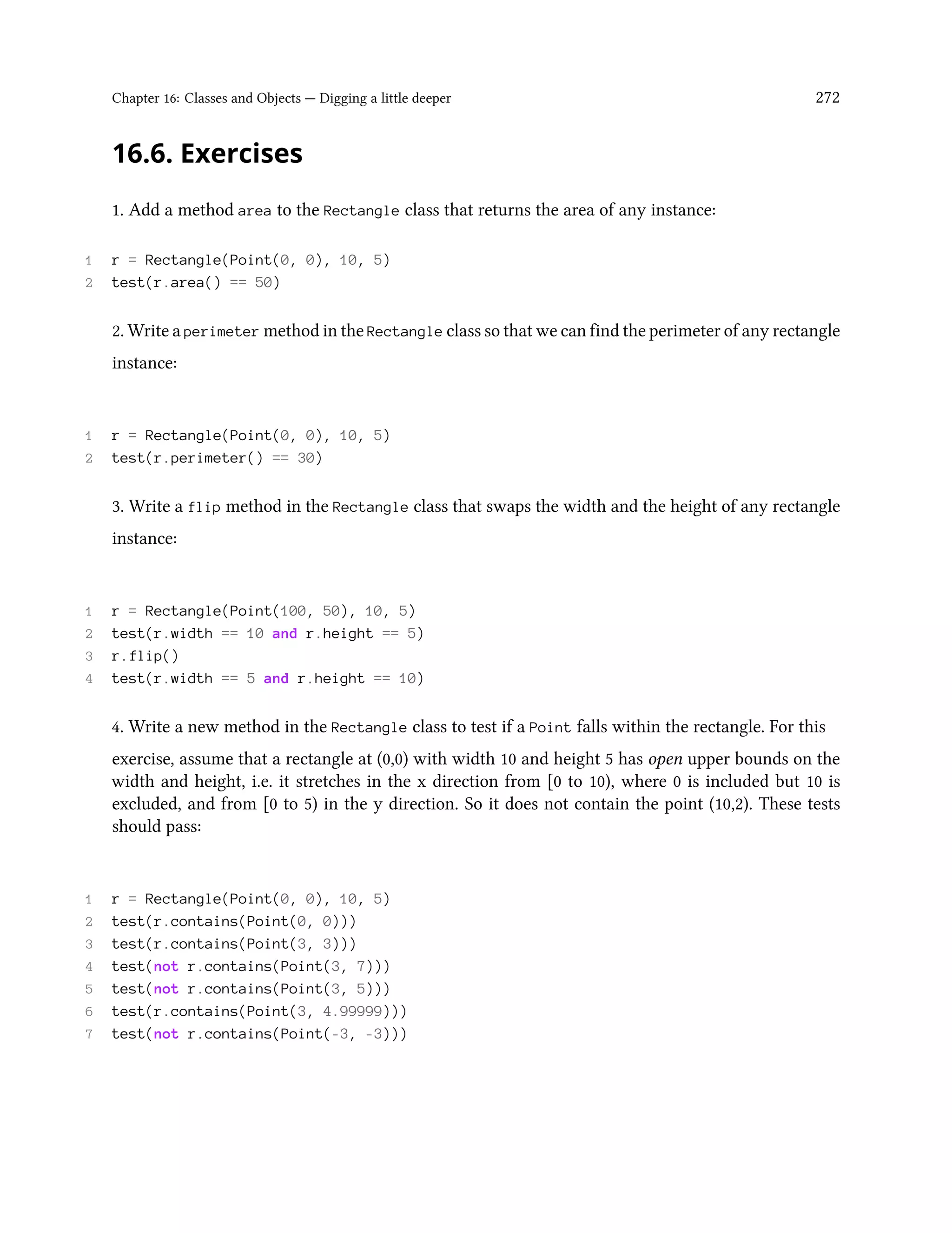 Chapter 16: Classes and Objects — Digging a little deeper 272 16.6. Exercises 1. Add a method area to the Rectangle class that returns the area of any instance: 1 r = Rectangle(Point(0, 0), 10, 5) 2 test(r.area() == 50) 2. Write a perimeter method in the Rectangle class so that we can find the perimeter of any rectangle instance: 1 r = Rectangle(Point(0, 0), 10, 5) 2 test(r.perimeter() == 30) 3. Write a flip method in the Rectangle class that swaps the width and the height of any rectangle instance: 1 r = Rectangle(Point(100, 50), 10, 5) 2 test(r.width == 10 and r.height == 5) 3 r.flip() 4 test(r.width == 5 and r.height == 10) 4. Write a new method in the Rectangle class to test if a Point falls within the rectangle. For this exercise, assume that a rectangle at (0,0) with width 10 and height 5 has open upper bounds on the width and height, i.e. it stretches in the x direction from [0 to 10), where 0 is included but 10 is excluded, and from [0 to 5) in the y direction. So it does not contain the point (10,2). These tests should pass: 1 r = Rectangle(Point(0, 0), 10, 5) 2 test(r.contains(Point(0, 0))) 3 test(r.contains(Point(3, 3))) 4 test(not r.contains(Point(3, 7))) 5 test(not r.contains(Point(3, 5))) 6 test(r.contains(Point(3, 4.99999))) 7 test(not r.contains(Point(-3, -3))) 