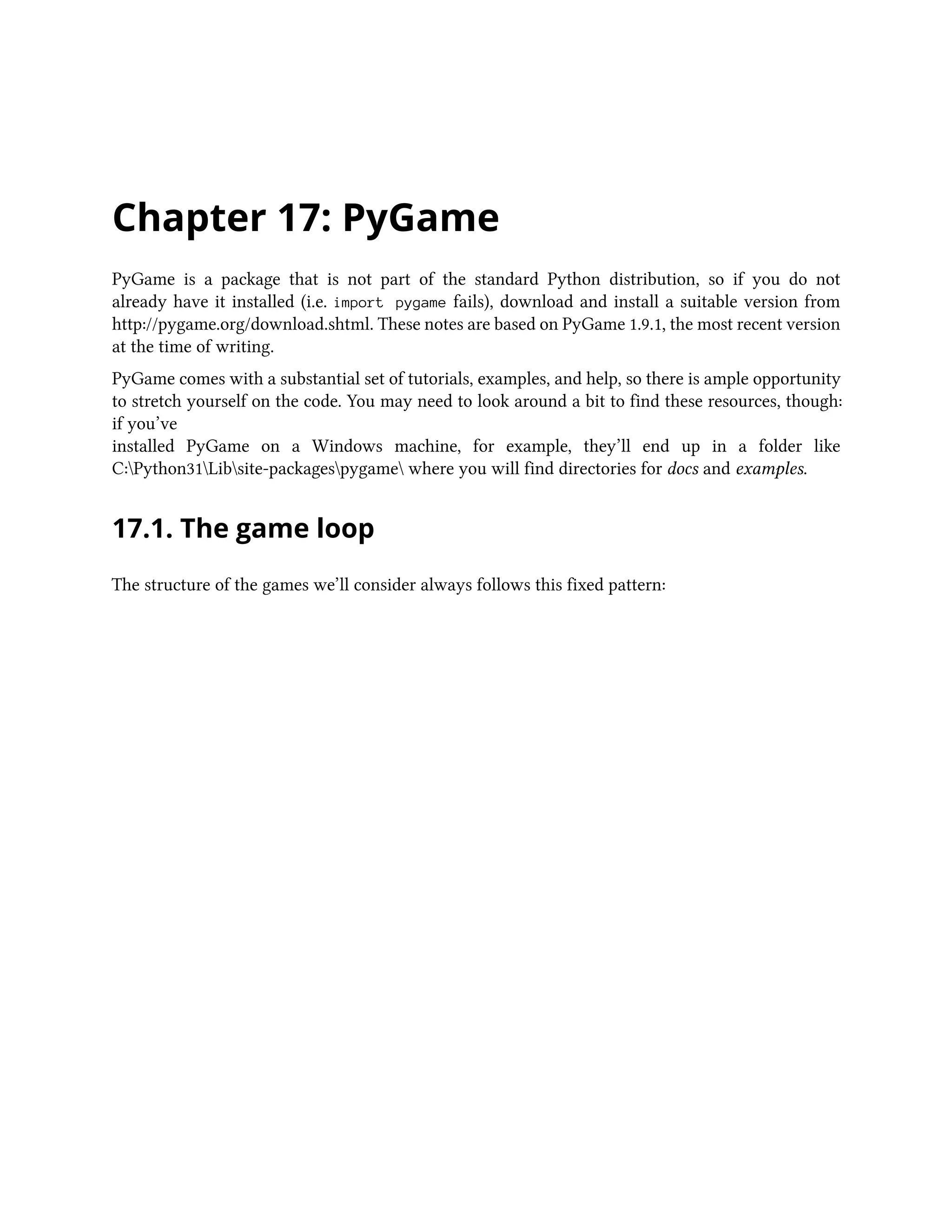 Chapter 17: PyGame PyGame is a package that is not part of the standard Python distribution, so if you do not already have it installed (i.e. import pygame fails), download and install a suitable version from http://pygame.org/download.shtml. These notes are based on PyGame 1.9.1, the most recent version at the time of writing. PyGame comes with a substantial set of tutorials, examples, and help, so there is ample opportunity to stretch yourself on the code. You may need to look around a bit to find these resources, though: if you’ve installed PyGame on a Windows machine, for example, they’ll end up in a folder like C:Python31Libsite-packagespygame where you will find directories for docs and examples. 17.1. The game loop The structure of the games we’ll consider always follows this fixed pattern: 