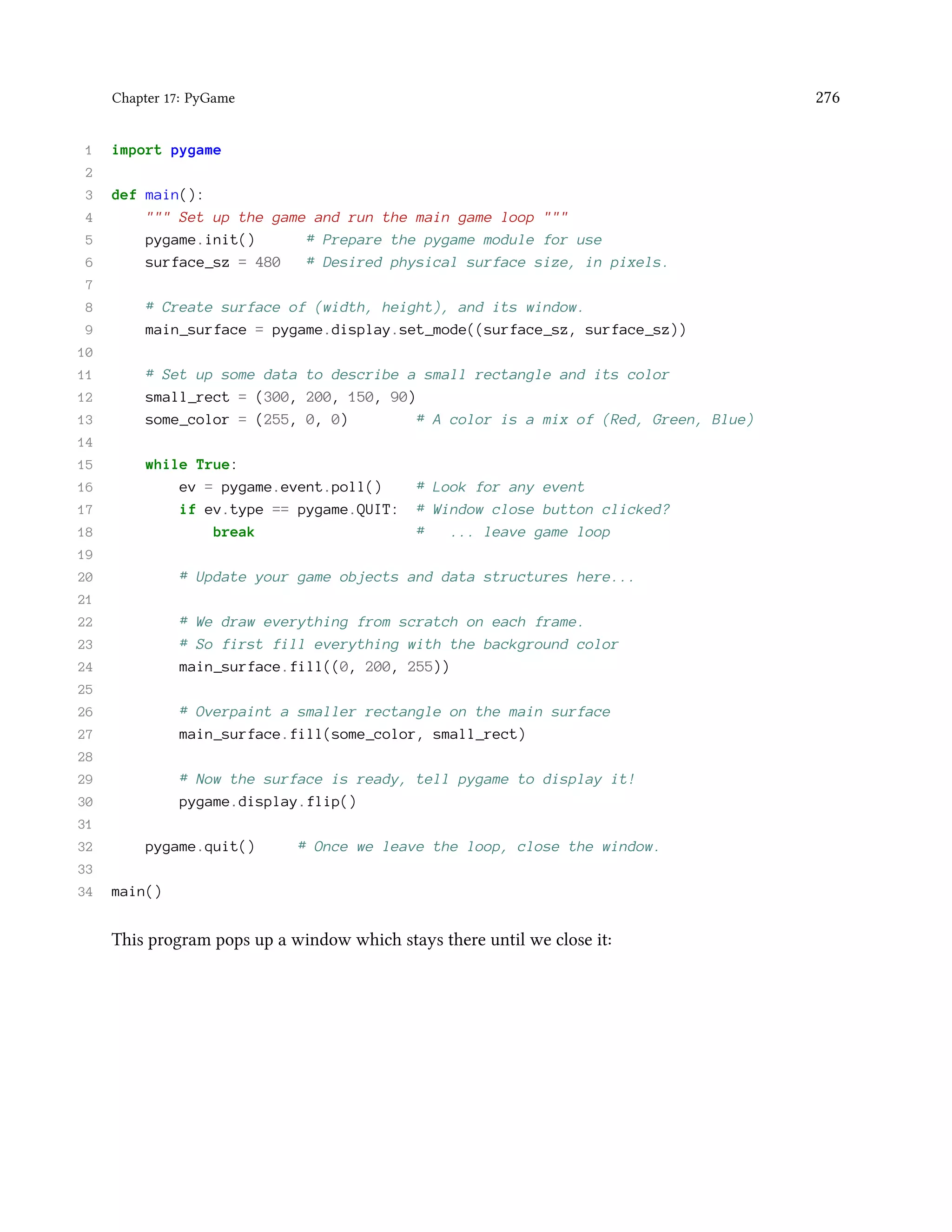 Chapter 17: PyGame 276 1 import pygame 2 3 def main(): 4 """ Set up the game and run the main game loop """ 5 pygame.init() # Prepare the pygame module for use 6 surface_sz = 480 # Desired physical surface size, in pixels. 7 8 # Create surface of (width, height), and its window. 9 main_surface = pygame.display.set_mode((surface_sz, surface_sz)) 10 11 # Set up some data to describe a small rectangle and its color 12 small_rect = (300, 200, 150, 90) 13 some_color = (255, 0, 0) # A color is a mix of (Red, Green, Blue) 14 15 while True: 16 ev = pygame.event.poll() # Look for any event 17 if ev.type == pygame.QUIT: # Window close button clicked? 18 break # ... leave game loop 19 20 # Update your game objects and data structures here... 21 22 # We draw everything from scratch on each frame. 23 # So first fill everything with the background color 24 main_surface.fill((0, 200, 255)) 25 26 # Overpaint a smaller rectangle on the main surface 27 main_surface.fill(some_color, small_rect) 28 29 # Now the surface is ready, tell pygame to display it! 30 pygame.display.flip() 31 32 pygame.quit() # Once we leave the loop, close the window. 33 34 main() This program pops up a window which stays there until we close it: 