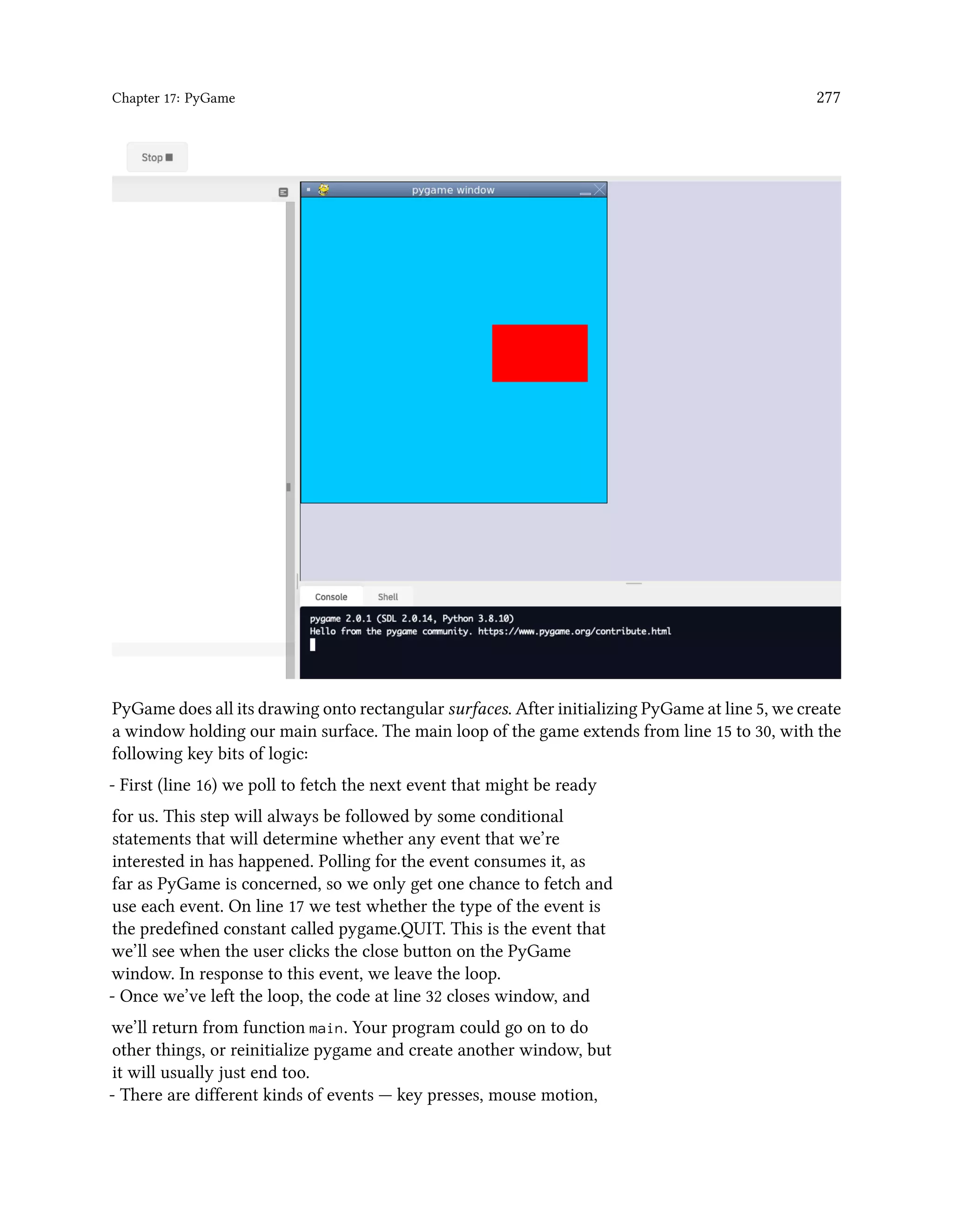 Chapter 17: PyGame 277 PyGame does all its drawing onto rectangular surfaces. After initializing PyGame at line 5, we create a window holding our main surface. The main loop of the game extends from line 15 to 30, with the following key bits of logic: - First (line 16) we poll to fetch the next event that might be ready for us. This step will always be followed by some conditional statements that will determine whether any event that we’re interested in has happened. Polling for the event consumes it, as far as PyGame is concerned, so we only get one chance to fetch and use each event. On line 17 we test whether the type of the event is the predefined constant called pygame.QUIT. This is the event that we’ll see when the user clicks the close button on the PyGame window. In response to this event, we leave the loop. - Once we’ve left the loop, the code at line 32 closes window, and we’ll return from function main. Your program could go on to do other things, or reinitialize pygame and create another window, but it will usually just end too. - There are different kinds of events — key presses, mouse motion, 