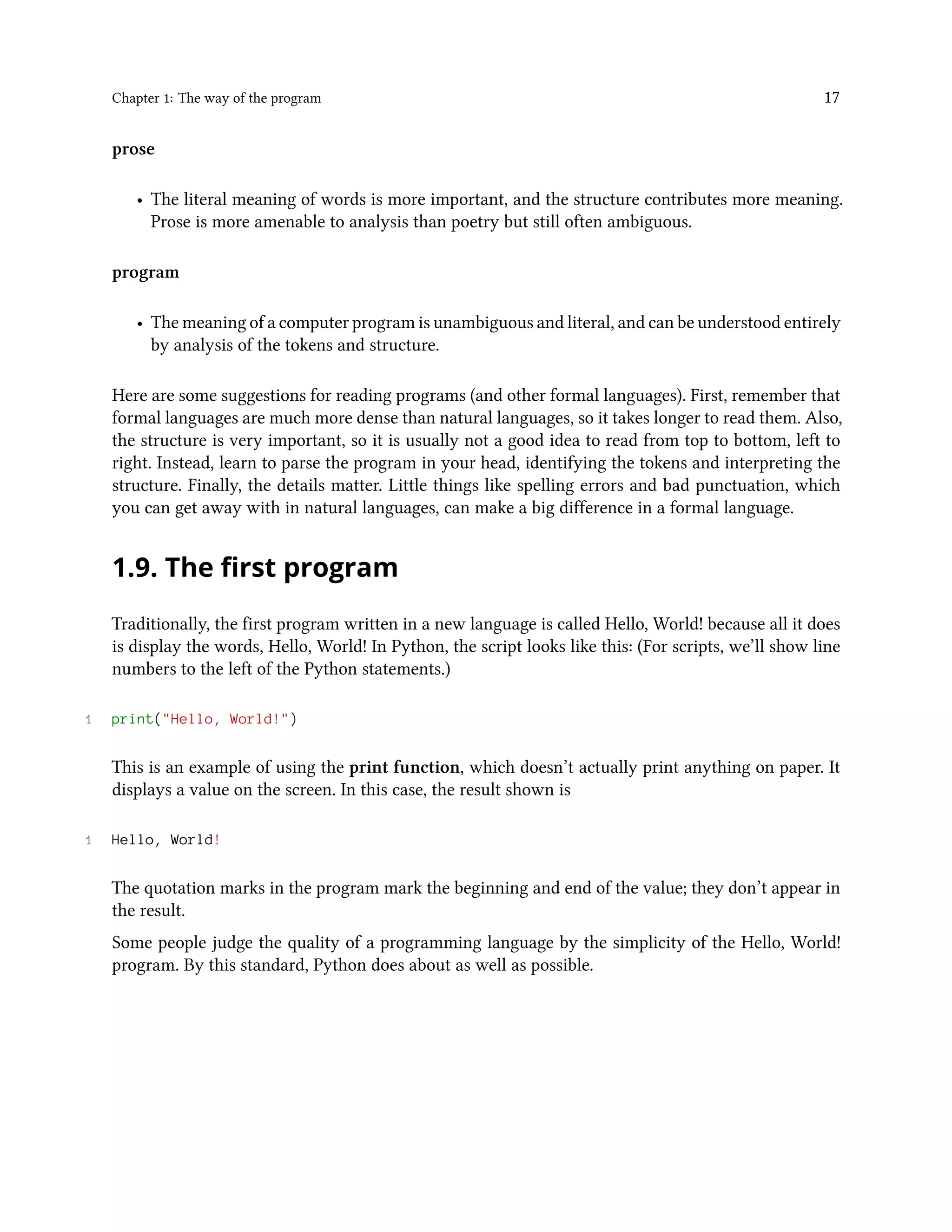 Chapter 1: The way of the program 17 prose • The literal meaning of words is more important, and the structure contributes more meaning. Prose is more amenable to analysis than poetry but still often ambiguous. program • The meaning of a computer program is unambiguous and literal, and can be understood entirely by analysis of the tokens and structure. Here are some suggestions for reading programs (and other formal languages). First, remember that formal languages are much more dense than natural languages, so it takes longer to read them. Also, the structure is very important, so it is usually not a good idea to read from top to bottom, left to right. Instead, learn to parse the program in your head, identifying the tokens and interpreting the structure. Finally, the details matter. Little things like spelling errors and bad punctuation, which you can get away with in natural languages, can make a big difference in a formal language. 1.9. The first program Traditionally, the first program written in a new language is called Hello, World! because all it does is display the words, Hello, World! In Python, the script looks like this: (For scripts, we’ll show line numbers to the left of the Python statements.) 1 print("Hello, World!") This is an example of using the print function, which doesn’t actually print anything on paper. It displays a value on the screen. In this case, the result shown is 1 Hello, World! The quotation marks in the program mark the beginning and end of the value; they don’t appear in the result. Some people judge the quality of a programming language by the simplicity of the Hello, World! program. By this standard, Python does about as well as possible. 