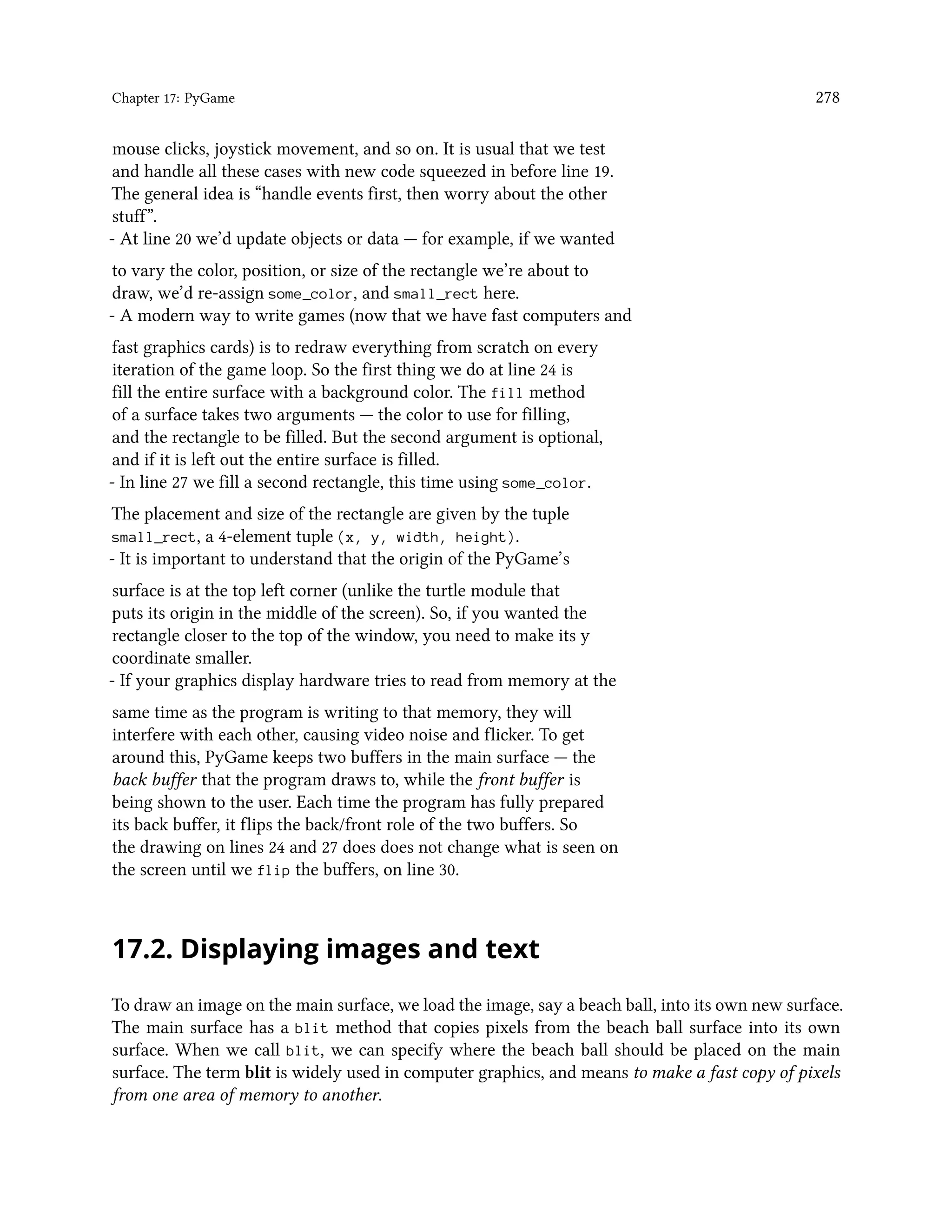 Chapter 17: PyGame 278 mouse clicks, joystick movement, and so on. It is usual that we test and handle all these cases with new code squeezed in before line 19. The general idea is “handle events first, then worry about the other stuff”. - At line 20 we’d update objects or data — for example, if we wanted to vary the color, position, or size of the rectangle we’re about to draw, we’d re-assign some_color, and small_rect here. - A modern way to write games (now that we have fast computers and fast graphics cards) is to redraw everything from scratch on every iteration of the game loop. So the first thing we do at line 24 is fill the entire surface with a background color. The fill method of a surface takes two arguments — the color to use for filling, and the rectangle to be filled. But the second argument is optional, and if it is left out the entire surface is filled. - In line 27 we fill a second rectangle, this time using some_color. The placement and size of the rectangle are given by the tuple small_rect, a 4-element tuple (x, y, width, height). - It is important to understand that the origin of the PyGame’s surface is at the top left corner (unlike the turtle module that puts its origin in the middle of the screen). So, if you wanted the rectangle closer to the top of the window, you need to make its y coordinate smaller. - If your graphics display hardware tries to read from memory at the same time as the program is writing to that memory, they will interfere with each other, causing video noise and flicker. To get around this, PyGame keeps two buffers in the main surface — the back buffer that the program draws to, while the front buffer is being shown to the user. Each time the program has fully prepared its back buffer, it flips the back/front role of the two buffers. So the drawing on lines 24 and 27 does does not change what is seen on the screen until we flip the buffers, on line 30. 17.2. Displaying images and text To draw an image on the main surface, we load the image, say a beach ball, into its own new surface. The main surface has a blit method that copies pixels from the beach ball surface into its own surface. When we call blit, we can specify where the beach ball should be placed on the main surface. The term blit is widely used in computer graphics, and means to make a fast copy of pixels from one area of memory to another. 