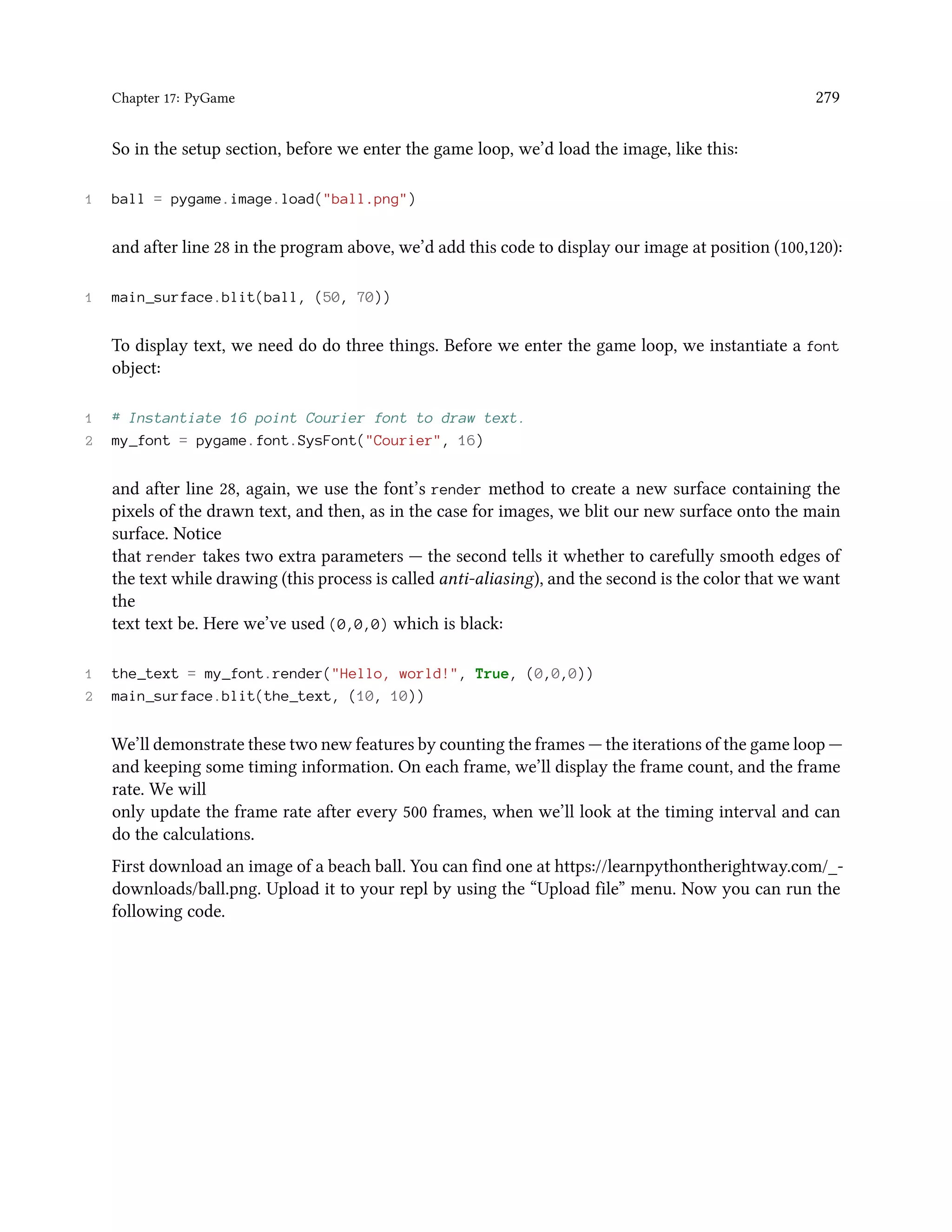 Chapter 17: PyGame 279 So in the setup section, before we enter the game loop, we’d load the image, like this: 1 ball = pygame.image.load("ball.png") and after line 28 in the program above, we’d add this code to display our image at position (100,120): 1 main_surface.blit(ball, (50, 70)) To display text, we need do do three things. Before we enter the game loop, we instantiate a font object: 1 # Instantiate 16 point Courier font to draw text. 2 my_font = pygame.font.SysFont("Courier", 16) and after line 28, again, we use the font’s render method to create a new surface containing the pixels of the drawn text, and then, as in the case for images, we blit our new surface onto the main surface. Notice that render takes two extra parameters — the second tells it whether to carefully smooth edges of the text while drawing (this process is called anti-aliasing), and the second is the color that we want the text text be. Here we’ve used (0,0,0) which is black: 1 the_text = my_font.render("Hello, world!", True, (0,0,0)) 2 main_surface.blit(the_text, (10, 10)) We’ll demonstrate these two new features by counting the frames — the iterations of the game loop — and keeping some timing information. On each frame, we’ll display the frame count, and the frame rate. We will only update the frame rate after every 500 frames, when we’ll look at the timing interval and can do the calculations. First download an image of a beach ball. You can find one at https://learnpythontherightway.com/_- downloads/ball.png. Upload it to your repl by using the “Upload file” menu. Now you can run the following code. 