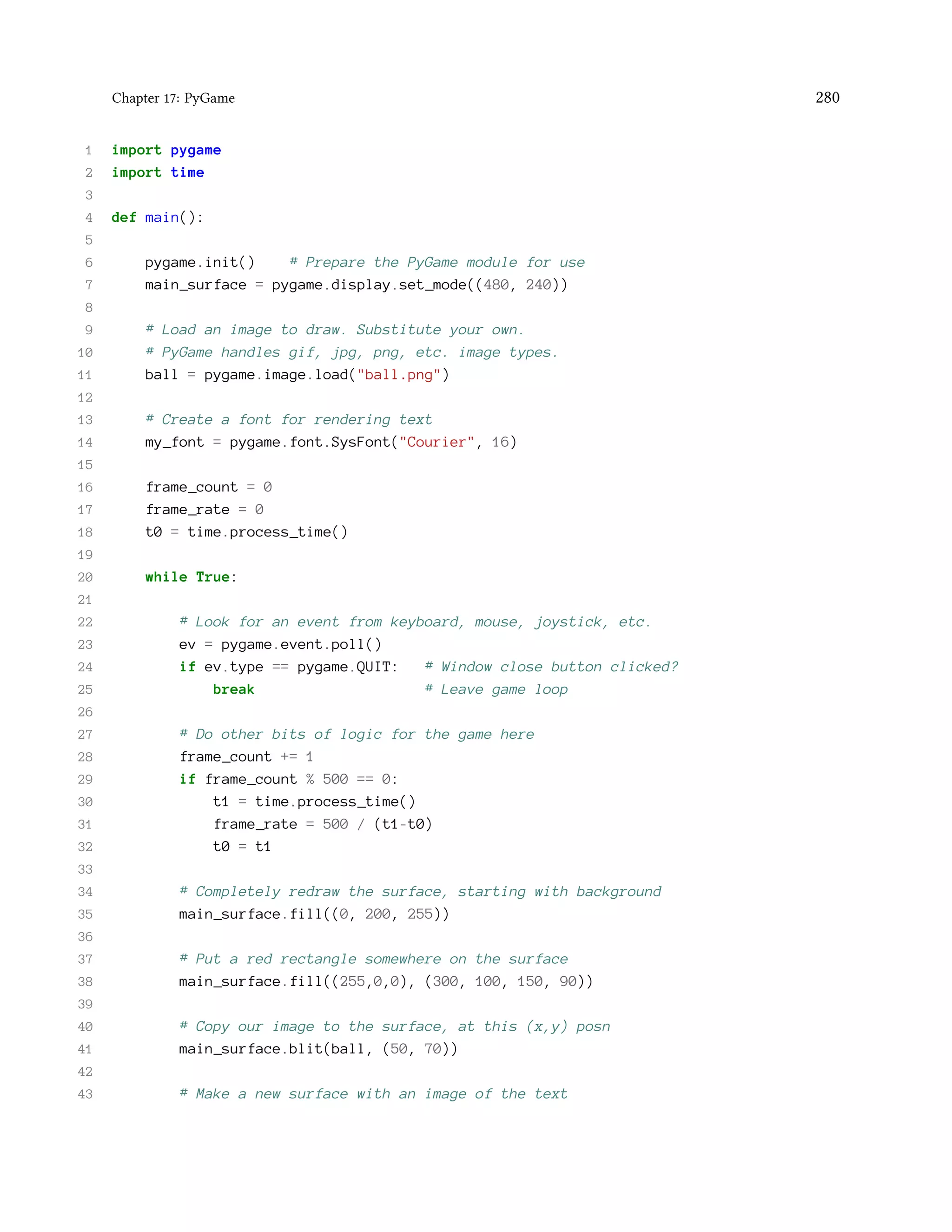 Chapter 17: PyGame 280 1 import pygame 2 import time 3 4 def main(): 5 6 pygame.init() # Prepare the PyGame module for use 7 main_surface = pygame.display.set_mode((480, 240)) 8 9 # Load an image to draw. Substitute your own. 10 # PyGame handles gif, jpg, png, etc. image types. 11 ball = pygame.image.load("ball.png") 12 13 # Create a font for rendering text 14 my_font = pygame.font.SysFont("Courier", 16) 15 16 frame_count = 0 17 frame_rate = 0 18 t0 = time.process_time() 19 20 while True: 21 22 # Look for an event from keyboard, mouse, joystick, etc. 23 ev = pygame.event.poll() 24 if ev.type == pygame.QUIT: # Window close button clicked? 25 break # Leave game loop 26 27 # Do other bits of logic for the game here 28 frame_count += 1 29 if frame_count % 500 == 0: 30 t1 = time.process_time() 31 frame_rate = 500 / (t1-t0) 32 t0 = t1 33 34 # Completely redraw the surface, starting with background 35 main_surface.fill((0, 200, 255)) 36 37 # Put a red rectangle somewhere on the surface 38 main_surface.fill((255,0,0), (300, 100, 150, 90)) 39 40 # Copy our image to the surface, at this (x,y) posn 41 main_surface.blit(ball, (50, 70)) 42 43 # Make a new surface with an image of the text 
