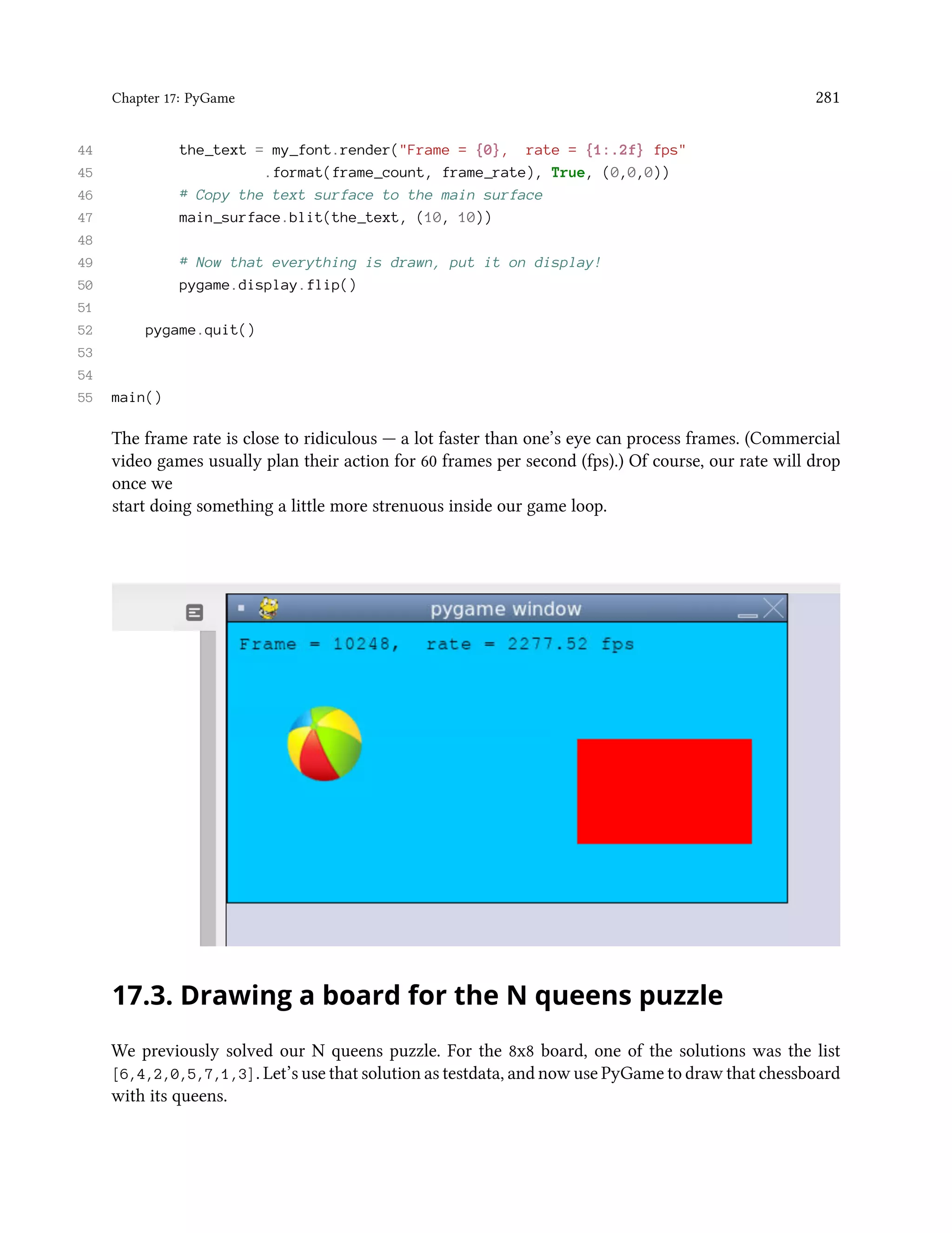 Chapter 17: PyGame 281 44 the_text = my_font.render("Frame = {0}, rate = {1:.2f} fps" 45 .format(frame_count, frame_rate), True, (0,0,0)) 46 # Copy the text surface to the main surface 47 main_surface.blit(the_text, (10, 10)) 48 49 # Now that everything is drawn, put it on display! 50 pygame.display.flip() 51 52 pygame.quit() 53 54 55 main() The frame rate is close to ridiculous — a lot faster than one’s eye can process frames. (Commercial video games usually plan their action for 60 frames per second (fps).) Of course, our rate will drop once we start doing something a little more strenuous inside our game loop. 17.3. Drawing a board for the N queens puzzle We previously solved our N queens puzzle. For the 8x8 board, one of the solutions was the list [6,4,2,0,5,7,1,3]. Let’s use that solution as testdata, and now use PyGame to draw that chessboard with its queens. 