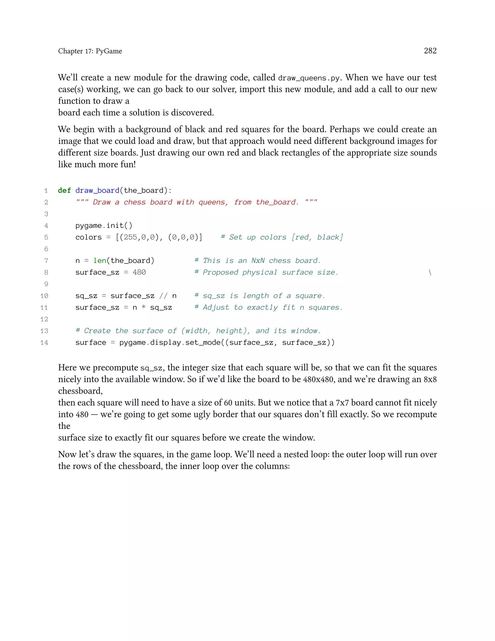 Chapter 17: PyGame 282 We’ll create a new module for the drawing code, called draw_queens.py. When we have our test case(s) working, we can go back to our solver, import this new module, and add a call to our new function to draw a board each time a solution is discovered. We begin with a background of black and red squares for the board. Perhaps we could create an image that we could load and draw, but that approach would need different background images for different size boards. Just drawing our own red and black rectangles of the appropriate size sounds like much more fun! 1 def draw_board(the_board): 2 """ Draw a chess board with queens, from the_board. """ 3 4 pygame.init() 5 colors = [(255,0,0), (0,0,0)] # Set up colors [red, black] 6 7 n = len(the_board) # This is an NxN chess board. 8 surface_sz = 480 # Proposed physical surface size. 9 10 sq_sz = surface_sz // n # sq_sz is length of a square. 11 surface_sz = n * sq_sz # Adjust to exactly fit n squares. 12 13 # Create the surface of (width, height), and its window. 14 surface = pygame.display.set_mode((surface_sz, surface_sz)) Here we precompute sq_sz, the integer size that each square will be, so that we can fit the squares nicely into the available window. So if we’d like the board to be 480x480, and we’re drawing an 8x8 chessboard, then each square will need to have a size of 60 units. But we notice that a 7x7 board cannot fit nicely into 480 — we’re going to get some ugly border that our squares don’t fill exactly. So we recompute the surface size to exactly fit our squares before we create the window. Now let’s draw the squares, in the game loop. We’ll need a nested loop: the outer loop will run over the rows of the chessboard, the inner loop over the columns: 