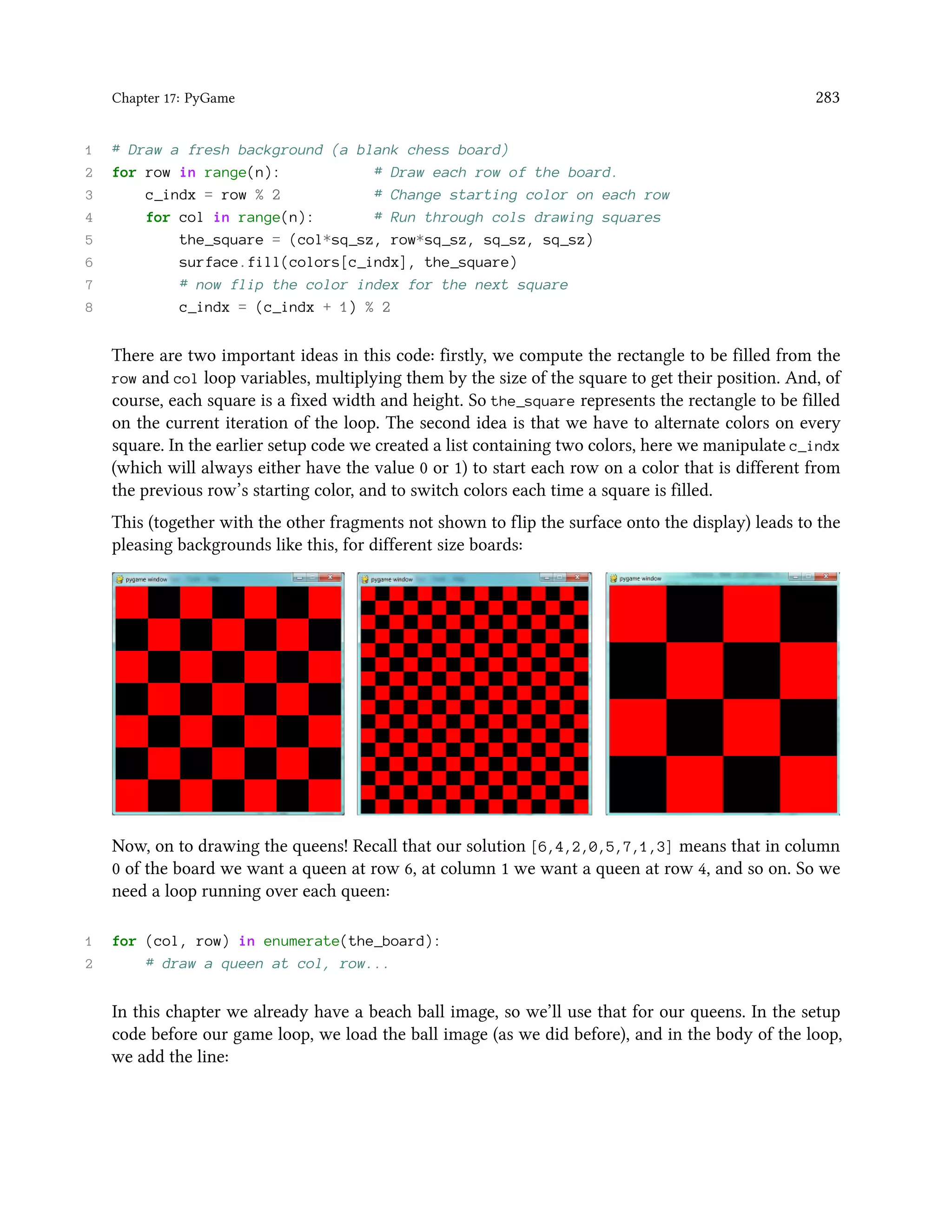 Chapter 17: PyGame 283 1 # Draw a fresh background (a blank chess board) 2 for row in range(n): # Draw each row of the board. 3 c_indx = row % 2 # Change starting color on each row 4 for col in range(n): # Run through cols drawing squares 5 the_square = (col*sq_sz, row*sq_sz, sq_sz, sq_sz) 6 surface.fill(colors[c_indx], the_square) 7 # now flip the color index for the next square 8 c_indx = (c_indx + 1) % 2 There are two important ideas in this code: firstly, we compute the rectangle to be filled from the row and col loop variables, multiplying them by the size of the square to get their position. And, of course, each square is a fixed width and height. So the_square represents the rectangle to be filled on the current iteration of the loop. The second idea is that we have to alternate colors on every square. In the earlier setup code we created a list containing two colors, here we manipulate c_indx (which will always either have the value 0 or 1) to start each row on a color that is different from the previous row’s starting color, and to switch colors each time a square is filled. This (together with the other fragments not shown to flip the surface onto the display) leads to the pleasing backgrounds like this, for different size boards: Now, on to drawing the queens! Recall that our solution [6,4,2,0,5,7,1,3] means that in column 0 of the board we want a queen at row 6, at column 1 we want a queen at row 4, and so on. So we need a loop running over each queen: 1 for (col, row) in enumerate(the_board): 2 # draw a queen at col, row... In this chapter we already have a beach ball image, so we’ll use that for our queens. In the setup code before our game loop, we load the ball image (as we did before), and in the body of the loop, we add the line: 
