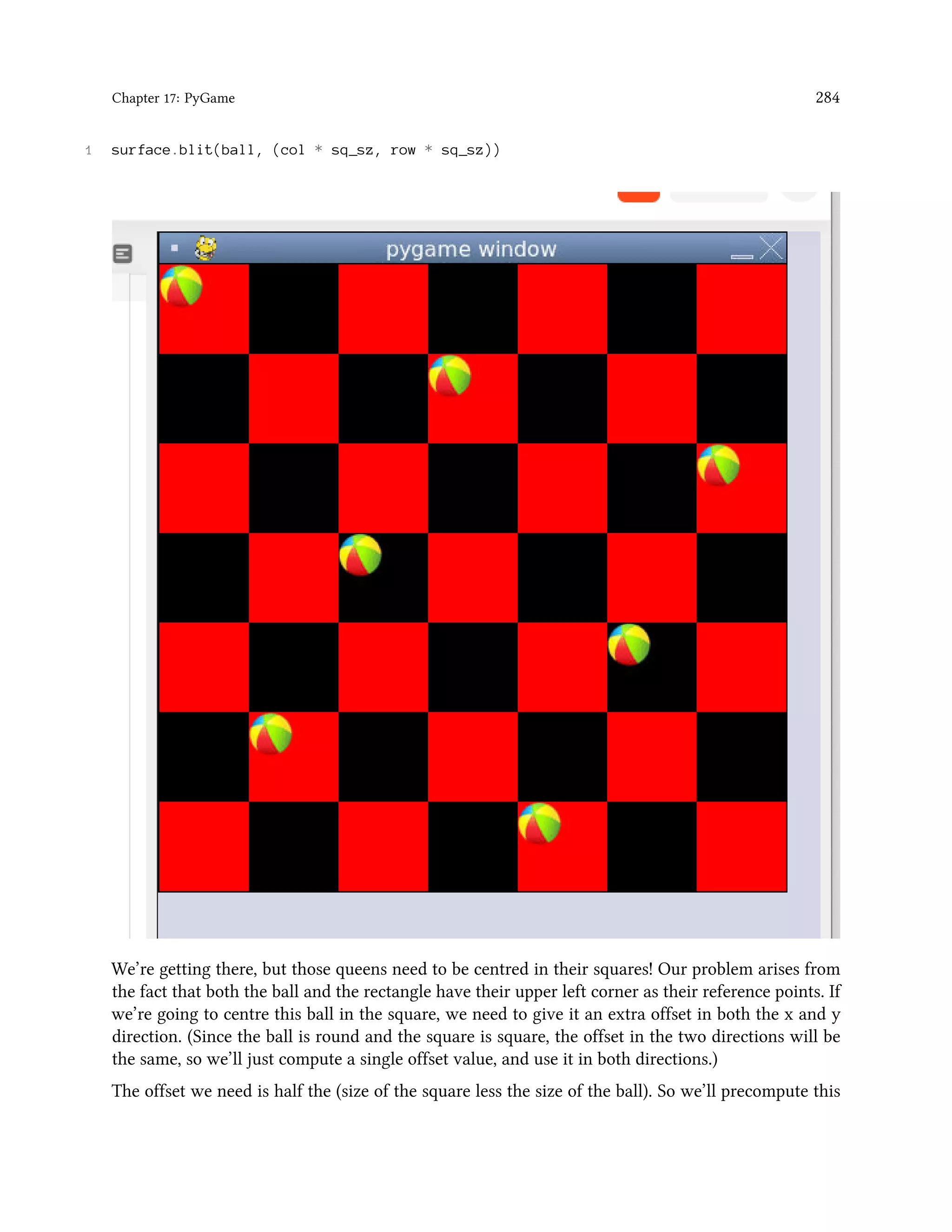 Chapter 17: PyGame 284 1 surface.blit(ball, (col * sq_sz, row * sq_sz)) We’re getting there, but those queens need to be centred in their squares! Our problem arises from the fact that both the ball and the rectangle have their upper left corner as their reference points. If we’re going to centre this ball in the square, we need to give it an extra offset in both the x and y direction. (Since the ball is round and the square is square, the offset in the two directions will be the same, so we’ll just compute a single offset value, and use it in both directions.) The offset we need is half the (size of the square less the size of the ball). So we’ll precompute this 