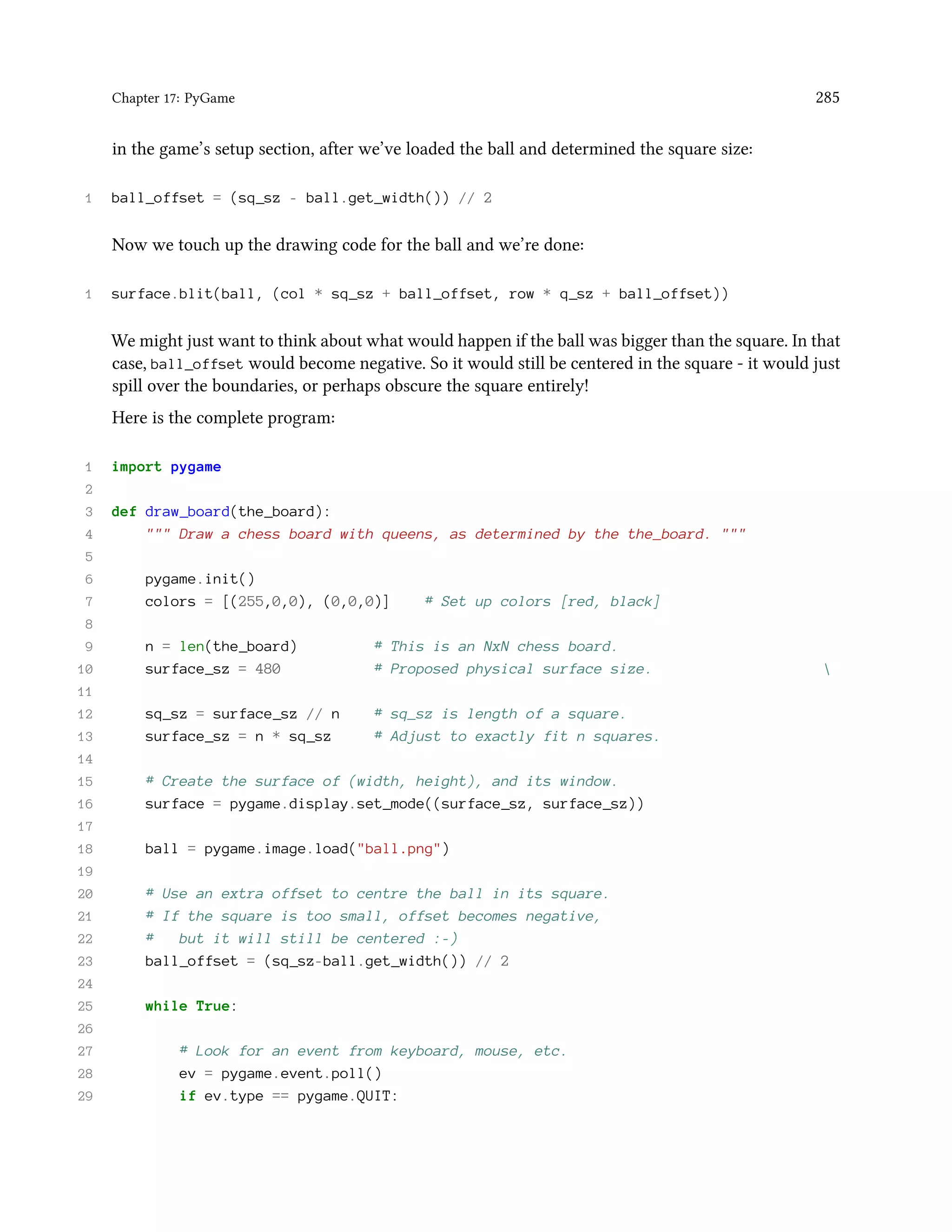 Chapter 17: PyGame 285 in the game’s setup section, after we’ve loaded the ball and determined the square size: 1 ball_offset = (sq_sz - ball.get_width()) // 2 Now we touch up the drawing code for the ball and we’re done: 1 surface.blit(ball, (col * sq_sz + ball_offset, row * q_sz + ball_offset)) We might just want to think about what would happen if the ball was bigger than the square. In that case, ball_offset would become negative. So it would still be centered in the square - it would just spill over the boundaries, or perhaps obscure the square entirely! Here is the complete program: 1 import pygame 2 3 def draw_board(the_board): 4 """ Draw a chess board with queens, as determined by the the_board. """ 5 6 pygame.init() 7 colors = [(255,0,0), (0,0,0)] # Set up colors [red, black] 8 9 n = len(the_board) # This is an NxN chess board. 10 surface_sz = 480 # Proposed physical surface size. 11 12 sq_sz = surface_sz // n # sq_sz is length of a square. 13 surface_sz = n * sq_sz # Adjust to exactly fit n squares. 14 15 # Create the surface of (width, height), and its window. 16 surface = pygame.display.set_mode((surface_sz, surface_sz)) 17 18 ball = pygame.image.load("ball.png") 19 20 # Use an extra offset to centre the ball in its square. 21 # If the square is too small, offset becomes negative, 22 # but it will still be centered :-) 23 ball_offset = (sq_sz-ball.get_width()) // 2 24 25 while True: 26 27 # Look for an event from keyboard, mouse, etc. 28 ev = pygame.event.poll() 29 if ev.type == pygame.QUIT: 
