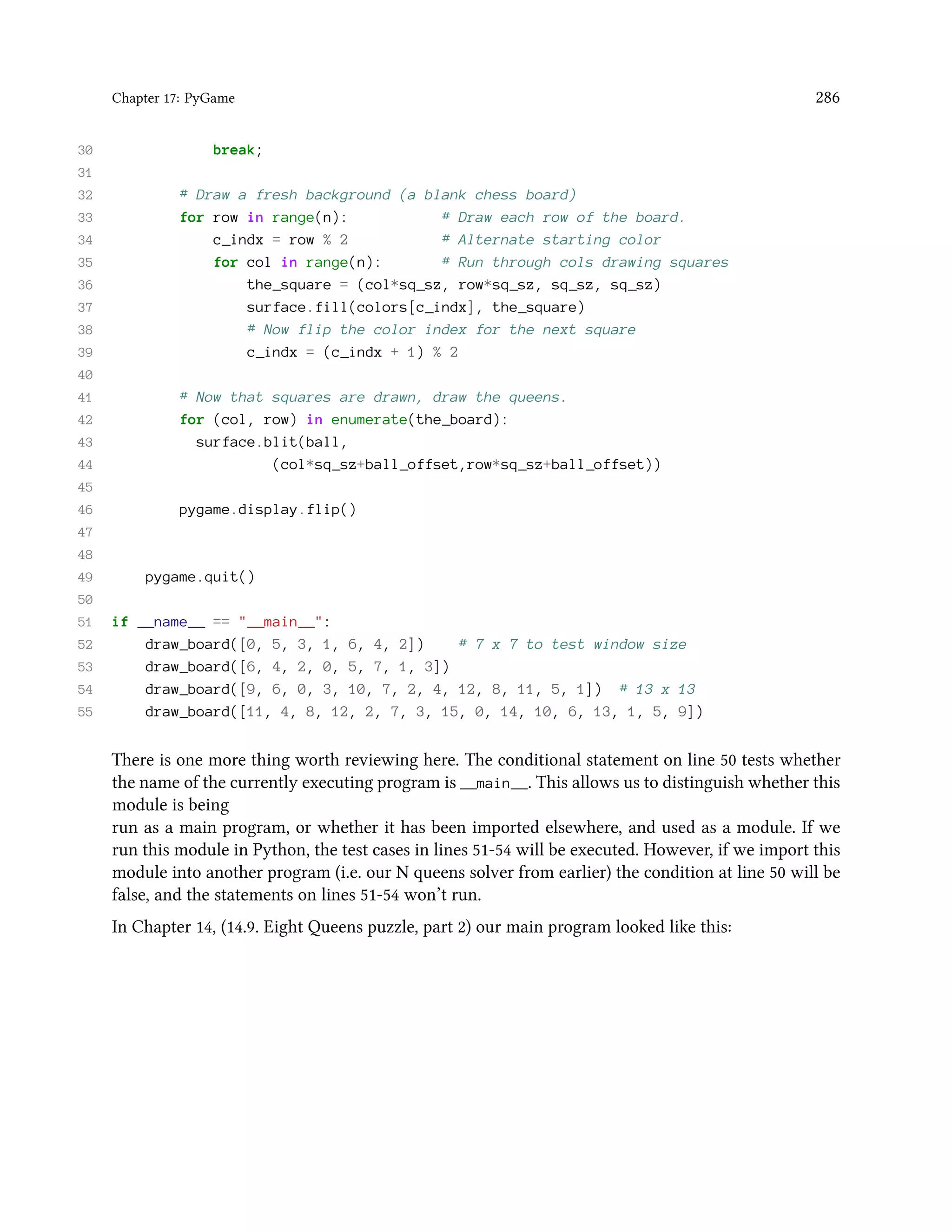 Chapter 17: PyGame 286 30 break; 31 32 # Draw a fresh background (a blank chess board) 33 for row in range(n): # Draw each row of the board. 34 c_indx = row % 2 # Alternate starting color 35 for col in range(n): # Run through cols drawing squares 36 the_square = (col*sq_sz, row*sq_sz, sq_sz, sq_sz) 37 surface.fill(colors[c_indx], the_square) 38 # Now flip the color index for the next square 39 c_indx = (c_indx + 1) % 2 40 41 # Now that squares are drawn, draw the queens. 42 for (col, row) in enumerate(the_board): 43 surface.blit(ball, 44 (col*sq_sz+ball_offset,row*sq_sz+ball_offset)) 45 46 pygame.display.flip() 47 48 49 pygame.quit() 50 51 if __name__ == "__main__": 52 draw_board([0, 5, 3, 1, 6, 4, 2]) # 7 x 7 to test window size 53 draw_board([6, 4, 2, 0, 5, 7, 1, 3]) 54 draw_board([9, 6, 0, 3, 10, 7, 2, 4, 12, 8, 11, 5, 1]) # 13 x 13 55 draw_board([11, 4, 8, 12, 2, 7, 3, 15, 0, 14, 10, 6, 13, 1, 5, 9]) There is one more thing worth reviewing here. The conditional statement on line 50 tests whether the name of the currently executing program is __main__. This allows us to distinguish whether this module is being run as a main program, or whether it has been imported elsewhere, and used as a module. If we run this module in Python, the test cases in lines 51-54 will be executed. However, if we import this module into another program (i.e. our N queens solver from earlier) the condition at line 50 will be false, and the statements on lines 51-54 won’t run. In Chapter 14, (14.9. Eight Queens puzzle, part 2) our main program looked like this: 
