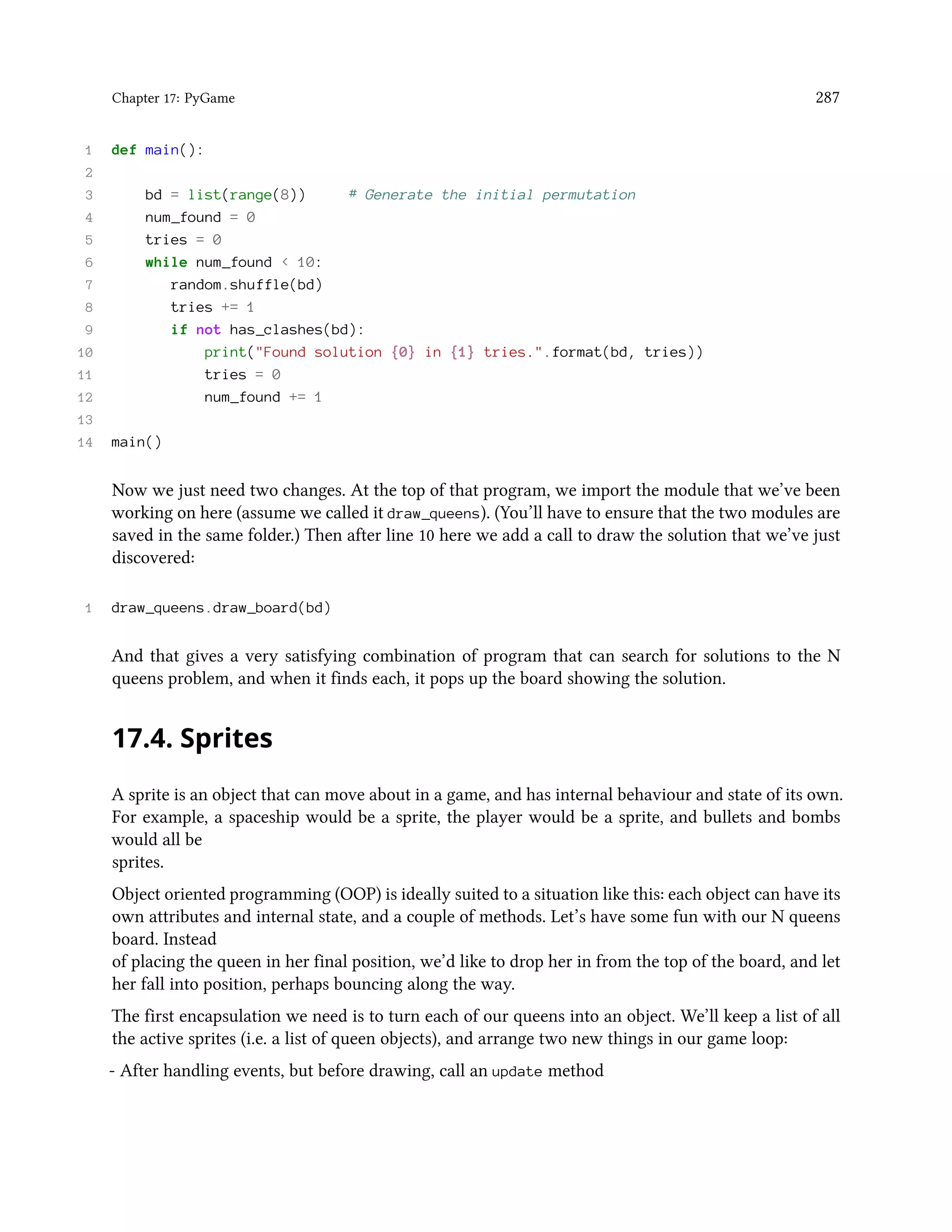 Chapter 17: PyGame 287 1 def main(): 2 3 bd = list(range(8)) # Generate the initial permutation 4 num_found = 0 5 tries = 0 6 while num_found < 10: 7 random.shuffle(bd) 8 tries += 1 9 if not has_clashes(bd): 10 print("Found solution {0} in {1} tries.".format(bd, tries)) 11 tries = 0 12 num_found += 1 13 14 main() Now we just need two changes. At the top of that program, we import the module that we’ve been working on here (assume we called it draw_queens). (You’ll have to ensure that the two modules are saved in the same folder.) Then after line 10 here we add a call to draw the solution that we’ve just discovered: 1 draw_queens.draw_board(bd) And that gives a very satisfying combination of program that can search for solutions to the N queens problem, and when it finds each, it pops up the board showing the solution. 17.4. Sprites A sprite is an object that can move about in a game, and has internal behaviour and state of its own. For example, a spaceship would be a sprite, the player would be a sprite, and bullets and bombs would all be sprites. Object oriented programming (OOP) is ideally suited to a situation like this: each object can have its own attributes and internal state, and a couple of methods. Let’s have some fun with our N queens board. Instead of placing the queen in her final position, we’d like to drop her in from the top of the board, and let her fall into position, perhaps bouncing along the way. The first encapsulation we need is to turn each of our queens into an object. We’ll keep a list of all the active sprites (i.e. a list of queen objects), and arrange two new things in our game loop: - After handling events, but before drawing, call an update method 