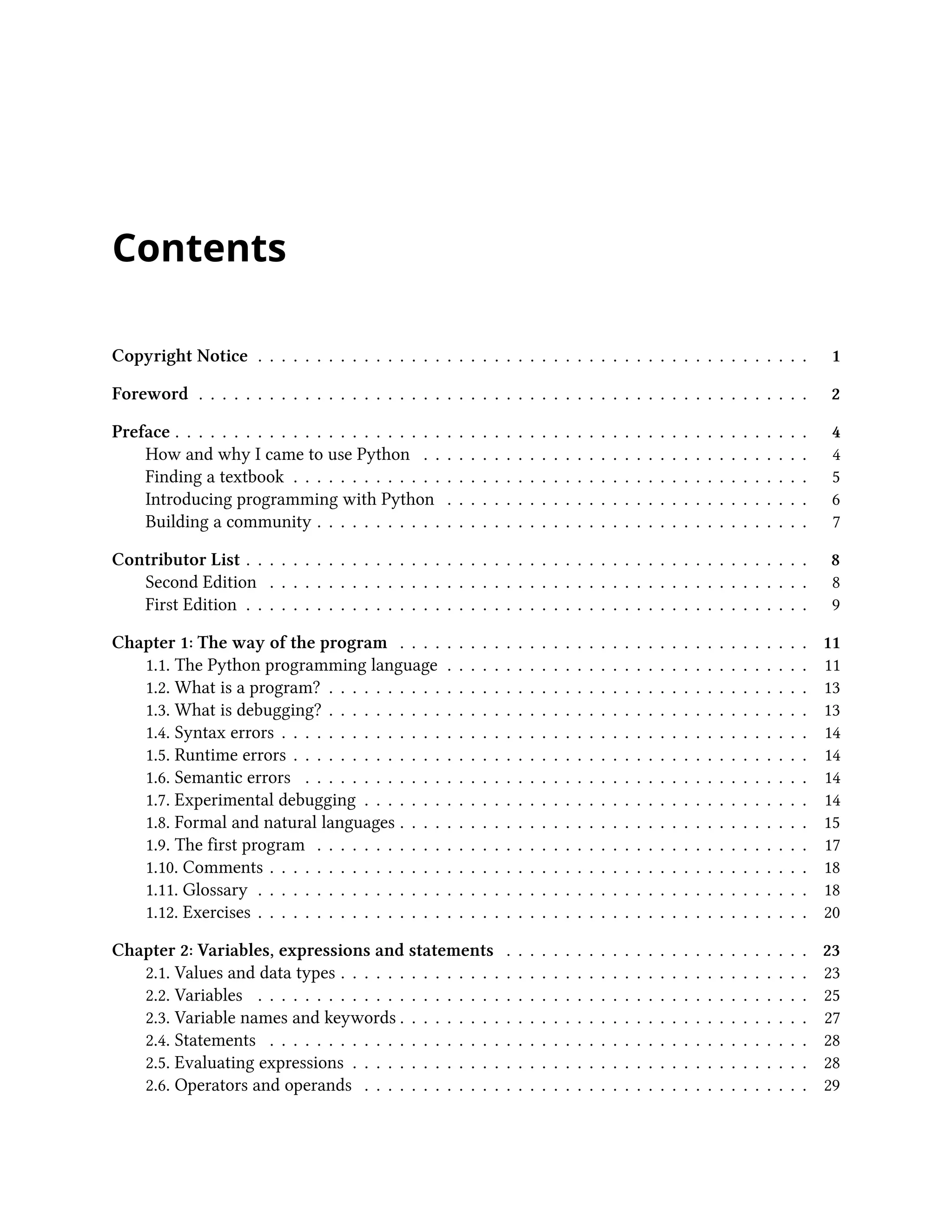 Contents Copyright Notice . . . . . . . . . . . . . . . . . . . . . . . . . . . . . . . . . . . . . . . . . . . . . . . 1 Foreword . . . . . . . . . . . . . . . . . . . . . . . . . . . . . . . . . . . . . . . . . . . . . . . . . . . . 2 Preface . . . . . . . . . . . . . . . . . . . . . . . . . . . . . . . . . . . . . . . . . . . . . . . . . . . . . . 4 How and why I came to use Python . . . . . . . . . . . . . . . . . . . . . . . . . . . . . . . . . 4 Finding a textbook . . . . . . . . . . . . . . . . . . . . . . . . . . . . . . . . . . . . . . . . . . . . 5 Introducing programming with Python . . . . . . . . . . . . . . . . . . . . . . . . . . . . . . . 6 Building a community . . . . . . . . . . . . . . . . . . . . . . . . . . . . . . . . . . . . . . . . . . 7 Contributor List . . . . . . . . . . . . . . . . . . . . . . . . . . . . . . . . . . . . . . . . . . . . . . . . 8 Second Edition . . . . . . . . . . . . . . . . . . . . . . . . . . . . . . . . . . . . . . . . . . . . . . 8 First Edition . . . . . . . . . . . . . . . . . . . . . . . . . . . . . . . . . . . . . . . . . . . . . . . . 9 Chapter 1: The way of the program . . . . . . . . . . . . . . . . . . . . . . . . . . . . . . . . . . . 11 1.1. The Python programming language . . . . . . . . . . . . . . . . . . . . . . . . . . . . . . . 11 1.2. What is a program? . . . . . . . . . . . . . . . . . . . . . . . . . . . . . . . . . . . . . . . . . 13 1.3. What is debugging? . . . . . . . . . . . . . . . . . . . . . . . . . . . . . . . . . . . . . . . . . 13 1.4. Syntax errors . . . . . . . . . . . . . . . . . . . . . . . . . . . . . . . . . . . . . . . . . . . . . 14 1.5. Runtime errors . . . . . . . . . . . . . . . . . . . . . . . . . . . . . . . . . . . . . . . . . . . . 14 1.6. Semantic errors . . . . . . . . . . . . . . . . . . . . . . . . . . . . . . . . . . . . . . . . . . . 14 1.7. Experimental debugging . . . . . . . . . . . . . . . . . . . . . . . . . . . . . . . . . . . . . . 14 1.8. Formal and natural languages . . . . . . . . . . . . . . . . . . . . . . . . . . . . . . . . . . . 15 1.9. The first program . . . . . . . . . . . . . . . . . . . . . . . . . . . . . . . . . . . . . . . . . . 17 1.10. Comments . . . . . . . . . . . . . . . . . . . . . . . . . . . . . . . . . . . . . . . . . . . . . . 18 1.11. Glossary . . . . . . . . . . . . . . . . . . . . . . . . . . . . . . . . . . . . . . . . . . . . . . . 18 1.12. Exercises . . . . . . . . . . . . . . . . . . . . . . . . . . . . . . . . . . . . . . . . . . . . . . . 20 Chapter 2: Variables, expressions and statements . . . . . . . . . . . . . . . . . . . . . . . . . . 23 2.1. Values and data types . . . . . . . . . . . . . . . . . . . . . . . . . . . . . . . . . . . . . . . . 23 2.2. Variables . . . . . . . . . . . . . . . . . . . . . . . . . . . . . . . . . . . . . . . . . . . . . . . 25 2.3. Variable names and keywords . . . . . . . . . . . . . . . . . . . . . . . . . . . . . . . . . . . 27 2.4. Statements . . . . . . . . . . . . . . . . . . . . . . . . . . . . . . . . . . . . . . . . . . . . . . 28 2.5. Evaluating expressions . . . . . . . . . . . . . . . . . . . . . . . . . . . . . . . . . . . . . . . 28 2.6. Operators and operands . . . . . . . . . . . . . . . . . . . . . . . . . . . . . . . . . . . . . . 29 