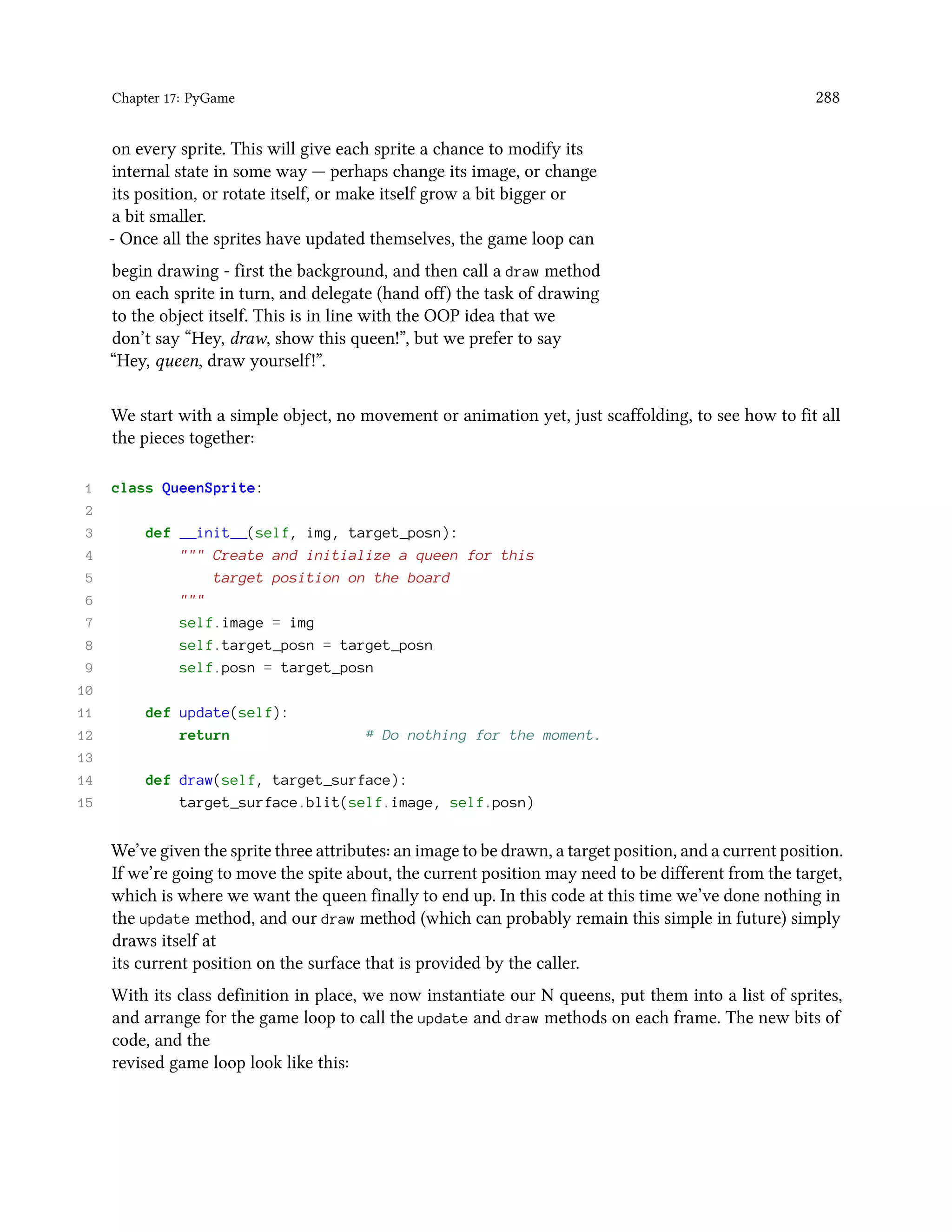 Chapter 17: PyGame 288 on every sprite. This will give each sprite a chance to modify its internal state in some way — perhaps change its image, or change its position, or rotate itself, or make itself grow a bit bigger or a bit smaller. - Once all the sprites have updated themselves, the game loop can begin drawing - first the background, and then call a draw method on each sprite in turn, and delegate (hand off) the task of drawing to the object itself. This is in line with the OOP idea that we don’t say “Hey, draw, show this queen!”, but we prefer to say “Hey, queen, draw yourself!”. We start with a simple object, no movement or animation yet, just scaffolding, to see how to fit all the pieces together: 1 class QueenSprite: 2 3 def __init__(self, img, target_posn): 4 """ Create and initialize a queen for this 5 target position on the board 6 """ 7 self.image = img 8 self.target_posn = target_posn 9 self.posn = target_posn 10 11 def update(self): 12 return # Do nothing for the moment. 13 14 def draw(self, target_surface): 15 target_surface.blit(self.image, self.posn) We’ve given the sprite three attributes: an image to be drawn, a target position, and a current position. If we’re going to move the spite about, the current position may need to be different from the target, which is where we want the queen finally to end up. In this code at this time we’ve done nothing in the update method, and our draw method (which can probably remain this simple in future) simply draws itself at its current position on the surface that is provided by the caller. With its class definition in place, we now instantiate our N queens, put them into a list of sprites, and arrange for the game loop to call the update and draw methods on each frame. The new bits of code, and the revised game loop look like this: 