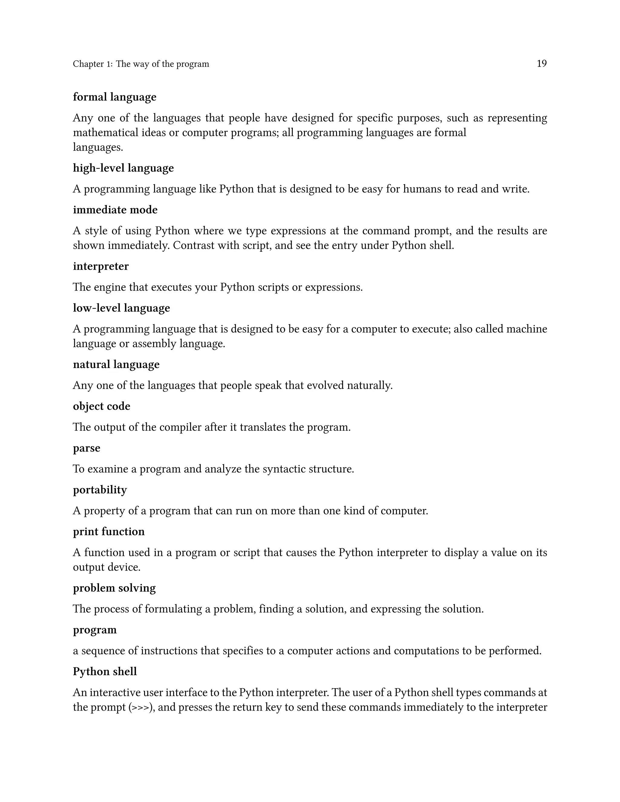 Chapter 1: The way of the program 19 formal language Any one of the languages that people have designed for specific purposes, such as representing mathematical ideas or computer programs; all programming languages are formal languages. high-level language A programming language like Python that is designed to be easy for humans to read and write. immediate mode A style of using Python where we type expressions at the command prompt, and the results are shown immediately. Contrast with script, and see the entry under Python shell. interpreter The engine that executes your Python scripts or expressions. low-level language A programming language that is designed to be easy for a computer to execute; also called machine language or assembly language. natural language Any one of the languages that people speak that evolved naturally. object code The output of the compiler after it translates the program. parse To examine a program and analyze the syntactic structure. portability A property of a program that can run on more than one kind of computer. print function A function used in a program or script that causes the Python interpreter to display a value on its output device. problem solving The process of formulating a problem, finding a solution, and expressing the solution. program a sequence of instructions that specifies to a computer actions and computations to be performed. Python shell An interactive user interface to the Python interpreter. The user of a Python shell types commands at the prompt (>>>), and presses the return key to send these commands immediately to the interpreter 