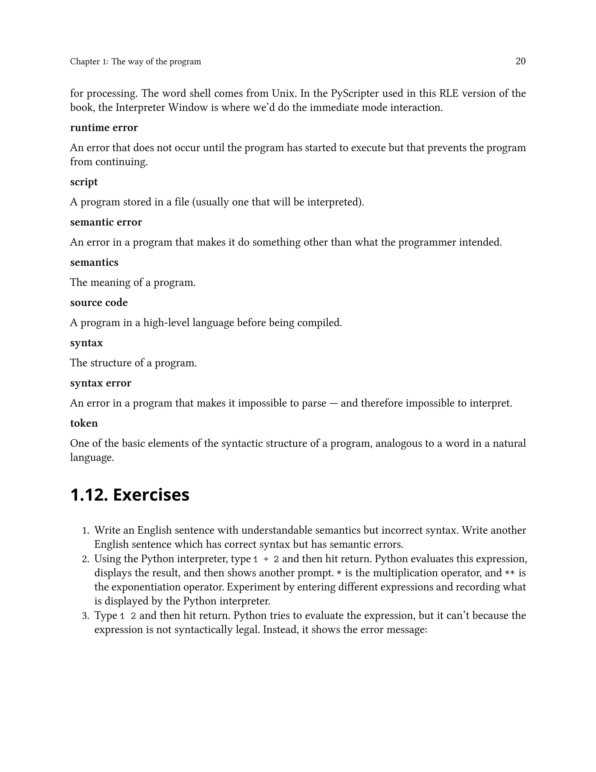 Chapter 1: The way of the program 20 for processing. The word shell comes from Unix. In the PyScripter used in this RLE version of the book, the Interpreter Window is where we’d do the immediate mode interaction. runtime error An error that does not occur until the program has started to execute but that prevents the program from continuing. script A program stored in a file (usually one that will be interpreted). semantic error An error in a program that makes it do something other than what the programmer intended. semantics The meaning of a program. source code A program in a high-level language before being compiled. syntax The structure of a program. syntax error An error in a program that makes it impossible to parse — and therefore impossible to interpret. token One of the basic elements of the syntactic structure of a program, analogous to a word in a natural language. 1.12. Exercises 1. Write an English sentence with understandable semantics but incorrect syntax. Write another English sentence which has correct syntax but has semantic errors. 2. Using the Python interpreter, type 1 + 2 and then hit return. Python evaluates this expression, displays the result, and then shows another prompt. * is the multiplication operator, and ** is the exponentiation operator. Experiment by entering different expressions and recording what is displayed by the Python interpreter. 3. Type 1 2 and then hit return. Python tries to evaluate the expression, but it can’t because the expression is not syntactically legal. Instead, it shows the error message: 