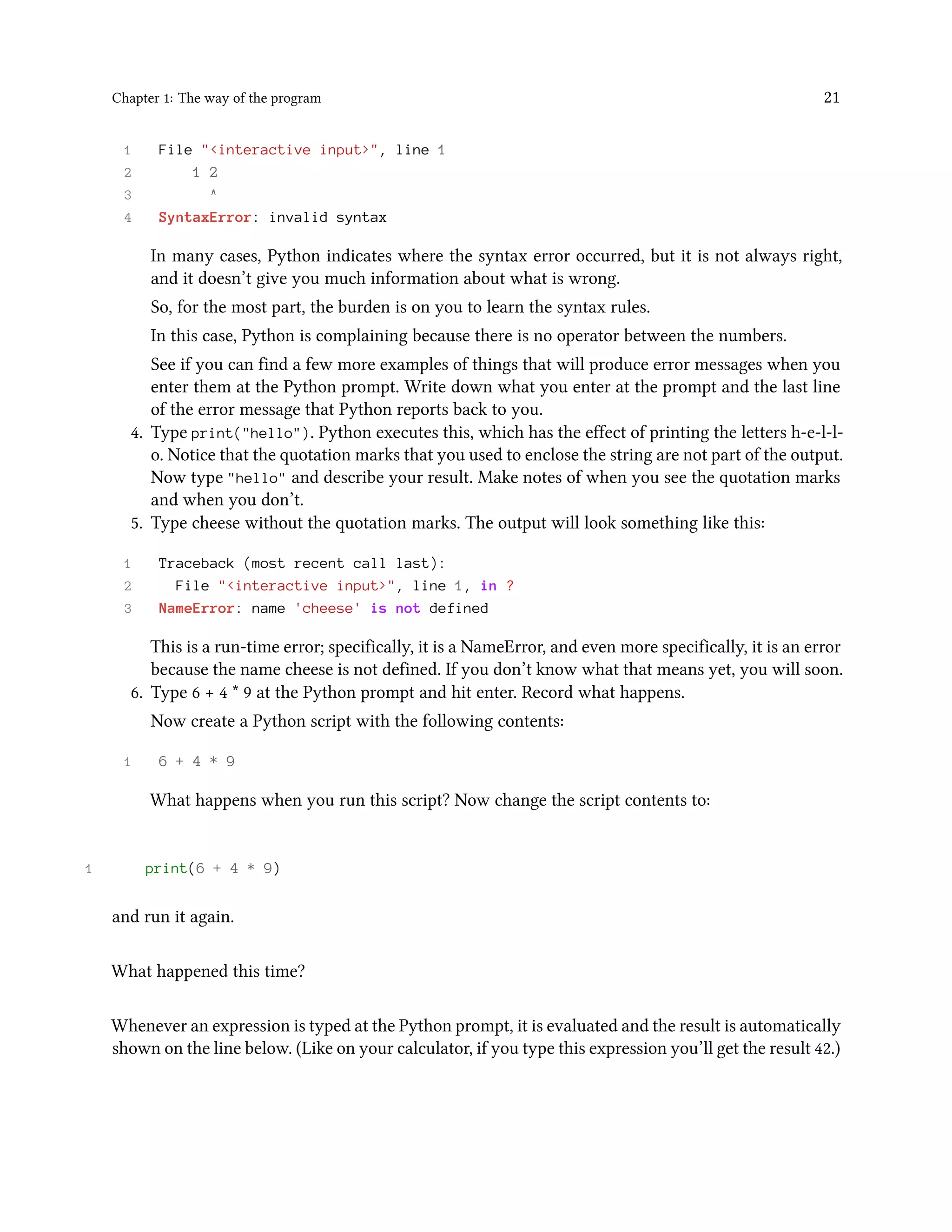 Chapter 1: The way of the program 21 1 File "<interactive input>", line 1 2 1 2 3 ^ 4 SyntaxError: invalid syntax In many cases, Python indicates where the syntax error occurred, but it is not always right, and it doesn’t give you much information about what is wrong. So, for the most part, the burden is on you to learn the syntax rules. In this case, Python is complaining because there is no operator between the numbers. See if you can find a few more examples of things that will produce error messages when you enter them at the Python prompt. Write down what you enter at the prompt and the last line of the error message that Python reports back to you. 4. Type print("hello"). Python executes this, which has the effect of printing the letters h-e-l-l- o. Notice that the quotation marks that you used to enclose the string are not part of the output. Now type "hello" and describe your result. Make notes of when you see the quotation marks and when you don’t. 5. Type cheese without the quotation marks. The output will look something like this: 1 Traceback (most recent call last): 2 File "<interactive input>", line 1, in ? 3 NameError: name 'cheese' is not defined This is a run-time error; specifically, it is a NameError, and even more specifically, it is an error because the name cheese is not defined. If you don’t know what that means yet, you will soon. 6. Type 6 + 4 * 9 at the Python prompt and hit enter. Record what happens. Now create a Python script with the following contents: 1 6 + 4 * 9 What happens when you run this script? Now change the script contents to: 1 print(6 + 4 * 9) and run it again. What happened this time? Whenever an expression is typed at the Python prompt, it is evaluated and the result is automatically shown on the line below. (Like on your calculator, if you type this expression you’ll get the result 42.) 